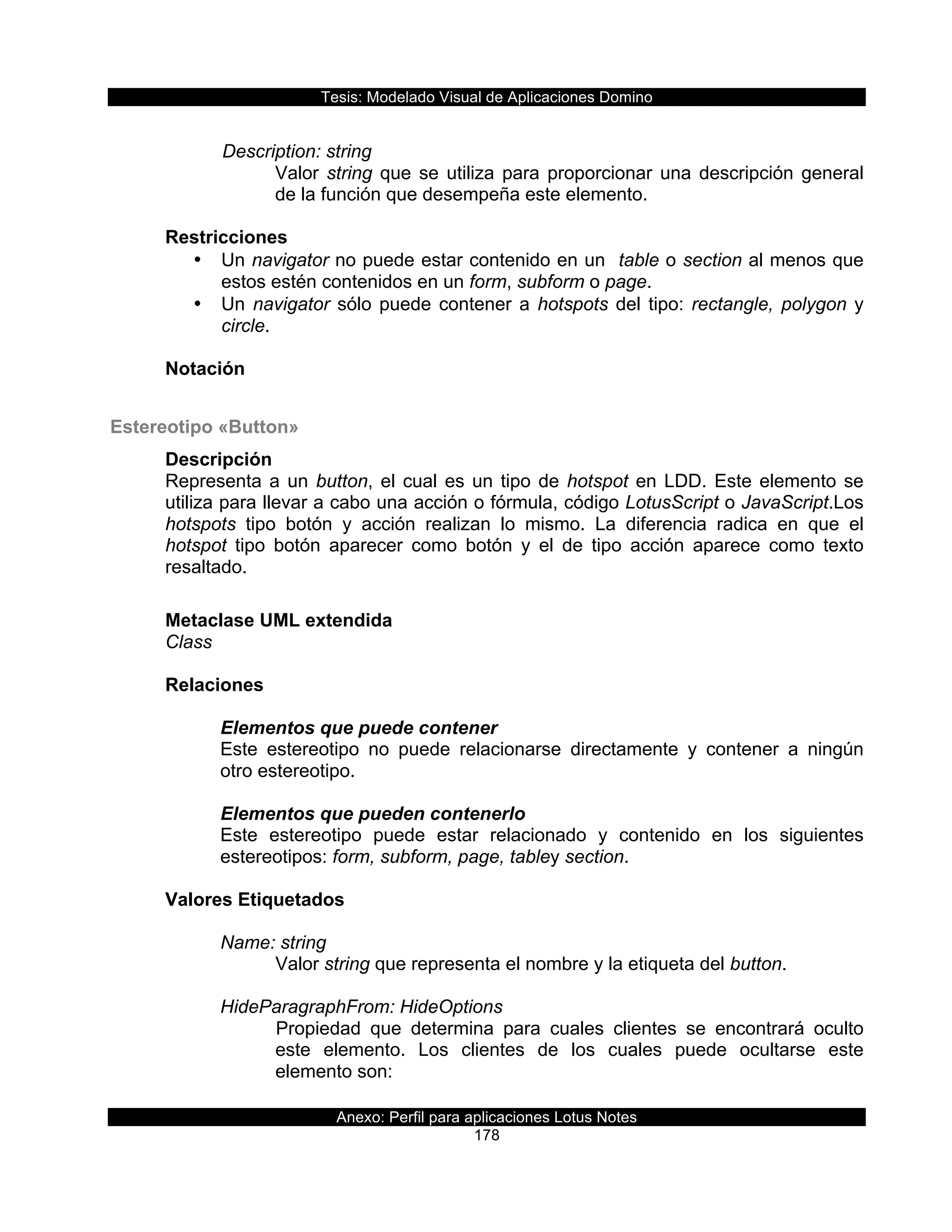 Tesis:  Modelado  Visual  de  Aplicaciones  Domino  
Anexo:  Perfil  para  aplicaciones  Lotus  Notes  
178  
  
      Description:  string  
Valor  string  que  se  utiliza  para  proporcionar  una  descripción  general  
de  la  función  que  desempeña  este  elemento.  
  
Restricciones  
•   Un  navigator  no  puede  estar  contenido  en  un    table  o  section  al  menos  que  
estos  estén  contenidos  en  un  form,  subform  o  page.  
•   Un  navigator  sólo  puede  contener  a  hotspots  del  tipo:  rectangle,  polygon  y  
circle.  
  
Notación  
  
Estereotipo  «Button»  
Descripción  
Representa  a  un  button,  el  cual  es  un  tipo  de  hotspot  en  LDD.  Este  elemento  se  
utiliza  para  llevar  a  cabo  una  acción  o  fórmula,  código  LotusScript  o  JavaScript.Los  
hotspots   tipo   botón   y   acción   realizan   lo   mismo.   La   diferencia   radica   en   que   el  
hotspot   tipo   botón   aparecer   como   botón   y   el   de   tipo   acción   aparece   como   texto  
resaltado.  
  
Metaclase  UML  extendida  
Class  
  
Relaciones  
  
Elementos  que  puede  contener  
Este   estereotipo   no   puede   relacionarse   directamente   y   contener   a   ningún  
otro  estereotipo.  
  
Elementos  que  pueden  contenerlo  
Este   estereotipo   puede   estar   relacionado   y   contenido   en   los   siguientes  
estereotipos:  form,  subform,  page,  tabley  section.  
  
Valores  Etiquetados  
  
Name:  string  
Valor  string  que  representa  el  nombre  y  la  etiqueta  del  button.  
  
HideParagraphFrom:  HideOptions  
Propiedad   que   determina   para   cuales   clientes   se   encontrará   oculto  
este   elemento.   Los   clientes   de   los   cuales   puede   ocultarse   este  
elemento  son:  
  
 
