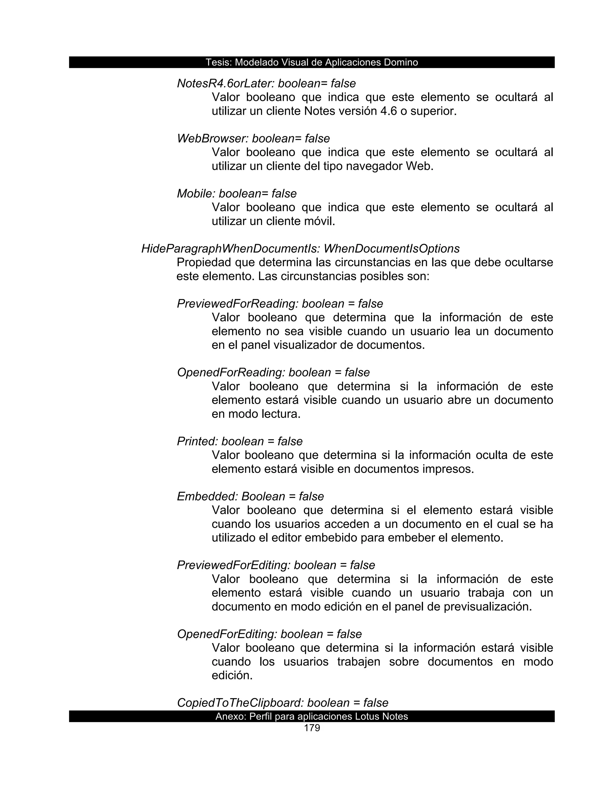 Tesis:  Modelado  Visual  de  Aplicaciones  Domino  
Anexo:  Perfil  para  aplicaciones  Lotus  Notes  
179  
NotesR4.6orLater:  boolean=  false  
Valor   booleano   que   indica   que   este   elemento   se   ocultará   al  
utilizar  un  cliente  Notes  versión  4.6  o  superior.  
  
WebBrowser:  boolean=  false  
Valor   booleano   que   indica   que   este   elemento   se   ocultará   al  
utilizar  un  cliente  del  tipo  navegador  Web.  
  
Mobile:  boolean=  false  
Valor   booleano   que   indica   que   este   elemento   se   ocultará   al  
utilizar  un  cliente  móvil.  
  
HideParagraphWhenDocumentIs:  WhenDocumentIsOptions  
Propiedad  que  determina  las  circunstancias  en  las  que  debe  ocultarse  
este  elemento.  Las  circunstancias  posibles  son:  
  
PreviewedForReading:  boolean  =  false  
Valor   booleano   que   determina   que   la   información   de   este  
elemento   no   sea   visible   cuando   un   usuario   lea   un   documento  
en  el  panel  visualizador  de  documentos.  
  
OpenedForReading:  boolean  =  false  
Valor   booleano   que   determina   si   la   información   de   este  
elemento  estará  visible  cuando  un  usuario  abre  un  documento  
en  modo  lectura.  
  
Printed:  boolean  =  false  
Valor  booleano  que  determina  si  la  información  oculta  de  este  
elemento  estará  visible  en  documentos  impresos.  
  
Embedded:  Boolean  =  false  
Valor   booleano   que   determina   si   el   elemento   estará   visible  
cuando  los  usuarios  acceden  a  un  documento  en  el  cual  se  ha  
utilizado  el  editor  embebido  para  embeber  el  elemento.  
  
PreviewedForEditing:  boolean  =  false  
Valor   booleano   que   determina   si   la   información   de   este  
elemento   estará   visible   cuando   un   usuario   trabaja   con   un  
documento  en  modo  edición  en  el  panel  de  previsualización.  
  
OpenedForEditing:  boolean  =  false  
Valor   booleano   que   determina   si   la   información   estará   visible  
cuando   los   usuarios   trabajen   sobre   documentos   en   modo  
edición.  
  
CopiedToTheClipboard:  boolean  =  false  
 