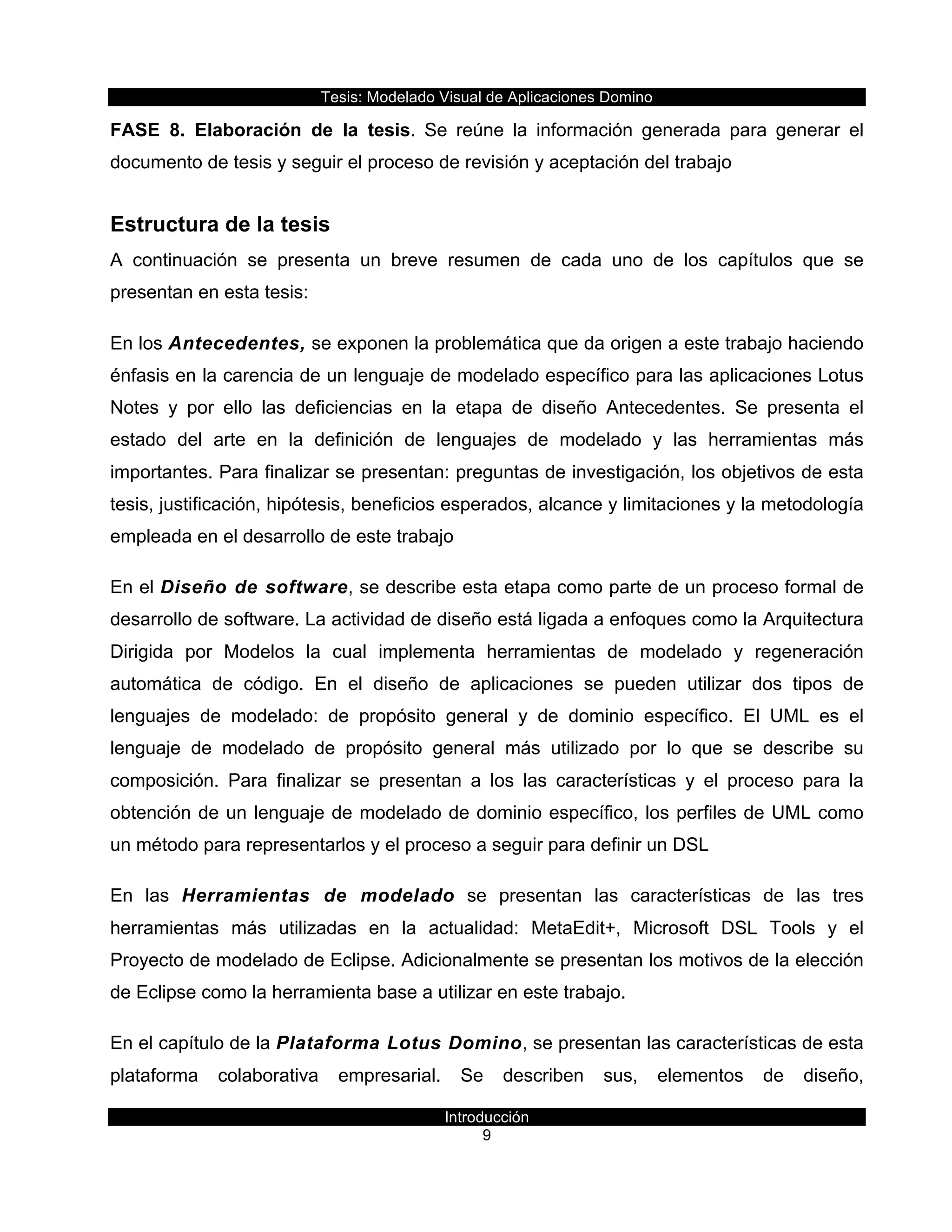 Tesis:  Modelado  Visual  de  Aplicaciones  Domino  
Introducción  
9    
FASE   8.   Elaboración   de   la   tesis.   Se   reúne   la   información   generada   para   generar   el  
documento  de  tesis  y  seguir  el  proceso  de  revisión  y  aceptación  del  trabajo  
Estructura  de  la  tesis  
A   continuación   se   presenta   un   breve   resumen   de   cada   uno   de   los   capítulos   que   se  
presentan  en  esta  tesis:  
En  los  Antecedentes,  se  exponen  la  problemática  que  da  origen  a  este  trabajo  haciendo  
énfasis  en  la  carencia  de  un  lenguaje  de  modelado  específico  para  las  aplicaciones  Lotus  
Notes   y   por   ello   las   deficiencias   en   la   etapa   de   diseño   Antecedentes.   Se   presenta   el  
estado   del   arte   en   la   definición   de   lenguajes   de   modelado   y   las   herramientas   más  
importantes.  Para  finalizar  se  presentan:  preguntas  de  investigación,  los  objetivos  de  esta  
tesis,  justificación,  hipótesis,  beneficios  esperados,  alcance  y  limitaciones  y  la  metodología  
empleada  en  el  desarrollo  de  este  trabajo  
En  el  Diseño  de  software,  se  describe  esta  etapa  como  parte  de  un  proceso  formal  de  
desarrollo  de  software.  La  actividad  de  diseño  está  ligada  a  enfoques  como  la  Arquitectura  
Dirigida   por   Modelos   la   cual   implementa   herramientas   de   modelado   y   regeneración  
automática   de   código.   En   el   diseño   de   aplicaciones   se   pueden   utilizar   dos   tipos   de  
lenguajes   de   modelado:   de   propósito   general   y   de   dominio   específico.   El   UML   es   el  
lenguaje   de   modelado   de   propósito   general   más   utilizado   por   lo   que   se   describe   su  
composición.   Para   finalizar   se   presentan   a   los   las   características   y   el   proceso   para   la  
obtención  de  un  lenguaje  de  modelado  de  dominio  específico,  los  perfiles  de  UML  como  
un  método  para  representarlos  y  el  proceso  a  seguir  para  definir  un  DSL  
En   las   Herramientas   de   modelado   se   presentan   las   características   de   las   tres  
herramientas   más   utilizadas   en   la   actualidad:   MetaEdit+,   Microsoft   DSL   Tools   y   el  
Proyecto  de  modelado  de  Eclipse.  Adicionalmente  se  presentan  los  motivos  de  la  elección  
de  Eclipse  como  la  herramienta  base  a  utilizar  en  este  trabajo.  
En  el  capítulo  de  la  Plataforma  Lotus  Domino,  se  presentan  las  características  de  esta  
plataforma   colaborativa   empresarial.   Se   describen   sus,   elementos   de   diseño,  
 