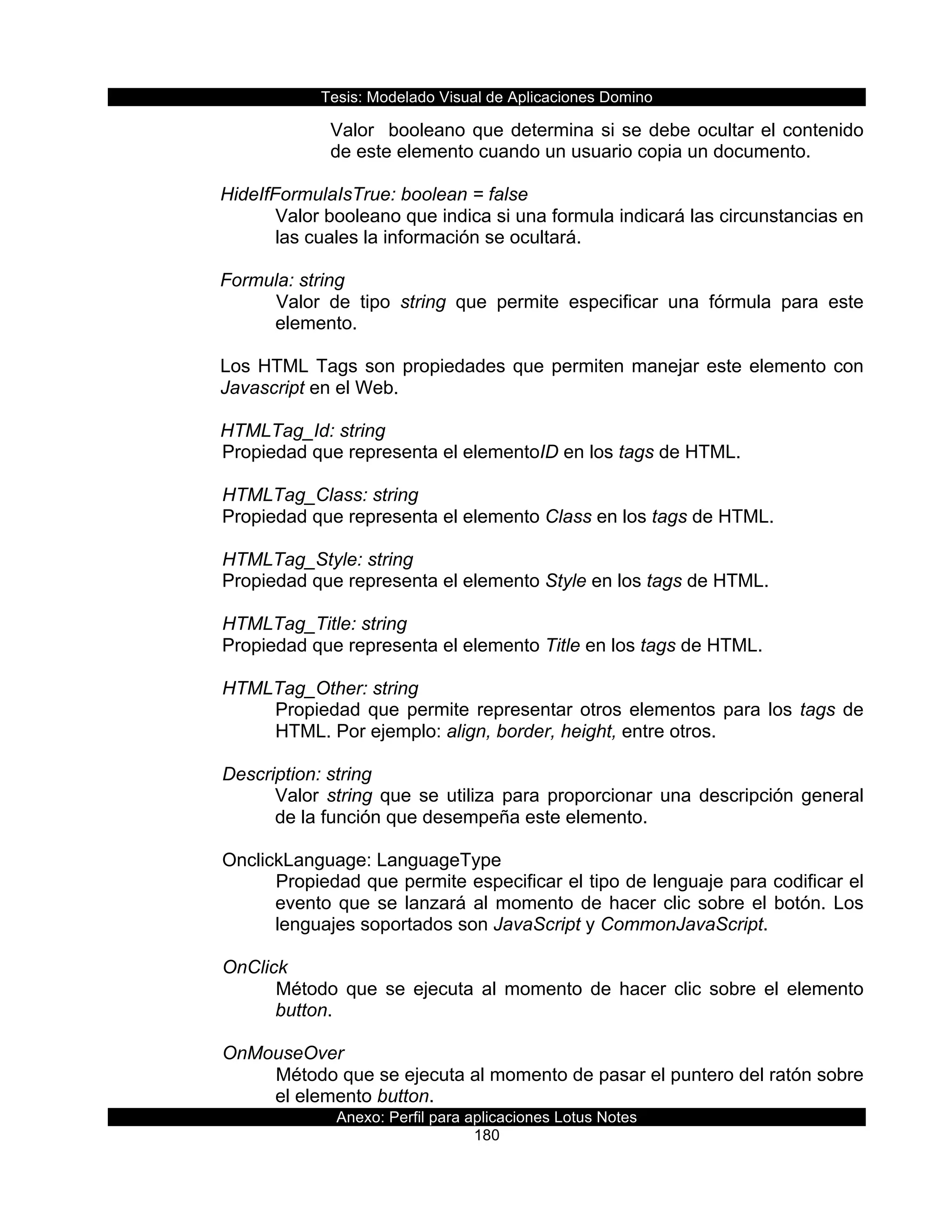 Tesis:  Modelado  Visual  de  Aplicaciones  Domino  
Anexo:  Perfil  para  aplicaciones  Lotus  Notes  
180  
Valor    booleano  que  determina  si  se  debe  ocultar  el  contenido  
de  este  elemento  cuando  un  usuario  copia  un  documento.  
  
HideIfFormulaIsTrue:  boolean  =  false  
Valor  booleano  que  indica  si  una  formula  indicará  las  circunstancias  en  
las  cuales  la  información  se  ocultará.  
  
Formula:  string  
Valor   de   tipo   string   que   permite   especificar   una   fórmula   para   este  
elemento.  
  
Los  HTML  Tags  son  propiedades  que  permiten  manejar  este  elemento  con  
Javascript  en  el  Web.  
  
HTMLTag_Id:  string    
  Propiedad  que  representa  el  elementoID  en  los  tags  de  HTML.     
    
      HTMLTag_Class:  string                    
  Propiedad  que  representa  el  elemento  Class  en  los  tags  de  HTML.    
  
      HTMLTag_Style:  string                       
  Propiedad  que  representa  el  elemento  Style  en  los  tags  de  HTML.     
    
      HTMLTag_Title:  string                       
  Propiedad  que  representa  el  elemento  Title  en  los  tags  de  HTML.     
    
      HTMLTag_Other:  string                       
Propiedad  que  permite  representar  otros  elementos  para  los  tags  de  
HTML.  Por  ejemplo:  align,  border,  height,  entre  otros.  
  
      Description:  string  
Valor  string  que  se  utiliza  para  proporcionar  una  descripción  general  
de  la  función  que  desempeña  este  elemento.  
  
      OnclickLanguage:  LanguageType  
Propiedad  que  permite  especificar  el  tipo  de  lenguaje  para  codificar  el  
evento  que  se  lanzará  al  momento  de  hacer  clic  sobre  el  botón.  Los  
lenguajes  soportados  son  JavaScript  y  CommonJavaScript.  
        
      OnClick  
Método   que   se   ejecuta   al   momento   de   hacer   clic   sobre   el   elemento  
button.  
  
      OnMouseOver  
Método  que  se  ejecuta  al  momento  de  pasar  el  puntero  del  ratón  sobre  
el  elemento  button.  
 