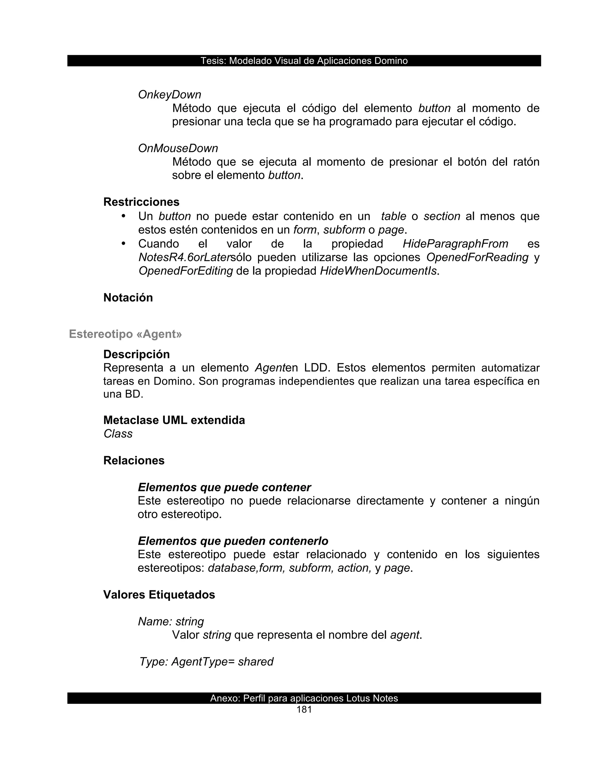 Tesis:  Modelado  Visual  de  Aplicaciones  Domino  
Anexo:  Perfil  para  aplicaciones  Lotus  Notes  
181  
  
OnkeyDown  
Método   que   ejecuta   el   código   del   elemento   button   al   momento   de  
presionar  una  tecla  que  se  ha  programado  para  ejecutar  el  código.  
  
OnMouseDown  
Método   que   se   ejecuta   al   momento   de   presionar   el   botón   del   ratón  
sobre  el  elemento  button.  
  
Restricciones  
•   Un   button   no   puede   estar   contenido   en   un      table   o   section   al   menos   que  
estos  estén  contenidos  en  un  form,  subform  o  page.  
•   Cuando   el   valor   de   la   propiedad   HideParagraphFrom   es  
NotesR4.6orLatersólo   pueden   utilizarse   las   opciones   OpenedForReading   y  
OpenedForEditing  de  la  propiedad  HideWhenDocumentIs.  
  
Notación  
  
Estereotipo  «Agent»  
Descripción  
Representa   a   un   elemento   Agenten   LDD.   Estos   elementos   permiten   automatizar  
tareas  en  Domino.  Son  programas  independientes  que  realizan  una  tarea  específica  en  
una  BD.  
  
Metaclase  UML  extendida  
Class  
  
Relaciones  
  
Elementos  que  puede  contener  
Este   estereotipo   no   puede   relacionarse   directamente   y   contener   a   ningún  
otro  estereotipo.  
  
Elementos  que  pueden  contenerlo  
Este   estereotipo   puede   estar   relacionado   y   contenido   en   los   siguientes  
estereotipos:  database,form,  subform,  action,  y  page.  
  
Valores  Etiquetados  
  
Name:  string  
Valor  string  que  representa  el  nombre  del  agent.  
  
      Type:  AgentType=  shared  
 