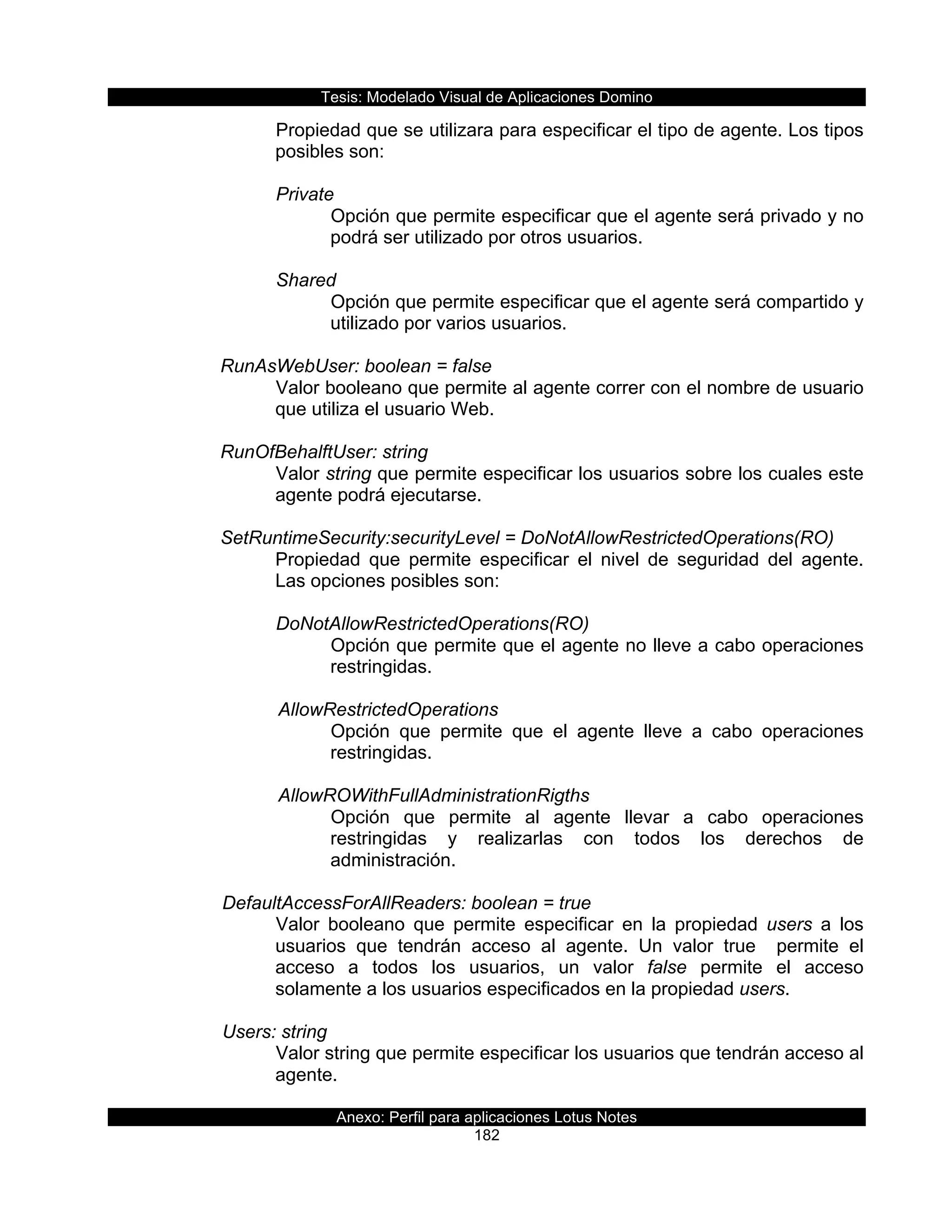 Tesis:  Modelado  Visual  de  Aplicaciones  Domino  
Anexo:  Perfil  para  aplicaciones  Lotus  Notes  
182  
Propiedad  que  se  utilizara  para  especificar  el  tipo  de  agente.  Los  tipos  
posibles  son:  
  
Private  
Opción  que  permite  especificar  que  el  agente  será  privado  y  no  
podrá  ser  utilizado  por  otros  usuarios.  
  
Shared  
Opción  que  permite  especificar  que  el  agente  será  compartido  y  
utilizado  por  varios  usuarios.  
        
RunAsWebUser:  boolean  =  false  
Valor  booleano  que  permite  al  agente  correr  con  el  nombre  de  usuario  
que  utiliza  el  usuario  Web.  
  
RunOfBehalftUser:  string    
Valor  string  que  permite  especificar  los  usuarios  sobre  los  cuales  este  
agente  podrá  ejecutarse.  
  
SetRuntimeSecurity:securityLevel  =  DoNotAllowRestrictedOperations(RO)  
Propiedad   que   permite   especificar   el   nivel   de   seguridad   del   agente.  
Las  opciones  posibles  son:  
  
DoNotAllowRestrictedOperations(RO)  
Opción  que  permite  que  el  agente  no  lleve  a  cabo  operaciones  
restringidas.    
  
         AllowRestrictedOperations
Opción   que   permite   que   el   agente   lleve   a   cabo   operaciones  
restringidas.    
           
         AllowROWithFullAdministrationRigths  
Opción   que   permite   al   agente   llevar   a   cabo   operaciones  
restringidas   y   realizarlas   con   todos   los   derechos   de  
administración.  
  
      DefaultAccessForAllReaders:  boolean  =  true  
Valor   booleano   que   permite   especificar   en   la   propiedad   users   a   los  
usuarios   que   tendrán   acceso   al   agente.   Un   valor   true      permite   el  
acceso   a   todos   los   usuarios,   un   valor   false   permite   el   acceso  
solamente  a  los  usuarios  especificados  en  la  propiedad  users.  
  
      Users:  string  
Valor  string  que  permite  especificar  los  usuarios  que  tendrán  acceso  al  
agente.          
  
 