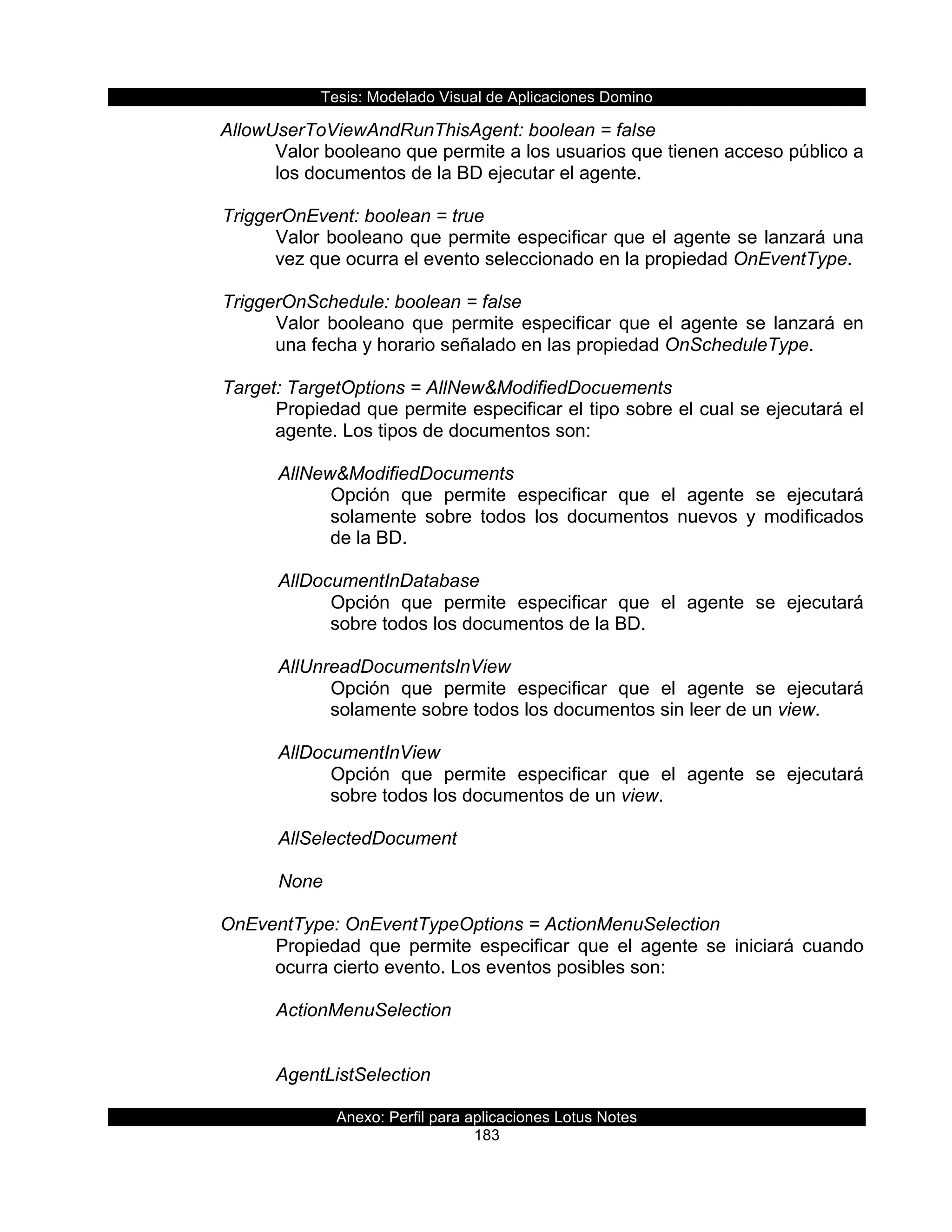 Tesis:  Modelado  Visual  de  Aplicaciones  Domino  
Anexo:  Perfil  para  aplicaciones  Lotus  Notes  
183  
AllowUserToViewAndRunThisAgent:  boolean  =  false  
Valor  booleano  que  permite  a  los  usuarios  que  tienen  acceso  público  a  
los  documentos  de  la  BD  ejecutar  el  agente.  
  
      TriggerOnEvent:  boolean  =  true  
Valor  booleano  que  permite  especificar  que  el  agente  se  lanzará  una  
vez  que  ocurra  el  evento  seleccionado  en  la  propiedad  OnEventType.  
  
      TriggerOnSchedule:  boolean  =  false  
Valor   booleano   que   permite   especificar   que   el   agente   se   lanzará   en  
una  fecha  y  horario  señalado  en  las  propiedad  OnScheduleType.  
  
      Target:  TargetOptions  =  AllNew&ModifiedDocuements  
Propiedad  que  permite  especificar  el  tipo  sobre  el  cual  se  ejecutará  el  
agente.  Los  tipos  de  documentos  son:  
  
         AllNew&ModifiedDocuments  
Opción   que   permite   especificar   que   el   agente   se   ejecutará  
solamente   sobre   todos   los   documentos   nuevos   y   modificados  
de  la  BD.  
  
         AllDocumentInDatabase  
Opción   que   permite   especificar   que   el   agente   se   ejecutará  
sobre  todos  los  documentos  de  la  BD.  
           
         AllUnreadDocumentsInView    
Opción   que   permite   especificar   que   el   agente   se   ejecutará  
solamente  sobre  todos  los  documentos  sin  leer  de  un  view.  
           
         AllDocumentInView    
Opción   que   permite   especificar   que   el   agente   se   ejecutará  
sobre  todos  los  documentos  de  un  view.  
  
         AllSelectedDocument  
  
         None  
           
OnEventType:  OnEventTypeOptions  =  ActionMenuSelection  
Propiedad   que   permite   especificar   que   el   agente   se   iniciará   cuando  
ocurra  cierto  evento.  Los  eventos  posibles  son:  
  
ActionMenuSelection  
    
  
AgentListSelection     
  
 