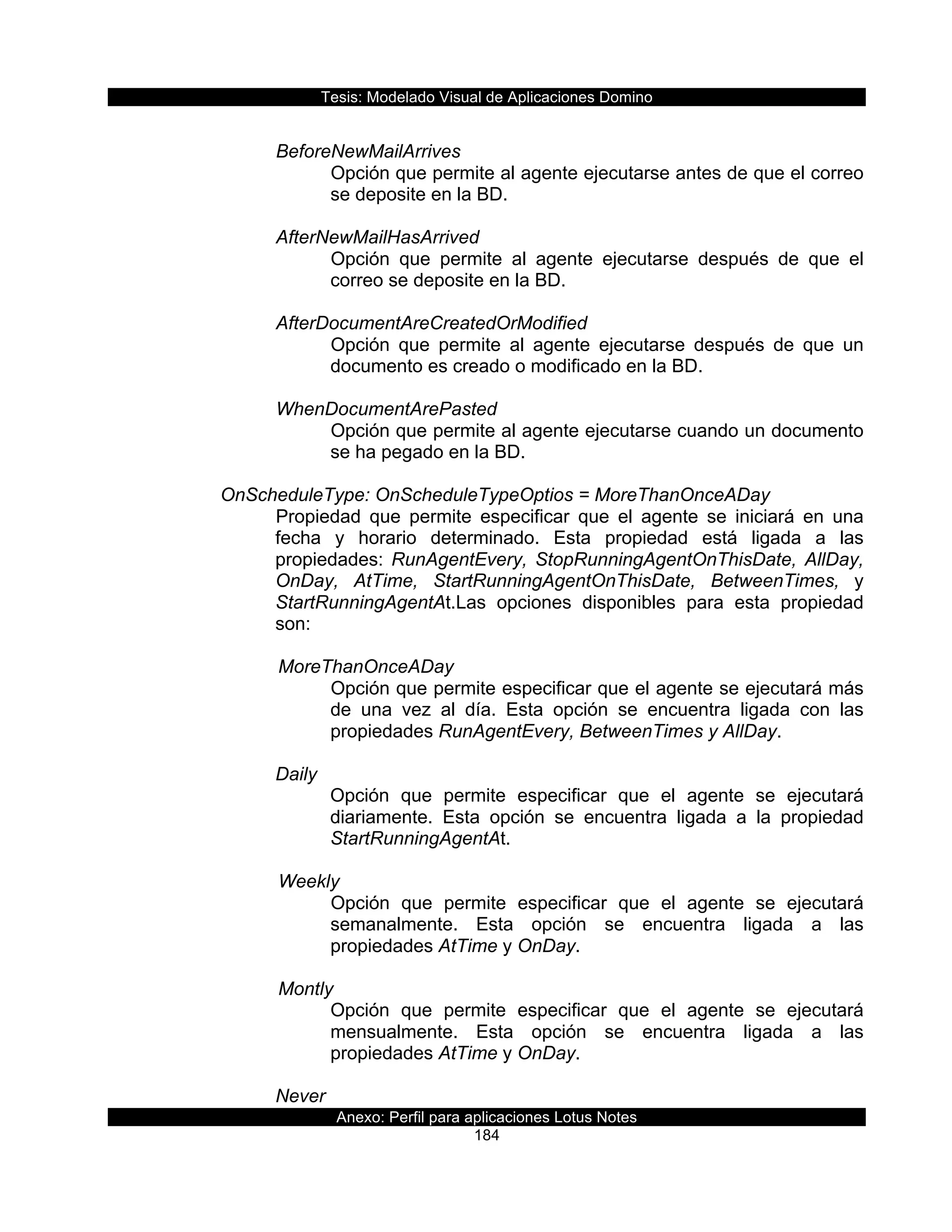 Tesis:  Modelado  Visual  de  Aplicaciones  Domino  
Anexo:  Perfil  para  aplicaciones  Lotus  Notes  
184  
  
BeforeNewMailArrives  
Opción  que  permite  al  agente  ejecutarse  antes  de  que  el  correo  
se  deposite  en  la  BD.  
  
AfterNewMailHasArrived  
Opción   que   permite   al   agente   ejecutarse   después   de   que   el  
correo  se  deposite  en  la  BD.  
  
AfterDocumentAreCreatedOrModified  
Opción   que   permite   al   agente   ejecutarse   después   de   que   un  
documento  es  creado  o  modificado  en  la  BD.  
  
WhenDocumentArePasted  
Opción  que  permite  al  agente  ejecutarse  cuando  un  documento  
se  ha  pegado  en  la  BD.  
  
OnScheduleType:  OnScheduleTypeOptios  =  MoreThanOnceADay    
Propiedad   que   permite   especificar   que   el   agente   se   iniciará   en   una  
fecha   y   horario   determinado.   Esta   propiedad   está   ligada   a   las  
propiedades:  RunAgentEvery,  StopRunningAgentOnThisDate,  AllDay,  
OnDay,   AtTime,   StartRunningAgentOnThisDate,   BetweenTimes,   y  
StartRunningAgentAt.Las   opciones   disponibles   para   esta   propiedad  
son:  
  
         MoreThanOnceADay  
Opción  que  permite  especificar  que  el  agente  se  ejecutará  más  
de   una   vez   al   día.   Esta   opción   se   encuentra   ligada   con   las  
propiedades  RunAgentEvery,  BetweenTimes  y  AllDay.  
           
Daily  
Opción   que   permite   especificar   que   el   agente   se   ejecutará  
diariamente.   Esta   opción   se   encuentra   ligada   a   la   propiedad  
StartRunningAgentAt.  
  
         Weekly  
Opción   que   permite   especificar   que   el   agente   se   ejecutará  
semanalmente.   Esta   opción   se   encuentra   ligada   a   las  
propiedades  AtTime  y  OnDay.  
  
         Montly  
Opción   que   permite   especificar   que   el   agente   se   ejecutará  
mensualmente.   Esta   opción   se   encuentra   ligada   a   las  
propiedades  AtTime  y  OnDay.  
  
Never  
 