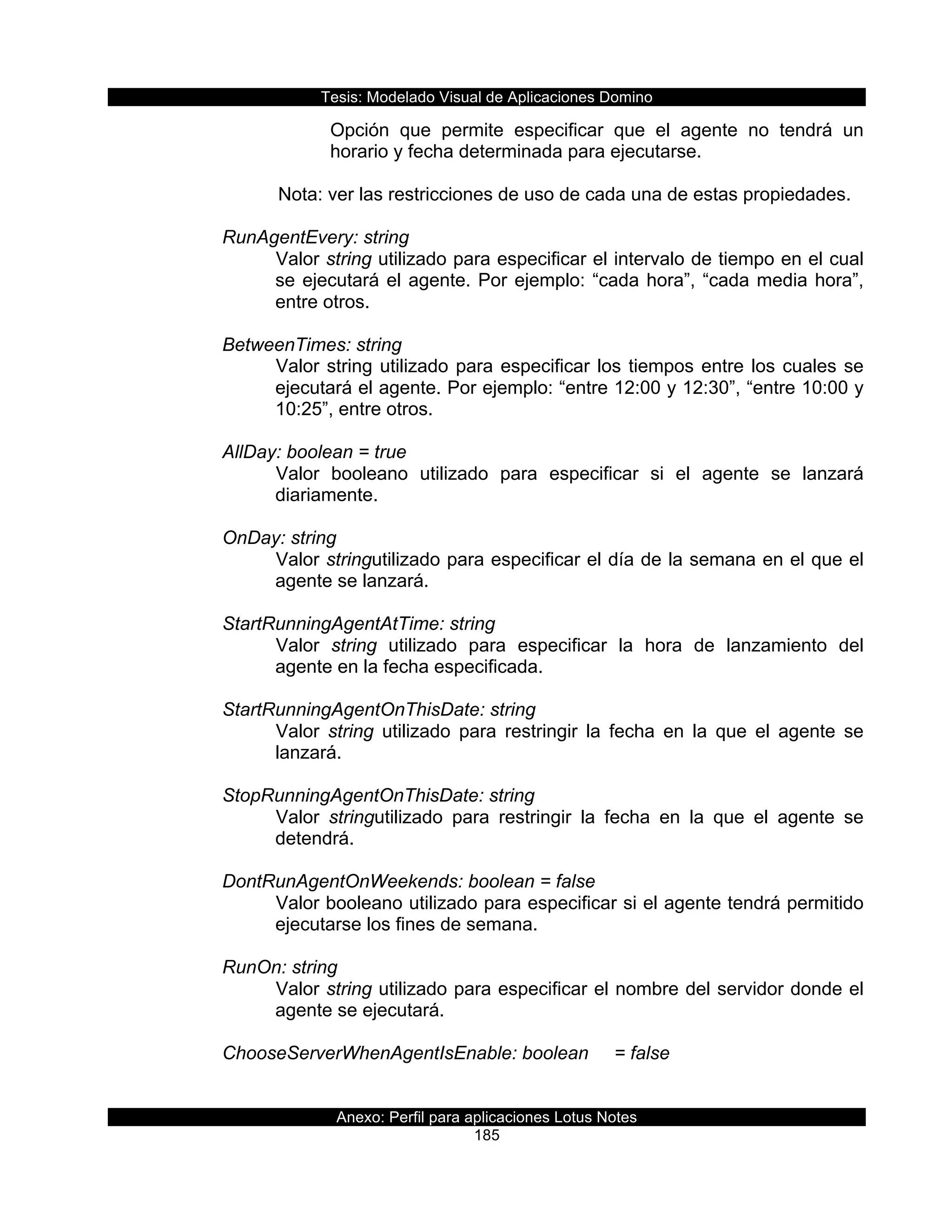 Tesis:  Modelado  Visual  de  Aplicaciones  Domino  
Anexo:  Perfil  para  aplicaciones  Lotus  Notes  
185  
Opción   que   permite   especificar   que   el   agente   no   tendrá   un  
horario  y  fecha  determinada  para  ejecutarse.  
  
         Nota:  ver  las  restricciones  de  uso  de  cada  una  de  estas  propiedades.  
        
      RunAgentEvery:  string  
Valor  string  utilizado  para  especificar  el  intervalo  de  tiempo  en  el  cual  
se  ejecutará  el  agente.  Por  ejemplo:  “cada  hora”,  “cada  media  hora”,  
entre  otros.  
  
      BetweenTimes:  string  
Valor  string  utilizado  para  especificar  los  tiempos  entre  los  cuales  se  
ejecutará  el  agente.  Por  ejemplo:  “entre  12:00  y  12:30”,  “entre  10:00  y  
10:25”,  entre  otros.  
  
      AllDay:  boolean  =  true  
Valor   booleano   utilizado   para   especificar   si   el   agente   se   lanzará  
diariamente.  
     
      OnDay:  string  
Valor  stringutilizado  para  especificar  el  día  de  la  semana  en  el  que  el  
agente  se  lanzará.  
  
      StartRunningAgentAtTime:  string  
Valor   string   utilizado   para   especificar   la   hora   de   lanzamiento   del  
agente  en  la  fecha  especificada.  
        
      StartRunningAgentOnThisDate:  string  
Valor   string   utilizado   para   restringir   la   fecha   en   la   que   el   agente   se  
lanzará.  
  
      StopRunningAgentOnThisDate:  string  
Valor   stringutilizado   para   restringir   la   fecha   en   la   que   el   agente   se  
detendrá.  
  
      DontRunAgentOnWeekends:  boolean  =  false  
Valor  booleano  utilizado  para  especificar  si  el  agente  tendrá  permitido  
ejecutarse  los  fines  de  semana.  
        
      RunOn:  string  
Valor  string  utilizado  para  especificar  el  nombre  del  servidor  donde  el  
agente  se  ejecutará.  
  
      ChooseServerWhenAgentIsEnable:  boolean   =  false    
 