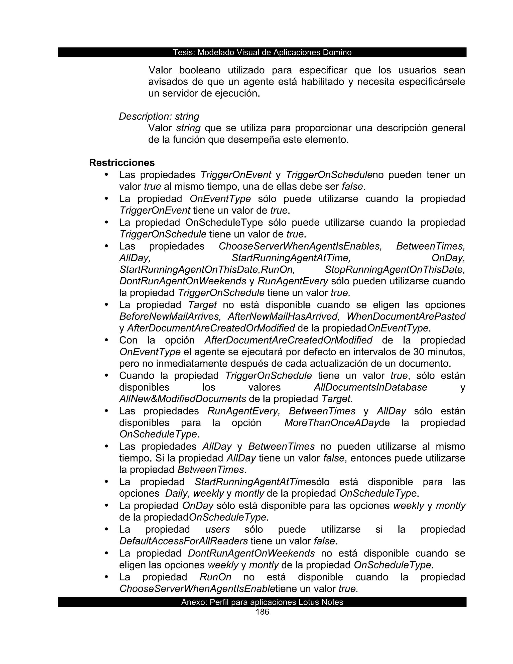 Tesis:  Modelado  Visual  de  Aplicaciones  Domino  
Anexo:  Perfil  para  aplicaciones  Lotus  Notes  
186  
Valor   booleano   utilizado   para   especificar   que   los   usuarios   sean  
avisados  de  que  un  agente  está  habilitado  y  necesita  especificársele  
un  servidor  de  ejecución.  
  
Description:  string  
Valor  string  que  se  utiliza  para  proporcionar  una  descripción  general  
de  la  función  que  desempeña  este  elemento.  
  
Restricciones  
•   Las   propiedades   TriggerOnEvent   y   TriggerOnScheduleno   pueden   tener   un  
valor  true  al  mismo  tiempo,  una  de  ellas  debe  ser  false.  
•   La   propiedad   OnEventType   sólo   puede   utilizarse   cuando   la   propiedad  
TriggerOnEvent  tiene  un  valor  de  true.  
•   La   propiedad   OnScheduleType   sólo   puede   utilizarse   cuando   la   propiedad  
TriggerOnSchedule  tiene  un  valor  de  true.  
•   Las   propiedades   ChooseServerWhenAgentIsEnables,   BetweenTimes,  
AllDay,   StartRunningAgentAtTime,   OnDay,  
StartRunningAgentOnThisDate,RunOn,      StopRunningAgentOnThisDate,  
DontRunAgentOnWeekends  y  RunAgentEvery  sólo  pueden  utilizarse  cuando  
la  propiedad  TriggerOnSchedule  tiene  un  valor  true.  
•   La   propiedad   Target   no   está   disponible   cuando   se   eligen   las   opciones  
BeforeNewMailArrives,   AfterNewMailHasArrived,   WhenDocumentArePasted  
y  AfterDocumentAreCreatedOrModified  de  la  propiedadOnEventType.  
•   Con   la   opción   AfterDocumentAreCreatedOrModified   de   la   propiedad  
OnEventType  el  agente  se  ejecutará  por  defecto  en  intervalos  de  30  minutos,  
pero  no  inmediatamente  después  de  cada  actualización  de  un  documento.  
•   Cuando   la   propiedad   TriggerOnSchedule   tiene   un   valor   true,   sólo   están  
disponibles   los   valores   AllDocumentsInDatabase   y  
AllNew&ModifiedDocuments  de  la  propiedad  Target.  
•   Las   propiedades   RunAgentEvery,   BetweenTimes   y   AllDay   sólo   están  
disponibles   para   la   opción      MoreThanOnceADayde   la   propiedad  
OnScheduleType.  
•   Las   propiedades   AllDay   y   BetweenTimes   no   pueden   utilizarse   al   mismo  
tiempo.  Si  la  propiedad  AllDay  tiene  un  valor  false,  entonces  puede  utilizarse  
la  propiedad  BetweenTimes.  
•   La   propiedad   StartRunningAgentAtTimesólo   está   disponible   para   las  
opciones    Daily,  weekly  y  montly  de  la  propiedad  OnScheduleType.  
•   La  propiedad  OnDay  sólo  está  disponible  para  las  opciones  weekly  y  montly  
de  la  propiedadOnScheduleType.  
•   La   propiedad   users   sólo   puede   utilizarse   si   la   propiedad  
DefaultAccessForAllReaders  tiene  un  valor  false.  
•   La   propiedad   DontRunAgentOnWeekends   no   está   disponible   cuando   se  
eligen  las  opciones  weekly  y  montly  de  la  propiedad  OnScheduleType.  
•   La   propiedad   RunOn   no   está   disponible   cuando   la   propiedad  
ChooseServerWhenAgentIsEnabletiene  un  valor  true.  
 