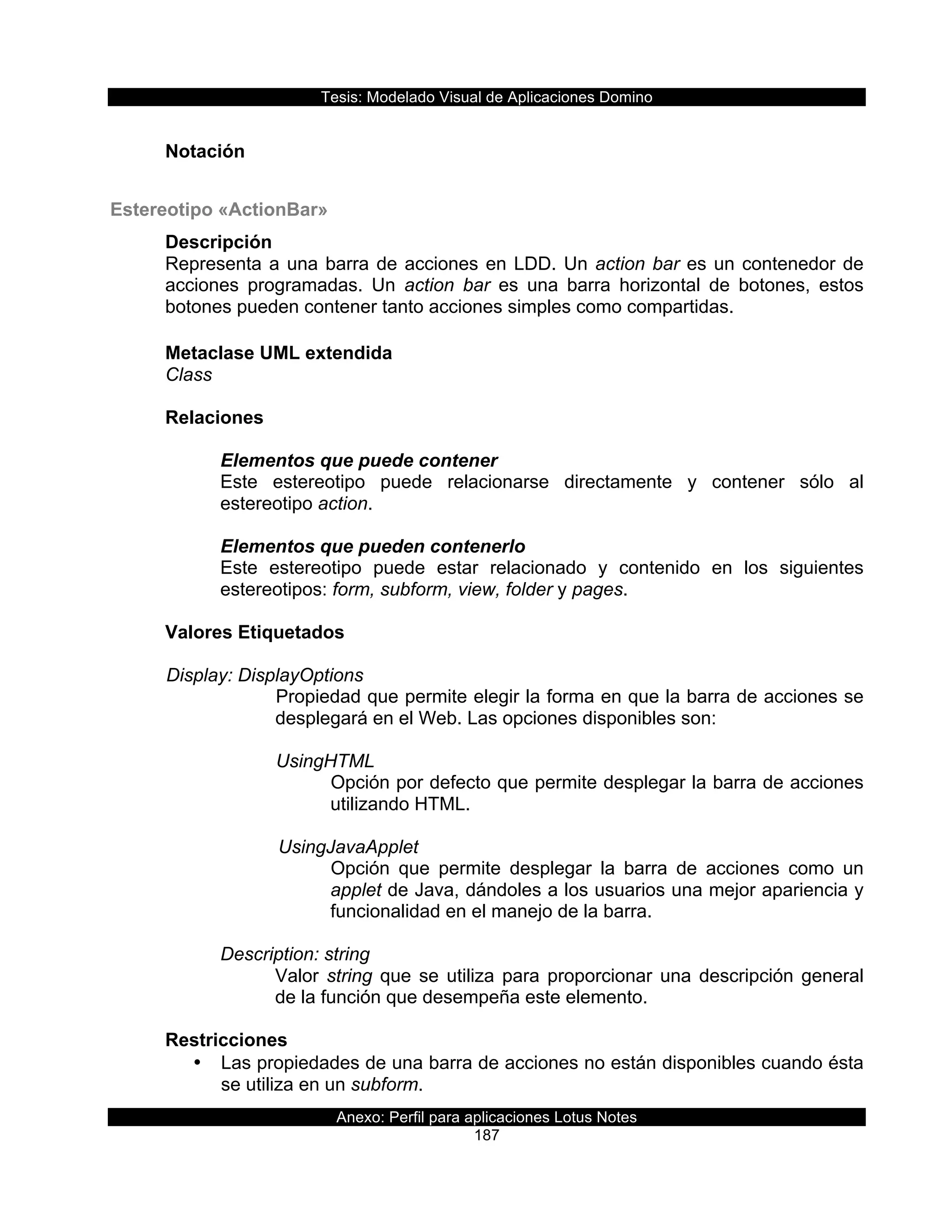 Tesis:  Modelado  Visual  de  Aplicaciones  Domino  
Anexo:  Perfil  para  aplicaciones  Lotus  Notes  
187  
  
Notación  
  
Estereotipo  «ActionBar»  
Descripción  
Representa  a  una  barra  de  acciones  en  LDD.  Un  action  bar  es  un  contenedor  de  
acciones   programadas.   Un   action   bar   es   una   barra   horizontal   de   botones,   estos  
botones  pueden  contener  tanto  acciones  simples  como  compartidas.  
  
Metaclase  UML  extendida  
Class  
  
Relaciones  
  
Elementos  que  puede  contener  
Este   estereotipo   puede   relacionarse   directamente   y   contener   sólo   al  
estereotipo  action.  
  
Elementos  que  pueden  contenerlo  
Este   estereotipo   puede   estar   relacionado   y   contenido   en   los   siguientes  
estereotipos:  form,  subform,  view,  folder  y  pages.  
  
Valores  Etiquetados  
  
  Display:  DisplayOptions  
Propiedad  que  permite  elegir  la  forma  en  que  la  barra  de  acciones  se  
desplegará  en  el  Web.  Las  opciones  disponibles  son:  
  
UsingHTML  
Opción  por  defecto  que  permite  desplegar  la  barra  de  acciones  
utilizando  HTML.  
  
         UsingJavaApplet  
Opción   que   permite   desplegar   la   barra   de   acciones   como   un  
applet  de  Java,  dándoles  a  los  usuarios  una  mejor  apariencia  y  
funcionalidad  en  el  manejo  de  la  barra.  
  
Description:  string  
Valor  string  que  se  utiliza  para  proporcionar  una  descripción  general  
de  la  función  que  desempeña  este  elemento.  
  
Restricciones  
•   Las  propiedades  de  una  barra  de  acciones  no  están  disponibles  cuando  ésta  
se  utiliza  en  un  subform.  
 