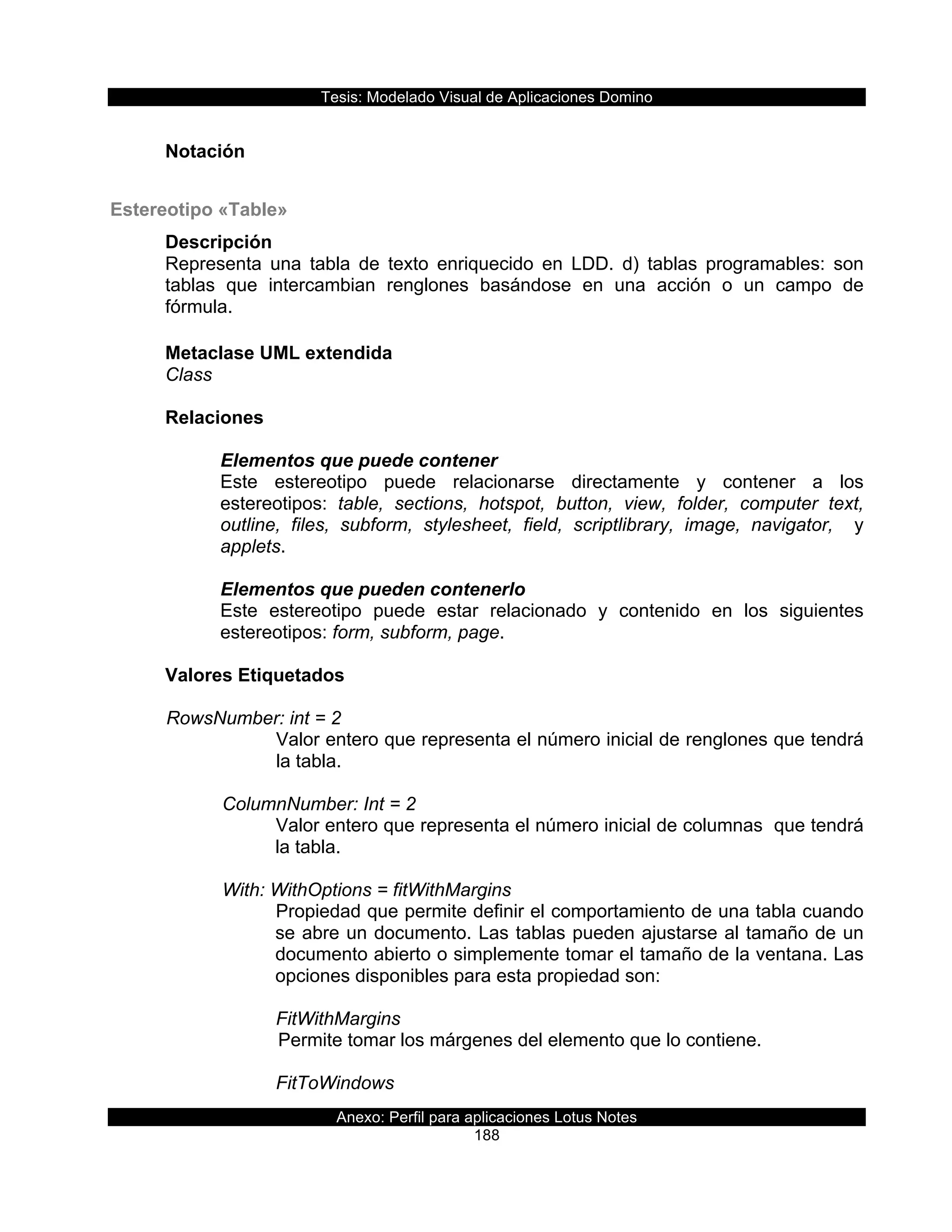 Tesis:  Modelado  Visual  de  Aplicaciones  Domino  
Anexo:  Perfil  para  aplicaciones  Lotus  Notes  
188  
  
Notación  
  
Estereotipo  «Table»  
Descripción  
Representa   una   tabla   de   texto   enriquecido   en   LDD.   d)   tablas   programables:   son  
tablas   que   intercambian   renglones   basándose   en   una   acción   o   un   campo   de  
fórmula.  
  
Metaclase  UML  extendida  
Class  
  
Relaciones  
  
Elementos  que  puede  contener  
Este   estereotipo   puede   relacionarse   directamente   y   contener   a   los  
estereotipos:   table,   sections,   hotspot,   button,   view,   folder,   computer   text,  
outline,   files,   subform,   stylesheet,   field,   scriptlibrary,   image,   navigator,      y  
applets.  
  
Elementos  que  pueden  contenerlo  
Este   estereotipo   puede   estar   relacionado   y   contenido   en   los   siguientes  
estereotipos:  form,  subform,  page.  
  
Valores  Etiquetados  
  
  RowsNumber:  int  =  2  
Valor  entero  que  representa  el  número  inicial  de  renglones  que  tendrá  
la  tabla.  
  
      ColumnNumber:  Int  =  2  
Valor  entero  que  representa  el  número  inicial  de  columnas    que  tendrá  
la  tabla.  
  
      With:  WithOptions  =  fitWithMargins  
Propiedad  que  permite  definir  el  comportamiento  de  una  tabla  cuando  
se  abre  un  documento.  Las  tablas  pueden  ajustarse  al  tamaño  de  un  
documento  abierto  o  simplemente  tomar  el  tamaño  de  la  ventana.  Las  
opciones  disponibles  para  esta  propiedad  son:  
  
FitWithMargins  
  Permite  tomar  los  márgenes  del  elemento  que  lo  contiene.  
  
FitToWindows  
 