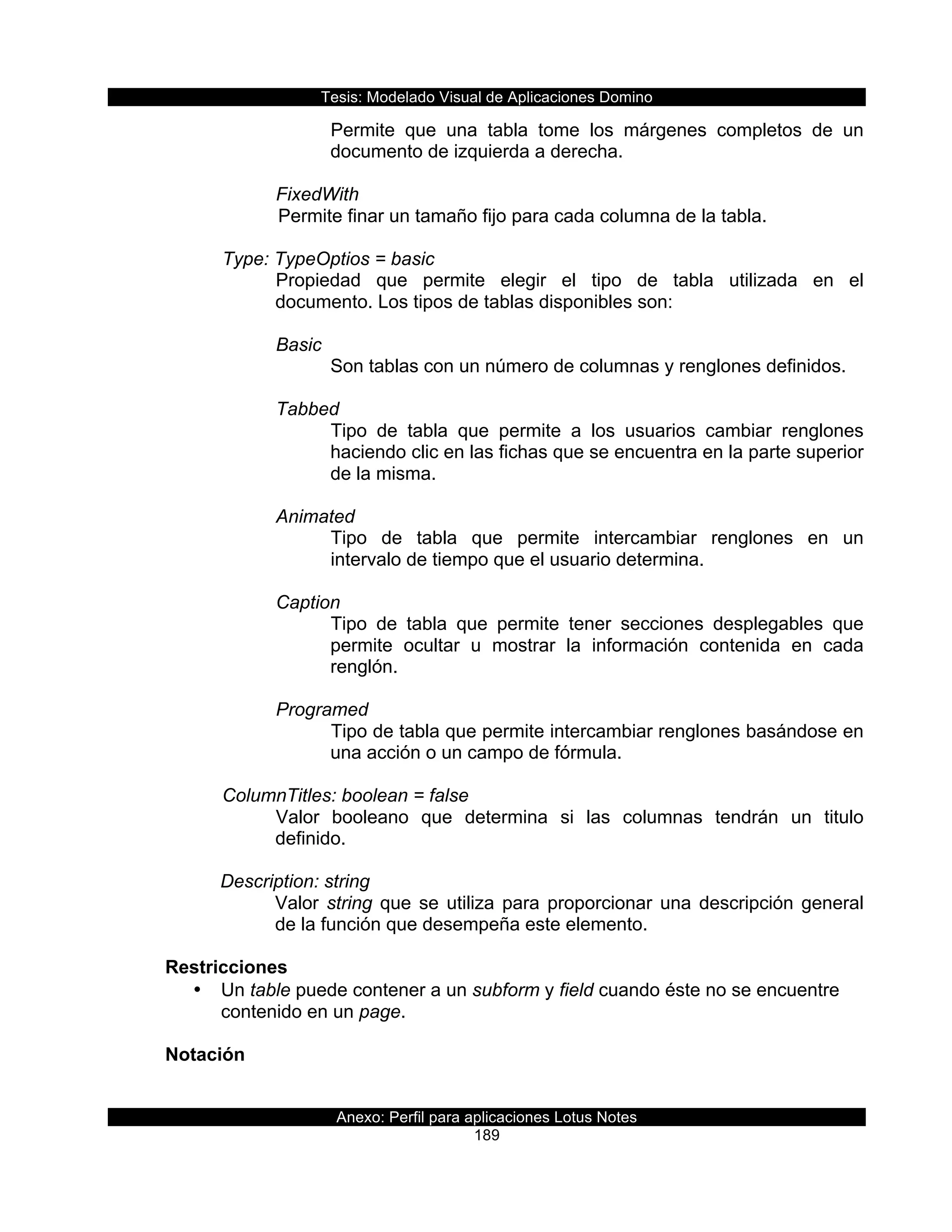 Tesis:  Modelado  Visual  de  Aplicaciones  Domino  
Anexo:  Perfil  para  aplicaciones  Lotus  Notes  
189  
Permite   que   una   tabla   tome   los   márgenes   completos   de   un  
documento  de  izquierda  a  derecha.  
  
FixedWith  
  Permite  finar  un  tamaño  fijo  para  cada  columna  de  la  tabla.  
  
      Type:  TypeOptios  =  basic  
Propiedad   que   permite   elegir   el   tipo   de   tabla   utilizada   en   el  
documento.  Los  tipos  de  tablas  disponibles  son:  
  
Basic  
Son  tablas  con  un  número  de  columnas  y  renglones  definidos.  
  
Tabbed  
Tipo   de   tabla   que   permite   a   los   usuarios   cambiar   renglones  
haciendo  clic  en  las  fichas  que  se  encuentra  en  la  parte  superior  
de  la  misma.  
  
Animated  
Tipo   de   tabla   que   permite   intercambiar   renglones   en   un  
intervalo  de  tiempo  que  el  usuario  determina.  
  
Caption  
Tipo   de   tabla   que   permite   tener   secciones   desplegables   que  
permite   ocultar   u   mostrar   la   información   contenida   en   cada  
renglón.       
  
Programed  
Tipo  de  tabla  que  permite  intercambiar  renglones  basándose  en  
una  acción  o  un  campo  de  fórmula.  
     
      ColumnTitles:  boolean  =  false  
Valor   booleano   que   determina   si   las   columnas   tendrán   un   titulo  
definido.  
  
Description:  string  
Valor  string  que  se  utiliza  para  proporcionar  una  descripción  general  
de  la  función  que  desempeña  este  elemento.  
  
Restricciones  
•   Un  table  puede  contener  a  un  subform  y  field  cuando  éste  no  se  encuentre  
contenido  en  un  page.  
  
Notación  
  
 