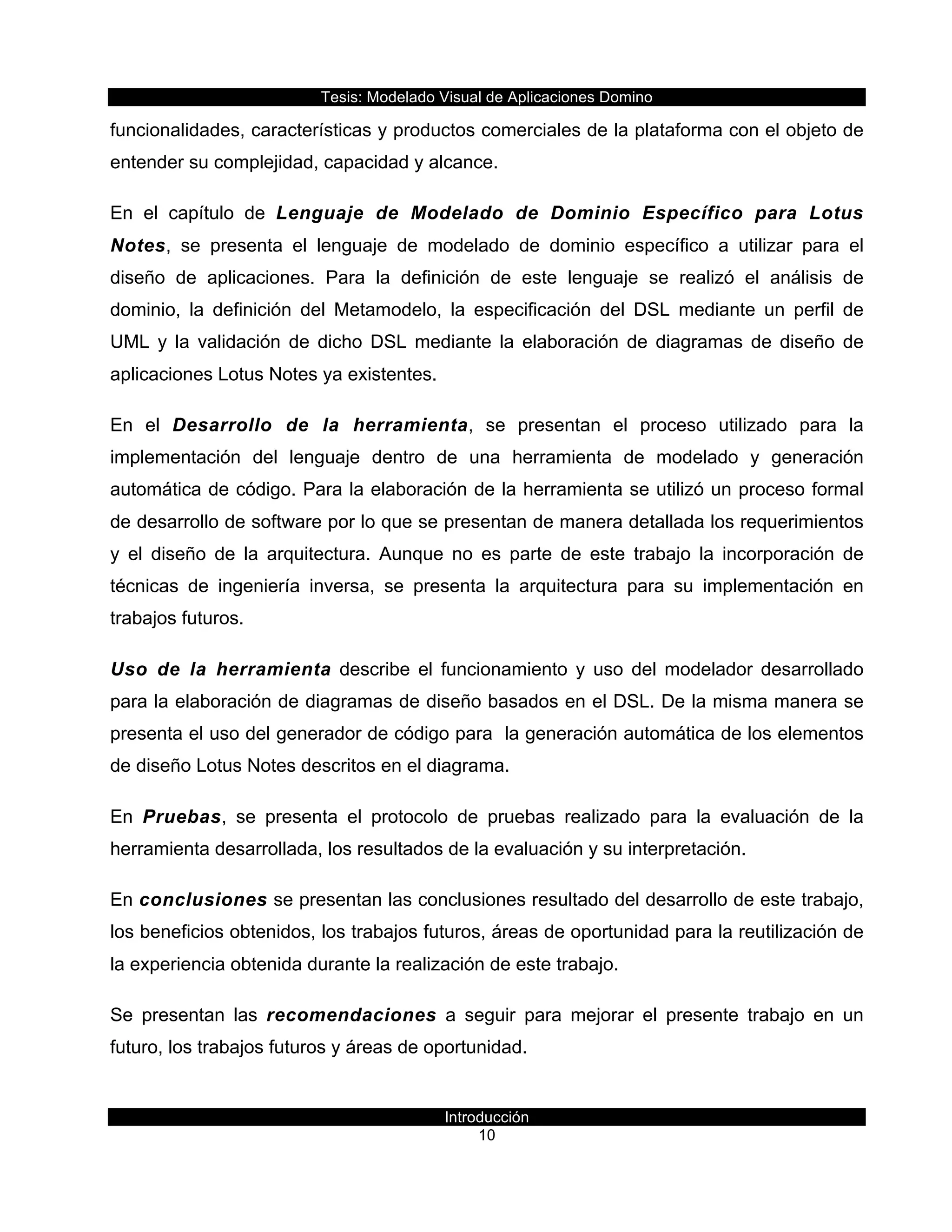 Tesis:  Modelado  Visual  de  Aplicaciones  Domino  
Introducción  
10    
funcionalidades,  características  y  productos  comerciales  de  la  plataforma  con  el  objeto  de  
entender  su  complejidad,  capacidad  y  alcance.  
En   el   capítulo   de   Lenguaje   de   Modelado   de   Dominio   Específico   para   Lotus  
Notes,   se   presenta   el   lenguaje   de   modelado   de   dominio   específico   a   utilizar   para   el  
diseño   de   aplicaciones.   Para   la   definición   de   este   lenguaje   se   realizó   el   análisis   de  
dominio,   la   definición   del   Metamodelo,   la   especificación   del   DSL   mediante   un   perfil   de  
UML   y   la   validación   de   dicho   DSL   mediante   la   elaboración   de   diagramas   de   diseño   de  
aplicaciones  Lotus  Notes  ya  existentes.  
En   el   Desarrollo   de   la   herramienta,   se   presentan   el   proceso   utilizado   para   la  
implementación   del   lenguaje   dentro   de   una   herramienta   de   modelado   y   generación  
automática  de  código.  Para  la  elaboración  de  la  herramienta  se  utilizó  un  proceso  formal  
de  desarrollo  de  software  por  lo  que  se  presentan  de  manera  detallada  los  requerimientos  
y   el   diseño   de   la   arquitectura.   Aunque   no   es   parte   de   este   trabajo   la   incorporación   de  
técnicas   de   ingeniería   inversa,   se   presenta   la   arquitectura   para   su   implementación   en  
trabajos  futuros.  
Uso   de   la   herramienta   describe   el   funcionamiento   y   uso   del   modelador   desarrollado  
para  la  elaboración  de  diagramas  de  diseño  basados  en  el  DSL.  De  la  misma  manera  se  
presenta  el  uso  del  generador  de  código  para    la  generación  automática  de  los  elementos  
de  diseño  Lotus  Notes  descritos  en  el  diagrama.  
En   Pruebas,   se   presenta   el   protocolo   de   pruebas   realizado   para   la   evaluación   de   la  
herramienta  desarrollada,  los  resultados  de  la  evaluación  y  su  interpretación.  
En  conclusiones  se  presentan  las  conclusiones  resultado  del  desarrollo  de  este  trabajo,  
los  beneficios  obtenidos,  los  trabajos  futuros,  áreas  de  oportunidad  para  la  reutilización  de  
la  experiencia  obtenida  durante  la  realización  de  este  trabajo.  
Se   presentan   las   recomendaciones   a   seguir   para   mejorar   el   presente   trabajo   en   un  
futuro,  los  trabajos  futuros  y  áreas  de  oportunidad.  
 