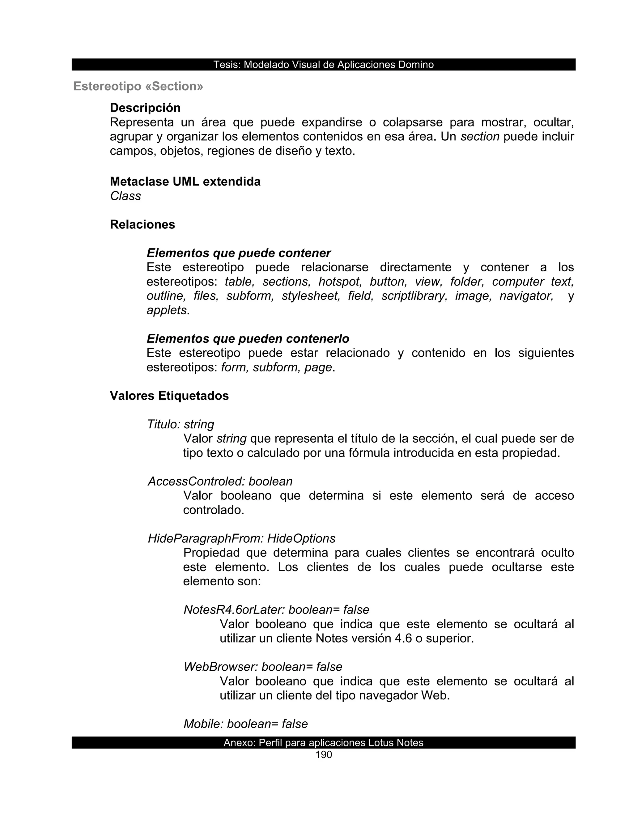 Tesis:  Modelado  Visual  de  Aplicaciones  Domino  
Anexo:  Perfil  para  aplicaciones  Lotus  Notes  
190  
Estereotipo  «Section»  
Descripción  
Representa   un   área   que   puede   expandirse   o   colapsarse   para   mostrar,   ocultar,  
agrupar  y  organizar  los  elementos  contenidos  en  esa  área.  Un  section  puede  incluir  
campos,  objetos,  regiones  de  diseño  y  texto.  
  
Metaclase  UML  extendida  
Class  
  
Relaciones  
  
Elementos  que  puede  contener  
Este   estereotipo   puede   relacionarse   directamente   y   contener   a   los  
estereotipos:   table,   sections,   hotspot,   button,   view,   folder,   computer   text,  
outline,   files,   subform,   stylesheet,   field,   scriptlibrary,   image,   navigator,      y  
applets.  
  
Elementos  que  pueden  contenerlo  
Este   estereotipo   puede   estar   relacionado   y   contenido   en   los   siguientes  
estereotipos:  form,  subform,  page.  
  
Valores  Etiquetados  
    
Titulo:  string  
Valor  string  que  representa  el  título  de  la  sección,  el  cual  puede  ser  de  
tipo  texto  o  calculado  por  una  fórmula  introducida  en  esta  propiedad.  
  
      AccessControled:  boolean  
Valor   booleano   que   determina   si   este   elemento   será   de   acceso  
controlado.  
  
      HideParagraphFrom:  HideOptions  
Propiedad   que   determina   para   cuales   clientes   se   encontrará   oculto  
este   elemento.   Los   clientes   de   los   cuales   puede   ocultarse   este  
elemento  son:  
  
NotesR4.6orLater:  boolean=  false  
Valor   booleano   que   indica   que   este   elemento   se   ocultará   al  
utilizar  un  cliente  Notes  versión  4.6  o  superior.  
  
WebBrowser:  boolean=  false  
Valor   booleano   que   indica   que   este   elemento   se   ocultará   al  
utilizar  un  cliente  del  tipo  navegador  Web.  
  
Mobile:  boolean=  false  
 