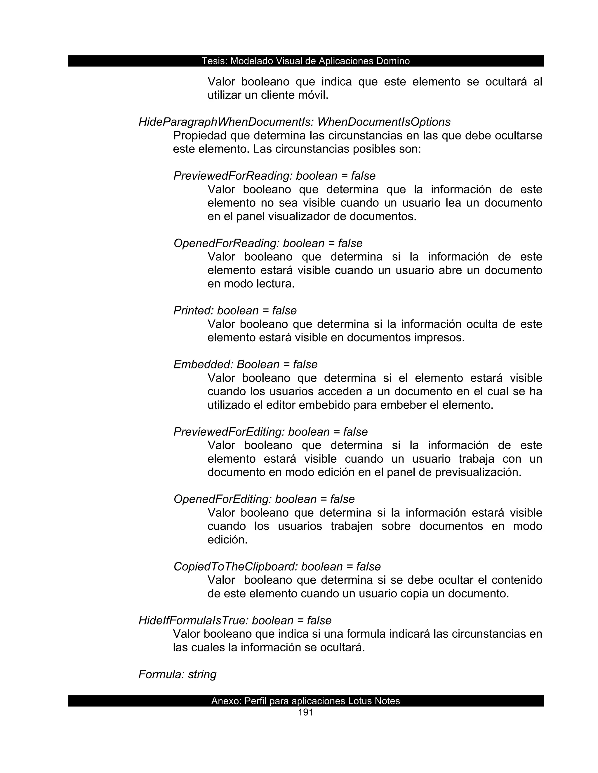 Tesis:  Modelado  Visual  de  Aplicaciones  Domino  
Anexo:  Perfil  para  aplicaciones  Lotus  Notes  
191  
Valor   booleano   que   indica   que   este   elemento   se   ocultará   al  
utilizar  un  cliente  móvil.  
  
HideParagraphWhenDocumentIs:  WhenDocumentIsOptions  
Propiedad  que  determina  las  circunstancias  en  las  que  debe  ocultarse  
este  elemento.  Las  circunstancias  posibles  son:  
  
PreviewedForReading:  boolean  =  false           
Valor   booleano   que   determina   que   la   información   de   este  
elemento   no   sea   visible   cuando   un   usuario   lea   un   documento  
en  el  panel  visualizador  de  documentos.  
  
OpenedForReading:  boolean  =  false  
Valor   booleano   que   determina   si   la   información   de   este  
elemento  estará  visible  cuando  un  usuario  abre  un  documento  
en  modo  lectura.  
  
Printed:  boolean  =  false  
Valor  booleano  que  determina  si  la  información  oculta  de  este  
elemento  estará  visible  en  documentos  impresos.  
  
Embedded:  Boolean  =  false  
Valor   booleano   que   determina   si   el   elemento   estará   visible  
cuando  los  usuarios  acceden  a  un  documento  en  el  cual  se  ha  
utilizado  el  editor  embebido  para  embeber  el  elemento.  
  
PreviewedForEditing:  boolean  =  false  
Valor   booleano   que   determina   si   la   información   de   este  
elemento   estará   visible   cuando   un   usuario   trabaja   con   un  
documento  en  modo  edición  en  el  panel  de  previsualización.  
  
OpenedForEditing:  boolean  =  false  
Valor   booleano   que   determina   si   la   información   estará   visible  
cuando   los   usuarios   trabajen   sobre   documentos   en   modo  
edición.  
  
CopiedToTheClipboard:  boolean  =  false  
Valor    booleano  que  determina  si  se  debe  ocultar  el  contenido  
de  este  elemento  cuando  un  usuario  copia  un  documento.  
  
HideIfFormulaIsTrue:  boolean  =  false  
Valor  booleano  que  indica  si  una  formula  indicará  las  circunstancias  en  
las  cuales  la  información  se  ocultará.  
  
Formula:  string  
 