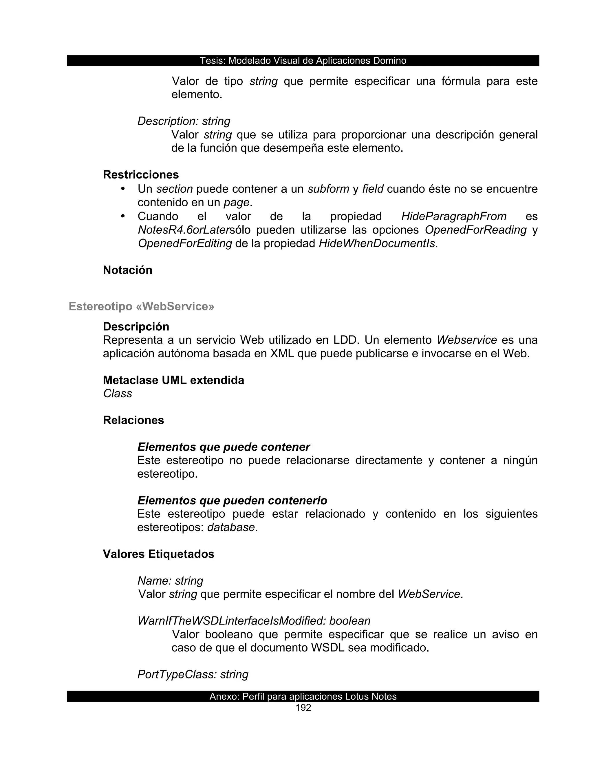 Tesis:  Modelado  Visual  de  Aplicaciones  Domino  
Anexo:  Perfil  para  aplicaciones  Lotus  Notes  
192  
Valor   de   tipo   string   que   permite   especificar   una   fórmula   para   este  
elemento.  
  
Description:  string  
Valor  string  que  se  utiliza  para  proporcionar  una  descripción  general  
de  la  función  que  desempeña  este  elemento.  
  
Restricciones  
•   Un  section  puede  contener  a  un  subform  y  field  cuando  éste  no  se  encuentre  
contenido  en  un  page.  
•   Cuando   el   valor   de   la   propiedad   HideParagraphFrom   es  
NotesR4.6orLatersólo   pueden   utilizarse   las   opciones   OpenedForReading   y  
OpenedForEditing  de  la  propiedad  HideWhenDocumentIs.  
  
Notación  
  
Estereotipo  «WebService»  
Descripción  
Representa  a  un  servicio  Web  utilizado  en  LDD.  Un  elemento  Webservice  es  una  
aplicación  autónoma  basada  en  XML  que  puede  publicarse  e  invocarse  en  el  Web.  
  
Metaclase  UML  extendida  
Class  
  
Relaciones  
  
Elementos  que  puede  contener  
Este   estereotipo   no   puede   relacionarse   directamente   y   contener   a   ningún  
estereotipo.  
  
Elementos  que  pueden  contenerlo  
Este   estereotipo   puede   estar   relacionado   y   contenido   en   los   siguientes  
estereotipos:  database.  
  
Valores  Etiquetados  
    
Name:  string  
  Valor  string  que  permite  especificar  el  nombre  del  WebService.  
  
WarnIfTheWSDLinterfaceIsModified:  boolean  
Valor   booleano   que   permite   especificar   que   se   realice   un   aviso   en  
caso  de  que  el  documento  WSDL  sea  modificado.  
  
PortTypeClass:  string  
 