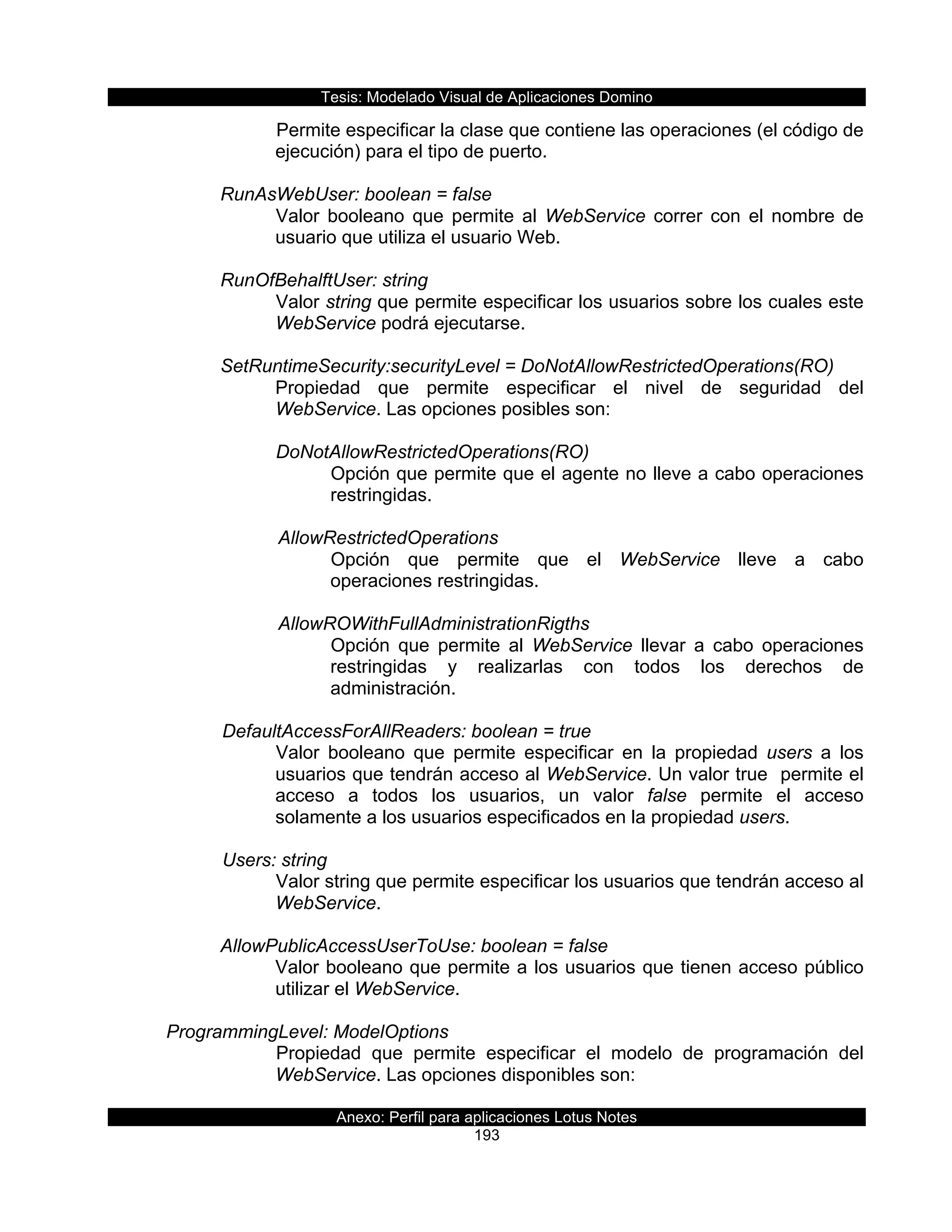 Tesis:  Modelado  Visual  de  Aplicaciones  Domino  
Anexo:  Perfil  para  aplicaciones  Lotus  Notes  
193  
Permite  especificar  la  clase  que  contiene  las  operaciones  (el  código  de  
ejecución)  para  el  tipo  de  puerto.  
  
RunAsWebUser:  boolean  =  false  
Valor   booleano   que   permite   al   WebService   correr   con   el   nombre   de  
usuario  que  utiliza  el  usuario  Web.  
  
RunOfBehalftUser:  string  
Valor  string  que  permite  especificar  los  usuarios  sobre  los  cuales  este  
WebService  podrá  ejecutarse.  
  
SetRuntimeSecurity:securityLevel  =  DoNotAllowRestrictedOperations(RO)  
Propiedad   que   permite   especificar   el   nivel   de   seguridad   del  
WebService.  Las  opciones  posibles  son:  
  
DoNotAllowRestrictedOperations(RO)  
Opción  que  permite  que  el  agente  no  lleve  a  cabo  operaciones  
restringidas.    
  
         AllowRestrictedOperations
Opción   que   permite   que   el   WebService   lleve   a   cabo  
operaciones  restringidas.    
           
         AllowROWithFullAdministrationRigths  
Opción   que   permite   al   WebService   llevar   a   cabo   operaciones  
restringidas   y   realizarlas   con   todos   los   derechos   de  
administración.  
  
      DefaultAccessForAllReaders:  boolean  =  true  
Valor   booleano   que   permite   especificar   en   la   propiedad   users   a   los  
usuarios  que  tendrán  acceso  al  WebService.  Un  valor  true    permite  el  
acceso   a   todos   los   usuarios,   un   valor   false   permite   el   acceso  
solamente  a  los  usuarios  especificados  en  la  propiedad  users.  
  
      Users:  string  
Valor  string  que  permite  especificar  los  usuarios  que  tendrán  acceso  al  
WebService.         
  
AllowPublicAccessUserToUse:  boolean  =  false  
Valor  booleano  que  permite  a  los  usuarios  que  tienen  acceso  público  
utilizar  el  WebService.  
  
  ProgrammingLevel:  ModelOptions  
Propiedad   que   permite   especificar   el   modelo   de   programación   del  
WebService.  Las  opciones  disponibles  son:  
  
 