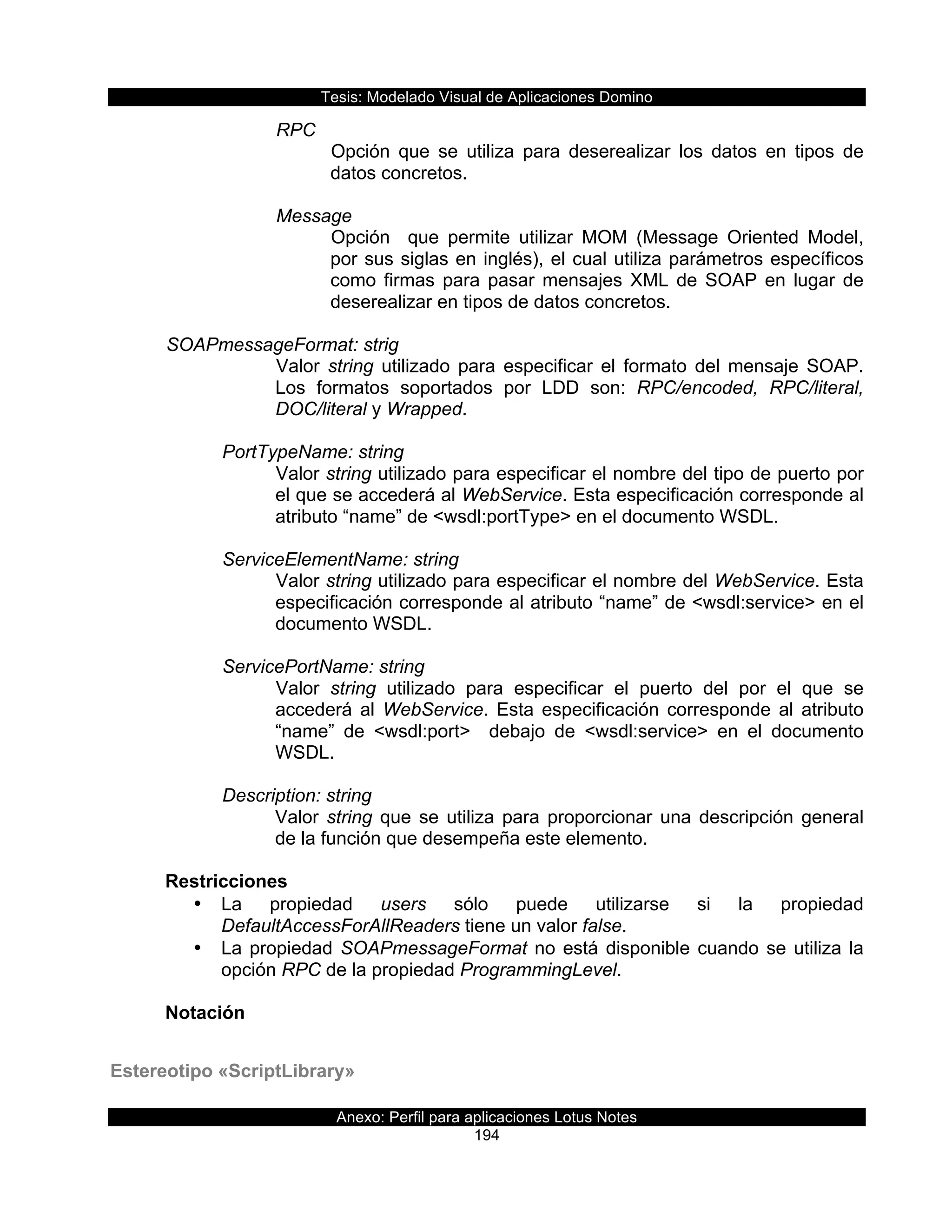 Tesis:  Modelado  Visual  de  Aplicaciones  Domino  
Anexo:  Perfil  para  aplicaciones  Lotus  Notes  
194  
RPC  
Opción   que   se   utiliza   para   deserealizar   los   datos   en   tipos   de  
datos  concretos.  
  
Message  
Opción      que   permite   utilizar   MOM   (Message   Oriented   Model,  
por  sus  siglas  en  inglés),  el  cual  utiliza  parámetros  específicos  
como  firmas  para  pasar  mensajes  XML  de  SOAP  en  lugar  de  
deserealizar  en  tipos  de  datos  concretos.  
    
  SOAPmessageFormat:  strig  
Valor   string   utilizado   para   especificar   el   formato   del   mensaje   SOAP.  
Los   formatos   soportados   por   LDD   son:   RPC/encoded,   RPC/literal,  
DOC/literal  y  Wrapped.  
  
      PortTypeName:  string  
Valor  string  utilizado  para  especificar  el  nombre  del  tipo  de  puerto  por  
el  que  se  accederá  al  WebService.  Esta  especificación  corresponde  al  
atributo  “name”  de  <wsdl:portType>  en  el  documento  WSDL.  
        
      ServiceElementName:  string  
Valor  string  utilizado  para  especificar  el  nombre  del  WebService.  Esta  
especificación  corresponde  al  atributo  “name”  de  <wsdl:service>  en  el  
documento  WSDL.  
        
      ServicePortName:  string  
Valor   string   utilizado   para   especificar   el   puerto   del   por   el   que   se  
accederá   al   WebService.   Esta   especificación   corresponde   al   atributo  
“name”   de   <wsdl:port>      debajo   de   <wsdl:service>   en   el   documento  
WSDL.  
  
      Description:  string  
Valor  string  que  se  utiliza  para  proporcionar  una  descripción  general  
de  la  función  que  desempeña  este  elemento.  
  
Restricciones  
•   La   propiedad   users   sólo   puede   utilizarse   si   la   propiedad  
DefaultAccessForAllReaders  tiene  un  valor  false.  
•   La  propiedad  SOAPmessageFormat  no  está  disponible  cuando  se  utiliza  la  
opción  RPC  de  la  propiedad  ProgrammingLevel.  
  
Notación  
  
Estereotipo  «ScriptLibrary»  
 