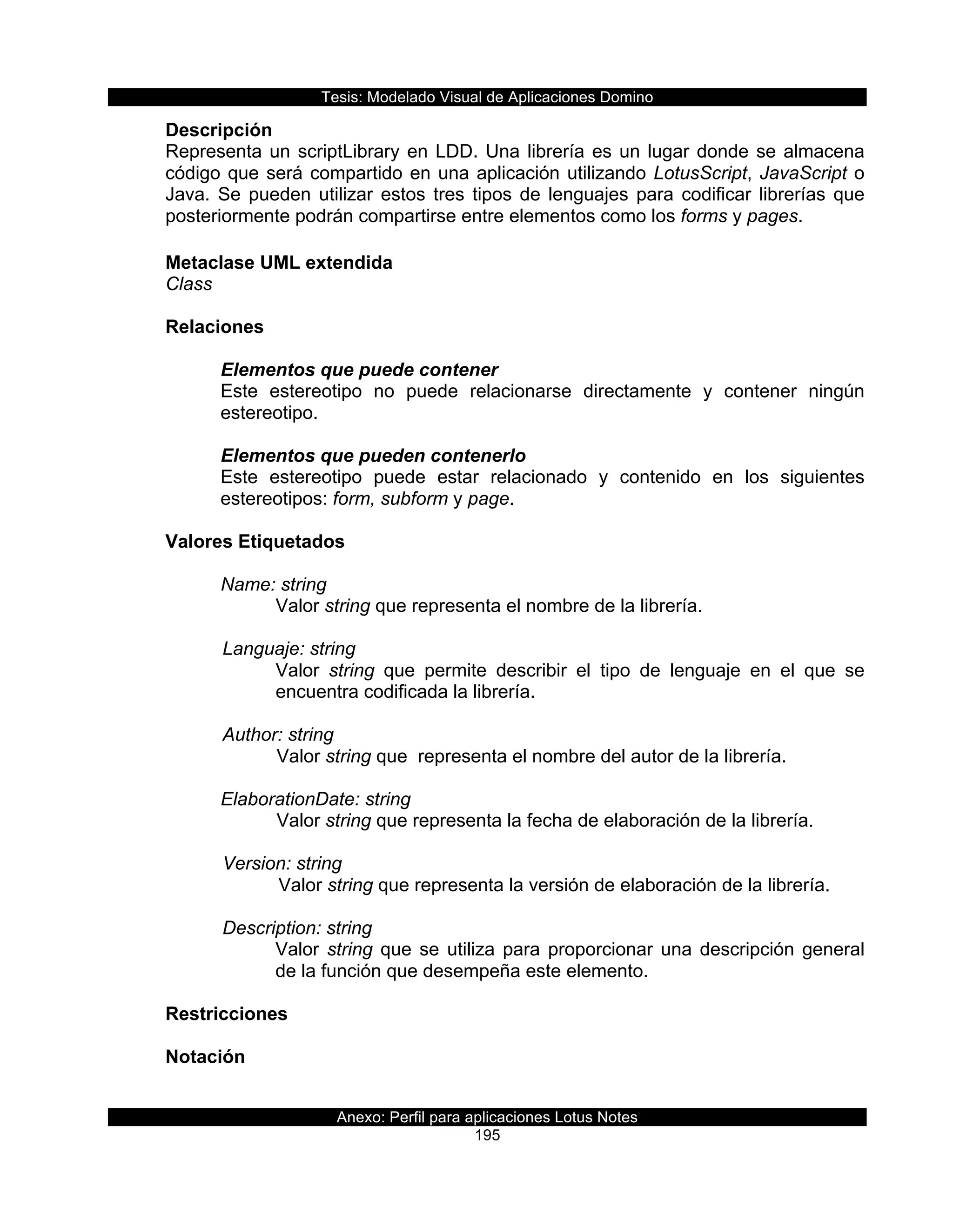 Tesis:  Modelado  Visual  de  Aplicaciones  Domino  
Anexo:  Perfil  para  aplicaciones  Lotus  Notes  
195  
Descripción  
Representa  un  scriptLibrary  en  LDD.  Una  librería  es  un  lugar  donde  se  almacena  
código  que  será  compartido  en  una  aplicación  utilizando  LotusScript,  JavaScript  o  
Java.  Se  pueden  utilizar  estos  tres  tipos  de  lenguajes  para  codificar  librerías  que  
posteriormente  podrán  compartirse  entre  elementos  como  los  forms  y  pages.  
  
Metaclase  UML  extendida  
Class  
  
Relaciones  
  
Elementos  que  puede  contener  
Este   estereotipo   no   puede   relacionarse   directamente   y   contener   ningún  
estereotipo.    
  
Elementos  que  pueden  contenerlo  
Este   estereotipo   puede   estar   relacionado   y   contenido   en   los   siguientes  
estereotipos:  form,  subform  y  page.  
  
Valores  Etiquetados  
  
Name:  string  
Valor  string  que  representa  el  nombre  de  la  librería.  
        
      Languaje:  string                          
Valor   string   que   permite   describir   el   tipo   de   lenguaje   en   el   que   se  
encuentra  codificada  la  librería.  
  
      Author:  string                      
Valor  string  que    representa  el  nombre  del  autor  de  la  librería.  
  
ElaborationDate:  string                         
Valor  string  que  representa  la  fecha  de  elaboración  de  la  librería.  
    
      Version:  string  
         Valor  string  que  representa  la  versión  de  elaboración  de  la  librería.  
  
      Description:  string  
Valor  string  que  se  utiliza  para  proporcionar  una  descripción  general  
de  la  función  que  desempeña  este  elemento.  
  
Restricciones  
     
Notación  
  
 