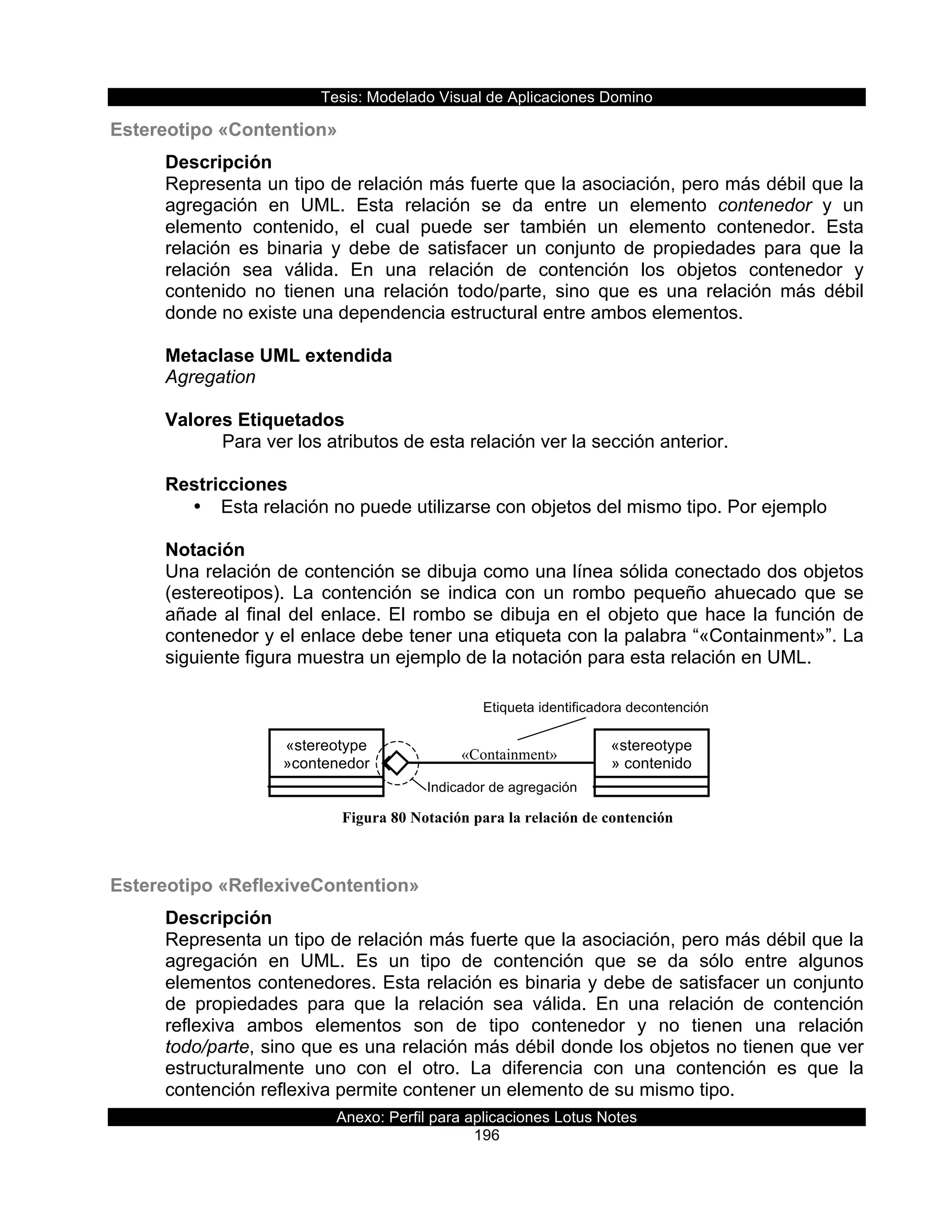 Tesis:  Modelado  Visual  de  Aplicaciones  Domino  
Anexo:  Perfil  para  aplicaciones  Lotus  Notes  
196  
Etiqueta  identificadora  decontención  
«Containment»
«stereotype
»contenedor  
Indicador  de  agregación  
«stereotype
»  contenido  
Estereotipo  «Contention»  
Descripción  
Representa  un  tipo  de  relación  más  fuerte  que  la  asociación,  pero  más  débil  que  la  
agregación   en   UML.   Esta   relación   se   da   entre   un   elemento   contenedor   y   un  
elemento   contenido,   el   cual   puede   ser   también   un   elemento   contenedor.   Esta  
relación   es   binaria   y   debe   de   satisfacer   un   conjunto   de   propiedades   para   que   la  
relación   sea   válida.   En   una   relación   de   contención   los   objetos   contenedor   y  
contenido   no   tienen   una   relación   todo/parte,   sino   que   es   una   relación   más   débil  
donde  no  existe  una  dependencia  estructural  entre  ambos  elementos.  
  
Metaclase  UML  extendida  
Agregation  
  
Valores  Etiquetados  
      Para  ver  los  atributos  de  esta  relación  ver  la  sección  anterior.  
  
Restricciones  
•   Esta  relación  no  puede  utilizarse  con  objetos  del  mismo  tipo.  Por  ejemplo  
  
Notación  
Una  relación  de  contención  se  dibuja  como  una  línea  sólida  conectado  dos  objetos  
(estereotipos).   La   contención   se   indica   con   un   rombo   pequeño   ahuecado   que   se  
añade  al  final  del  enlace.  El  rombo  se  dibuja  en  el  objeto  que  hace  la  función  de  
contenedor  y  el  enlace  debe  tener  una  etiqueta  con  la  palabra  “«Containment»”.  La  
siguiente  figura  muestra  un  ejemplo  de  la  notación  para  esta  relación  en  UML.    
  
  
  
  
  
  
  
  
  
Estereotipo  «ReflexiveContention»  
Descripción  
Representa  un  tipo  de  relación  más  fuerte  que  la  asociación,  pero  más  débil  que  la  
agregación   en   UML.   Es   un   tipo   de   contención   que   se   da   sólo   entre   algunos  
elementos  contenedores.  Esta  relación  es  binaria  y  debe  de  satisfacer  un  conjunto  
de   propiedades   para   que   la   relación   sea   válida.   En   una   relación   de   contención  
reflexiva   ambos   elementos   son   de   tipo   contenedor   y   no   tienen   una   relación  
todo/parte,  sino  que  es  una  relación  más  débil  donde  los  objetos  no  tienen  que  ver  
estructuralmente   uno   con   el   otro.   La   diferencia   con   una   contención   es   que   la  
contención  reflexiva  permite  contener  un  elemento  de  su  mismo  tipo.  
Figura 80 Notación para la relación de contención
 
