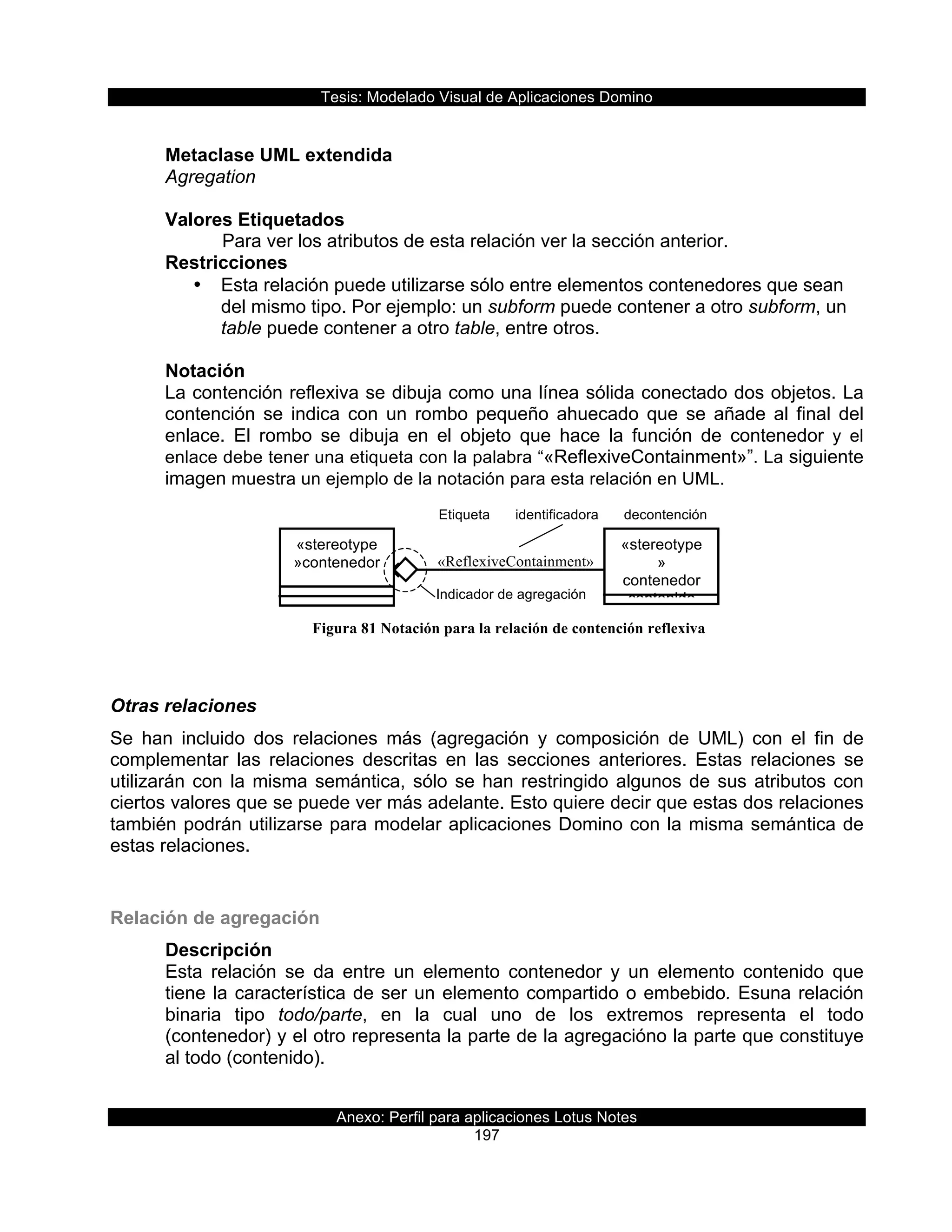Tesis:  Modelado  Visual  de  Aplicaciones  Domino  
Anexo:  Perfil  para  aplicaciones  Lotus  Notes  
197  
Etiqueta   identificadora   decontención  
reflexiva  
«ReflexiveContainment»
Indicador  de  agregación  
«stereotype
»contenedor  
«stereotype
»  
contenedor  
contenido  
  
Metaclase  UML  extendida  
Agregation  
  
Valores  Etiquetados  
      Para  ver  los  atributos  de  esta  relación  ver  la  sección  anterior.  
Restricciones  
•   Esta  relación  puede  utilizarse  sólo  entre  elementos  contenedores  que  sean  
del  mismo  tipo.  Por  ejemplo:  un  subform  puede  contener  a  otro  subform,  un  
table  puede  contener  a  otro  table,  entre  otros.  
  
Notación  
La  contención  reflexiva  se  dibuja  como  una  línea  sólida  conectado  dos  objetos.  La  
contención   se   indica   con   un   rombo   pequeño   ahuecado   que   se   añade   al   final   del  
enlace.   El   rombo   se   dibuja   en   el   objeto   que   hace   la   función   de   contenedor   y   el  
enlace  debe  tener  una  etiqueta  con  la  palabra  “«ReflexiveContainment»”.  La  siguiente  
imagen  muestra  un  ejemplo  de  la  notación  para  esta  relación  en  UML.  
  
  
  
  
  
  
  
  
Otras  relaciones  
Se   han   incluido   dos   relaciones   más   (agregación   y   composición   de   UML)   con   el   fin   de  
complementar   las   relaciones   descritas   en   las   secciones   anteriores.   Estas   relaciones   se  
utilizarán  con  la  misma  semántica,  sólo  se  han  restringido  algunos  de  sus  atributos  con  
ciertos  valores  que  se  puede  ver  más  adelante.  Esto  quiere  decir  que  estas  dos  relaciones  
también  podrán  utilizarse  para  modelar  aplicaciones  Domino  con  la  misma  semántica  de  
estas  relaciones.  
  
Relación  de  agregación  
Descripción  
Esta   relación   se   da   entre   un   elemento   contenedor   y   un   elemento   contenido   que  
tiene  la  característica  de  ser  un  elemento  compartido  o  embebido.  Esuna  relación  
binaria   tipo   todo/parte,   en   la   cual   uno   de   los   extremos   representa   el   todo  
(contenedor)  y  el  otro  representa  la  parte  de  la  agregacióno  la  parte  que  constituye  
al  todo  (contenido).  
  
Figura 81 Notación para la relación de contención reflexiva
 