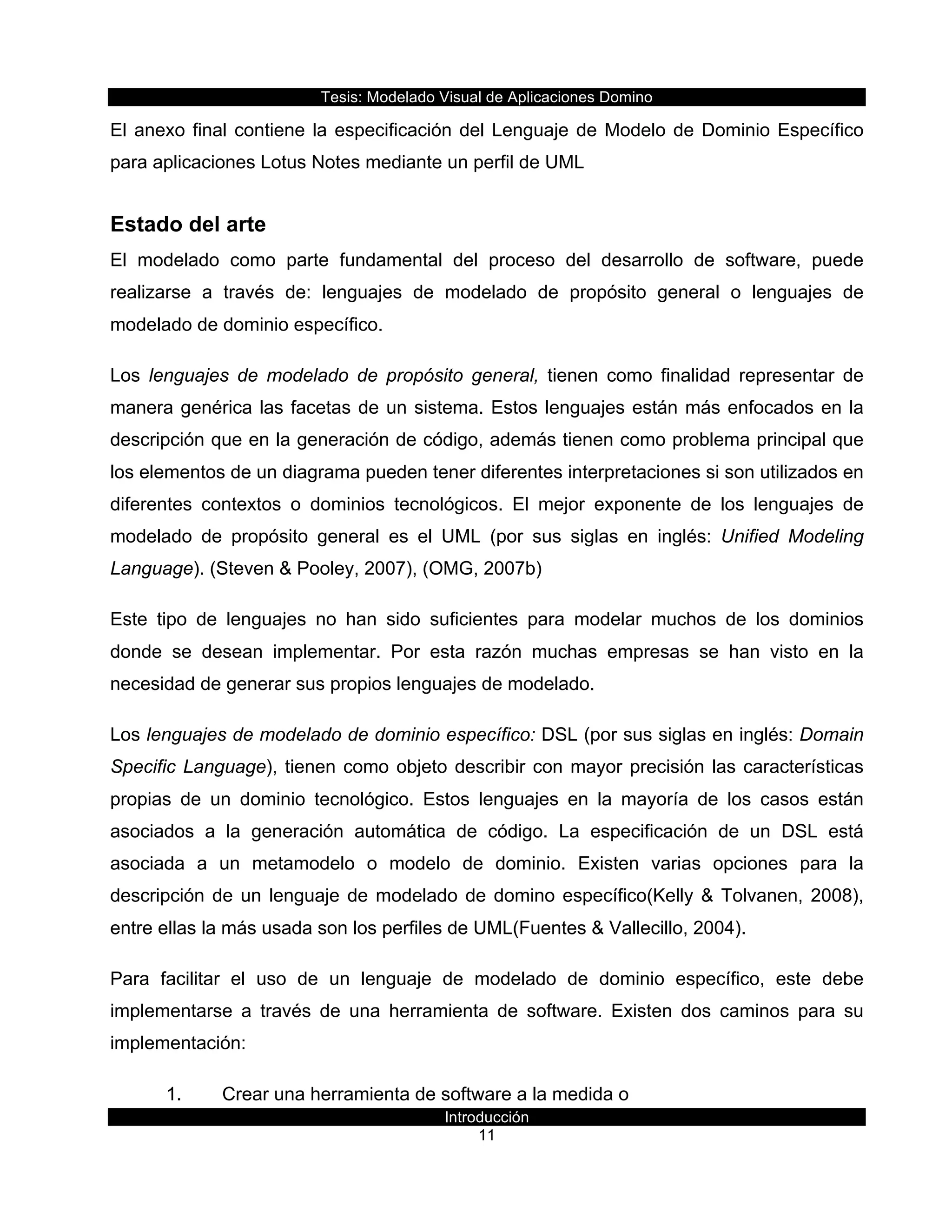 Tesis:  Modelado  Visual  de  Aplicaciones  Domino  
Introducción  
11    
El  anexo  final  contiene  la  especificación  del  Lenguaje  de  Modelo  de  Dominio  Específico  
para  aplicaciones  Lotus  Notes  mediante  un  perfil  de  UML  
Estado  del  arte  
El   modelado   como   parte   fundamental   del   proceso   del   desarrollo   de   software,   puede  
realizarse   a   través   de:   lenguajes   de   modelado   de   propósito   general   o   lenguajes   de  
modelado  de  dominio  específico.      
Los   lenguajes   de   modelado   de   propósito   general,   tienen   como   finalidad   representar   de  
manera  genérica  las  facetas  de  un  sistema.  Estos  lenguajes  están  más  enfocados  en  la  
descripción  que  en  la  generación  de  código,  además  tienen  como  problema  principal  que  
los  elementos  de  un  diagrama  pueden  tener  diferentes  interpretaciones  si  son  utilizados  en  
diferentes   contextos   o   dominios   tecnológicos.   El   mejor   exponente   de   los   lenguajes   de  
modelado   de   propósito   general   es   el   UML   (por   sus   siglas   en   inglés:   Unified   Modeling  
Language).  (Steven  &  Pooley,  2007),  (OMG,  2007b)  
Este   tipo   de   lenguajes   no   han   sido   suficientes   para   modelar   muchos   de   los   dominios  
donde   se   desean   implementar.   Por   esta   razón   muchas   empresas   se   han   visto   en   la  
necesidad  de  generar  sus  propios  lenguajes  de  modelado.  
Los  lenguajes  de  modelado  de  dominio  específico:  DSL  (por  sus  siglas  en  inglés:  Domain  
Specific  Language),  tienen  como  objeto  describir  con  mayor  precisión  las  características  
propias   de   un   dominio   tecnológico.   Estos   lenguajes   en   la   mayoría   de   los   casos   están  
asociados   a   la   generación   automática   de   código.   La   especificación   de   un   DSL   está  
asociada   a   un   metamodelo   o   modelo   de   dominio.   Existen   varias   opciones   para   la  
descripción  de  un  lenguaje  de  modelado  de  domino  específico(Kelly  &  Tolvanen,  2008),  
entre  ellas  la  más  usada  son  los  perfiles  de  UML(Fuentes  &  Vallecillo,  2004).  
Para   facilitar   el   uso   de   un   lenguaje   de   modelado   de   dominio   específico,   este   debe  
implementarse   a   través   de   una   herramienta   de   software.   Existen   dos   caminos   para   su  
implementación:    
1.   Crear  una  herramienta  de  software  a  la  medida  o    
 