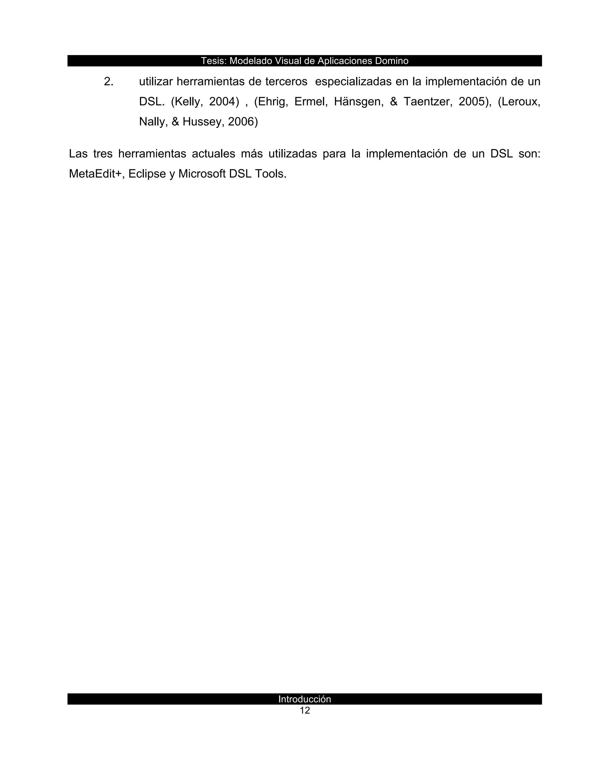 Tesis:  Modelado  Visual  de  Aplicaciones  Domino  
Introducción  
12    
2.   utilizar  herramientas  de  terceros    especializadas  en  la  implementación  de  un  
DSL.   (Kelly,   2004)   ,   (Ehrig,   Ermel,   Hänsgen,   &   Taentzer,   2005),   (Leroux,  
Nally,  &  Hussey,  2006)  
Las   tres   herramientas   actuales   más   utilizadas   para   la   implementación   de   un   DSL   son:  
MetaEdit+,  Eclipse  y  Microsoft  DSL  Tools.  
  
 