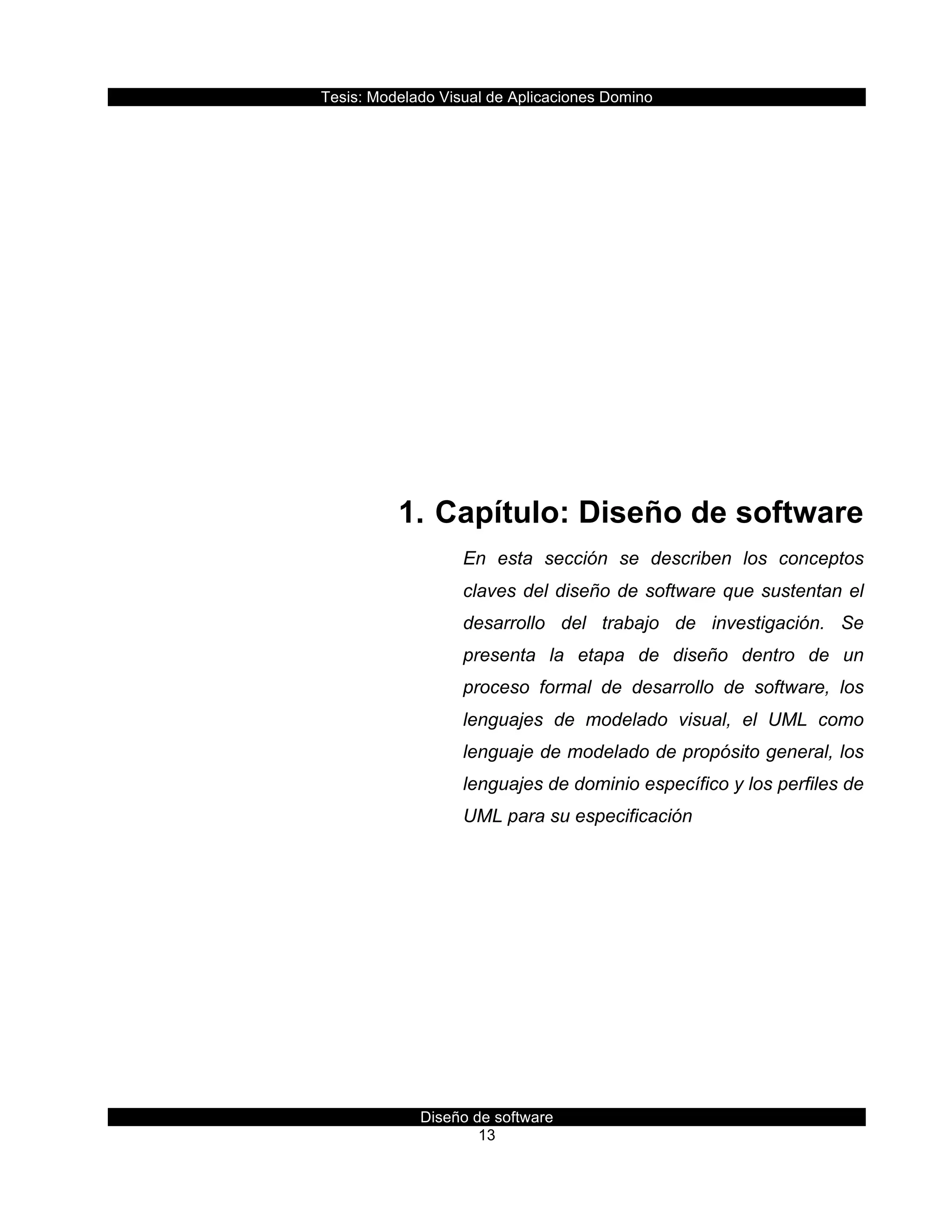 Tesis:  Modelado  Visual  de  Aplicaciones  Domino  
Diseño  de  software  
13    
  
  
  
  
  
  
  
1.    Capítulo:  Diseño  de  software  
En   esta   sección   se   describen   los   conceptos  
claves  del  diseño  de  software  que  sustentan  el  
desarrollo   del   trabajo   de   investigación.   Se  
presenta   la   etapa   de   diseño   dentro   de   un  
proceso   formal   de   desarrollo   de   software,   los  
lenguajes   de   modelado   visual,   el   UML   como  
lenguaje  de  modelado  de  propósito  general,  los  
lenguajes  de  dominio  específico  y  los  perfiles  de  
UML  para  su  especificación  
     
 