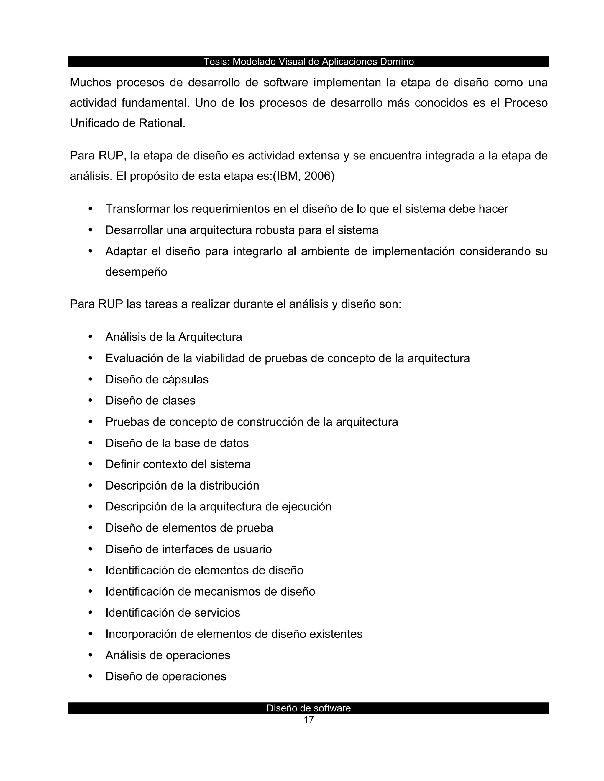 Tesis:  Modelado  Visual  de  Aplicaciones  Domino  
Diseño  de  software  
17    
Muchos   procesos   de   desarrollo   de   software   implementan   la   etapa   de   diseño   como   una  
actividad  fundamental.  Uno  de  los  procesos  de  desarrollo  más  conocidos  es  el  Proceso  
Unificado  de  Rational.  
Para  RUP,  la  etapa  de  diseño  es  actividad  extensa  y  se  encuentra  integrada  a  la  etapa  de  
análisis.  El  propósito  de  esta  etapa  es:(IBM,  2006)  
•   Transformar  los  requerimientos  en  el  diseño  de  lo  que  el  sistema  debe  hacer  
•   Desarrollar  una  arquitectura  robusta  para  el  sistema  
•   Adaptar  el  diseño  para  integrarlo  al  ambiente  de  implementación  considerando  su  
desempeño  
Para  RUP  las  tareas  a  realizar  durante  el  análisis  y  diseño  son:  
•   Análisis  de  la  Arquitectura  
•   Evaluación  de  la  viabilidad  de  pruebas  de  concepto  de  la  arquitectura  
•   Diseño  de  cápsulas  
•   Diseño  de  clases  
•   Pruebas  de  concepto  de  construcción  de  la  arquitectura    
•   Diseño  de  la  base  de  datos  
•   Definir  contexto  del  sistema  
•   Descripción  de  la  distribución  
•   Descripción  de  la  arquitectura  de  ejecución  
•   Diseño  de  elementos  de  prueba  
•   Diseño  de  interfaces  de  usuario  
•   Identificación  de  elementos  de  diseño  
•   Identificación  de  mecanismos  de  diseño  
•   Identificación  de  servicios  
•   Incorporación  de  elementos  de  diseño  existentes  
•   Análisis  de  operaciones  
•   Diseño  de  operaciones  
 