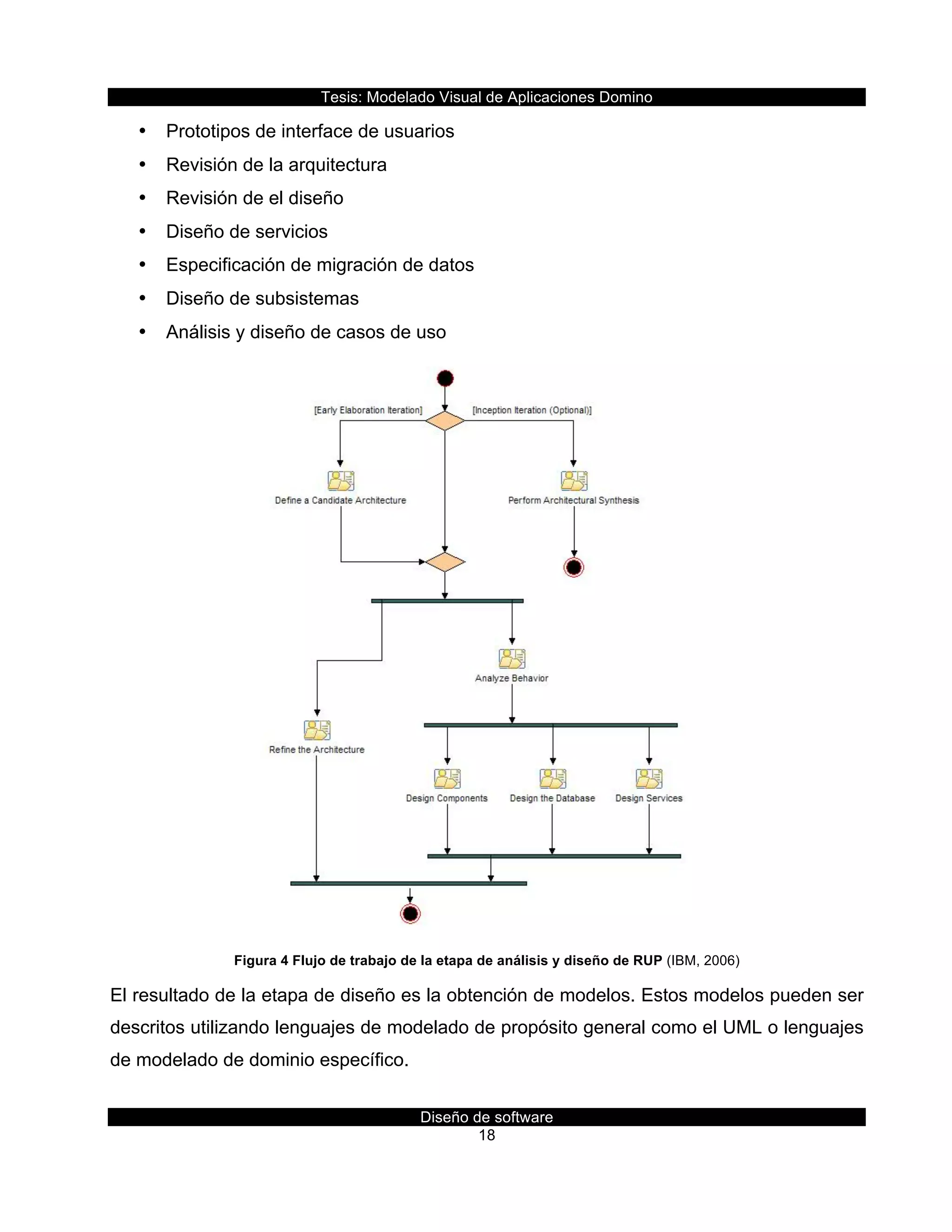 Tesis:  Modelado  Visual  de  Aplicaciones  Domino  
Diseño  de  software  
18    
•   Prototipos  de  interface  de  usuarios  
•   Revisión  de  la  arquitectura  
•   Revisión  de  el  diseño  
•   Diseño  de  servicios  
•   Especificación  de  migración  de  datos  
•   Diseño  de  subsistemas  
•   Análisis  y  diseño  de  casos  de  uso  
  
Figura  4  Flujo  de  trabajo  de  la  etapa  de  análisis  y  diseño  de  RUP  (IBM,  2006)  
El  resultado  de  la  etapa  de  diseño  es  la  obtención  de  modelos.  Estos  modelos  pueden  ser  
descritos  utilizando  lenguajes  de  modelado  de  propósito  general  como  el  UML  o  lenguajes  
de  modelado  de  dominio  específico.  
 