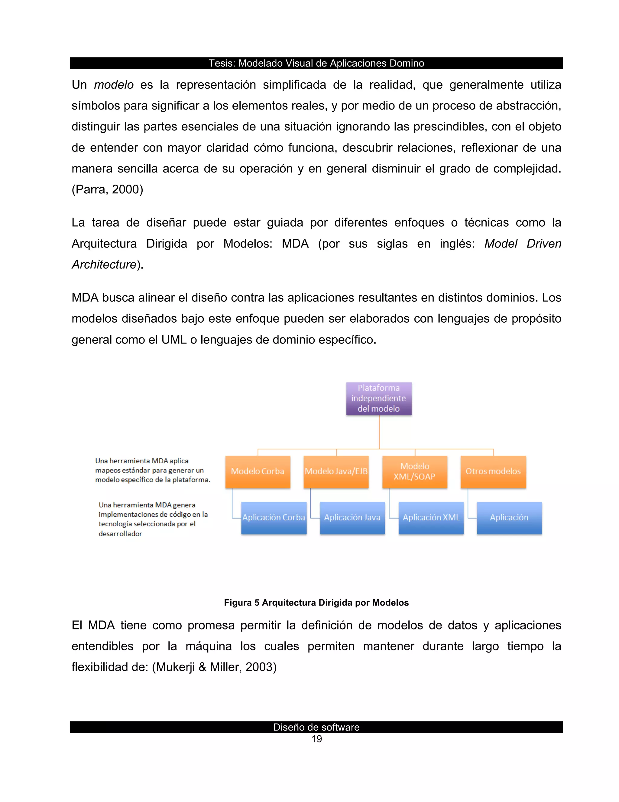 Tesis:  Modelado  Visual  de  Aplicaciones  Domino  
Diseño  de  software  
19    
Un   modelo   es   la   representación   simplificada   de   la   realidad,   que   generalmente   utiliza  
símbolos  para  significar  a  los  elementos  reales,  y  por  medio  de  un  proceso  de  abstracción,    
distinguir  las  partes  esenciales  de  una  situación  ignorando  las  prescindibles,  con  el  objeto  
de  entender  con  mayor  claridad  cómo  funciona,  descubrir  relaciones,  reflexionar  de  una  
manera  sencilla  acerca  de  su  operación  y  en  general  disminuir  el  grado  de  complejidad.  
(Parra,  2000)  
La   tarea   de   diseñar   puede   estar   guiada   por   diferentes   enfoques   o   técnicas   como   la  
Arquitectura   Dirigida   por   Modelos:   MDA   (por   sus   siglas   en   inglés:   Model   Driven  
Architecture).  
MDA  busca  alinear  el  diseño  contra  las  aplicaciones  resultantes  en  distintos  dominios.  Los  
modelos  diseñados  bajo  este  enfoque  pueden  ser  elaborados  con  lenguajes  de  propósito  
general  como  el  UML  o  lenguajes  de  dominio  específico.  
  
Figura  5  Arquitectura  Dirigida  por  Modelos  
El   MDA   tiene   como   promesa   permitir   la   definición   de   modelos   de   datos   y   aplicaciones  
entendibles   por   la   máquina   los   cuales   permiten   mantener   durante   largo   tiempo   la  
flexibilidad  de:  (Mukerji  &  Miller,  2003)  
 