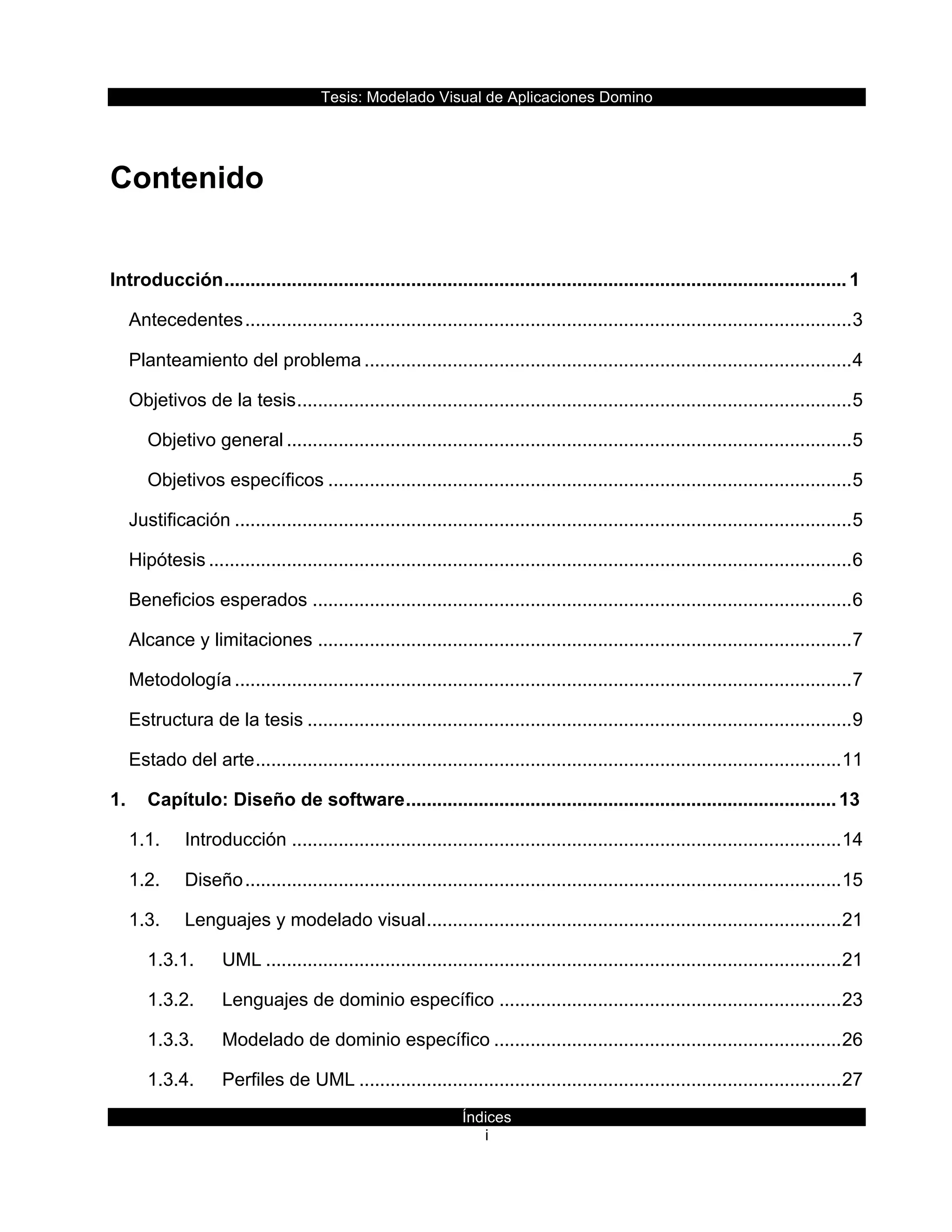 Tesis:  Modelado  Visual  de  Aplicaciones  Domino  
Índices  
i    
  
Contenido  
Introducción  ........................................................................................................................  1
Antecedentes  .....................................................................................................................  3
Planteamiento  del  problema  ..............................................................................................  4
Objetivos  de  la  tesis  ...........................................................................................................  5
Objetivo  general  .............................................................................................................  5
Objetivos  específicos  .....................................................................................................  5
Justificación  .......................................................................................................................  5
Hipótesis  ............................................................................................................................  6
Beneficios  esperados  ........................................................................................................  6
Alcance  y  limitaciones  .......................................................................................................  7
Metodología  .......................................................................................................................  7
Estructura  de  la  tesis  .........................................................................................................  9
Estado  del  arte  .................................................................................................................  11
1. Capítulo:  Diseño  de  software  ...................................................................................  13
1.1. Introducción  ..........................................................................................................  14
1.2. Diseño  ...................................................................................................................  15
1.3. Lenguajes  y  modelado  visual  ................................................................................  21
1.3.1. UML  ...............................................................................................................  21
1.3.2. Lenguajes  de  dominio  específico  ..................................................................  23
1.3.3. Modelado  de  dominio  específico  ...................................................................  26
1.3.4. Perfiles  de  UML  .............................................................................................  27
 