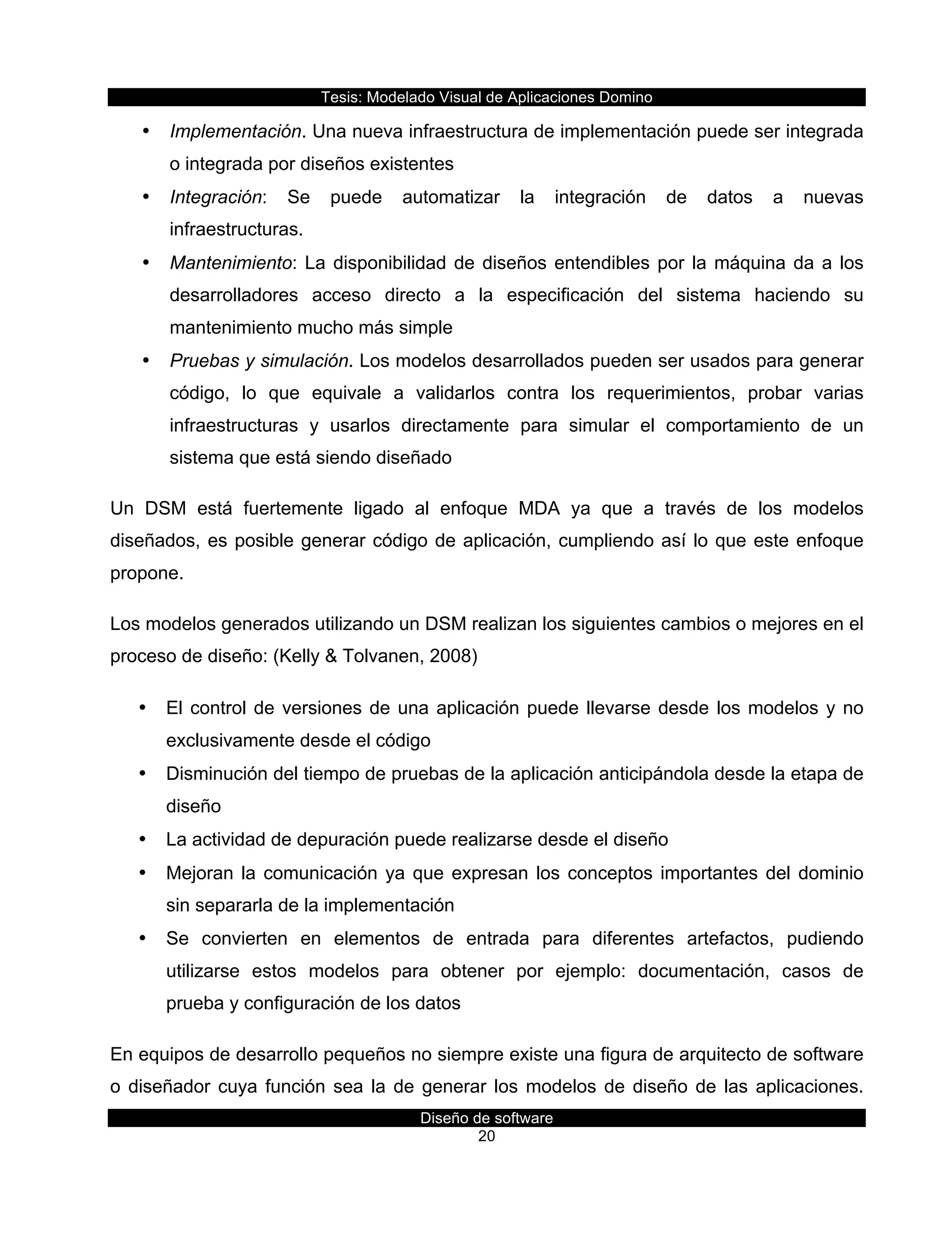 Tesis:  Modelado  Visual  de  Aplicaciones  Domino  
Diseño  de  software  
20    
•   Implementación.  Una  nueva  infraestructura  de  implementación  puede  ser  integrada  
o  integrada  por  diseños  existentes  
•   Integración:   Se   puede   automatizar   la   integración   de   datos   a   nuevas  
infraestructuras.  
•   Mantenimiento:  La  disponibilidad  de  diseños  entendibles  por  la  máquina  da  a  los  
desarrolladores   acceso   directo   a   la   especificación   del   sistema   haciendo   su  
mantenimiento  mucho  más  simple  
•   Pruebas  y  simulación.  Los  modelos  desarrollados  pueden  ser  usados  para  generar  
código,   lo   que   equivale   a   validarlos   contra   los   requerimientos,   probar   varias  
infraestructuras   y   usarlos   directamente   para   simular   el   comportamiento   de   un  
sistema  que  está  siendo  diseñado  
Un   DSM   está   fuertemente   ligado   al   enfoque   MDA   ya   que   a   través   de   los   modelos  
diseñados,  es  posible  generar  código  de  aplicación,  cumpliendo  así  lo  que  este  enfoque  
propone.  
Los  modelos  generados  utilizando  un  DSM  realizan  los  siguientes  cambios  o  mejores  en  el  
proceso  de  diseño:  (Kelly  &  Tolvanen,  2008)  
•   El  control  de  versiones  de  una  aplicación  puede  llevarse  desde  los  modelos  y  no  
exclusivamente  desde  el  código  
•   Disminución  del  tiempo  de  pruebas  de  la  aplicación  anticipándola  desde  la  etapa  de  
diseño  
•   La  actividad  de  depuración  puede  realizarse  desde  el  diseño  
•   Mejoran  la  comunicación  ya  que  expresan  los  conceptos  importantes  del  dominio  
sin  separarla  de  la  implementación  
•   Se   convierten   en   elementos   de   entrada   para   diferentes   artefactos,   pudiendo  
utilizarse   estos   modelos   para   obtener   por   ejemplo:   documentación,   casos   de  
prueba  y  configuración  de  los  datos  
En  equipos  de  desarrollo  pequeños  no  siempre  existe  una  figura  de  arquitecto  de  software  
o  diseñador  cuya  función  sea  la  de  generar  los  modelos  de  diseño  de  las  aplicaciones.  
 
