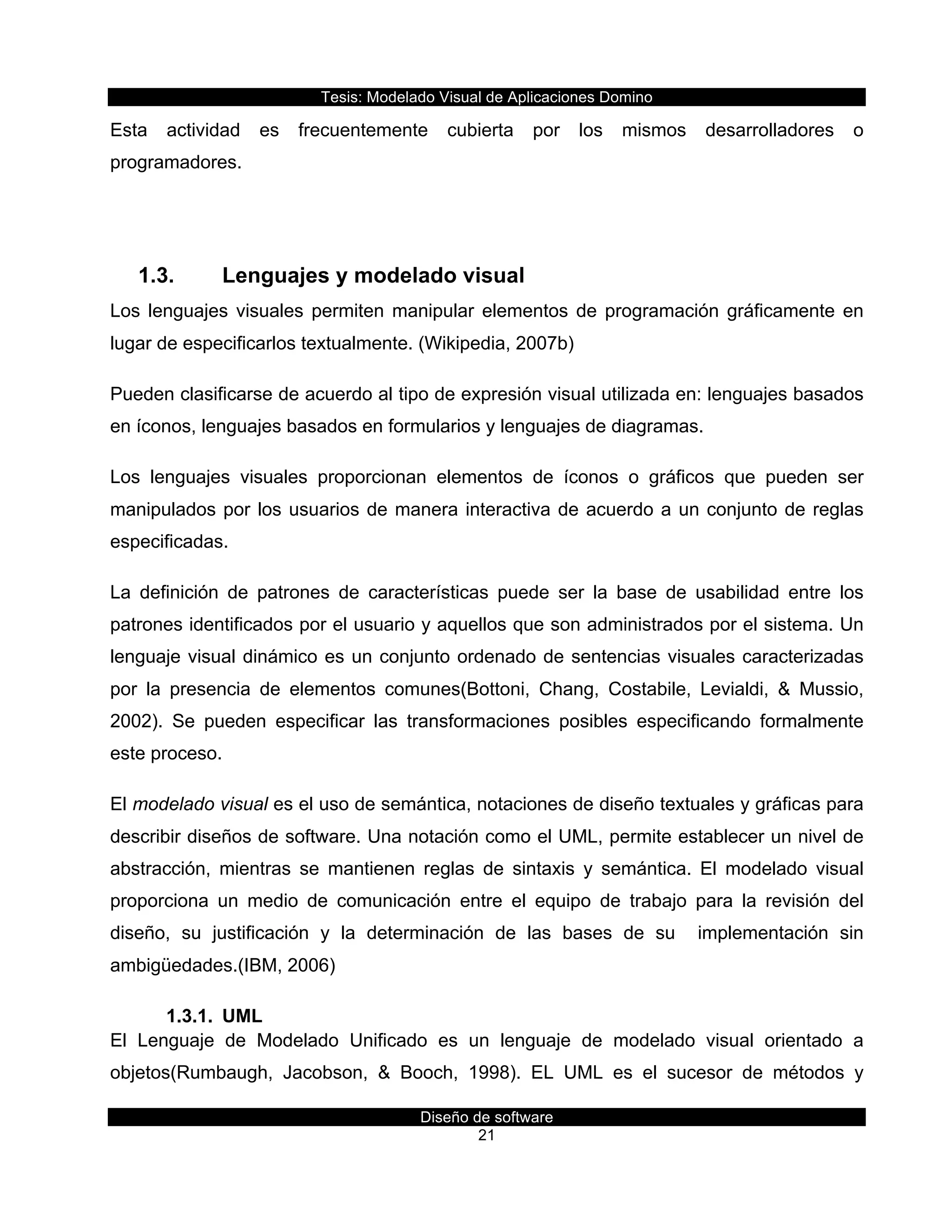 Tesis:  Modelado  Visual  de  Aplicaciones  Domino  
Diseño  de  software  
21    
Esta   actividad   es   frecuentemente   cubierta   por   los   mismos   desarrolladores   o  
programadores.  
  
1.3.   Lenguajes  y  modelado  visual  
Los  lenguajes  visuales  permiten  manipular  elementos  de  programación  gráficamente  en  
lugar  de  especificarlos  textualmente.  (Wikipedia,  2007b)  
Pueden  clasificarse  de  acuerdo  al  tipo  de  expresión  visual  utilizada  en:  lenguajes  basados  
en  íconos,  lenguajes  basados  en  formularios  y  lenguajes  de  diagramas.  
Los   lenguajes   visuales   proporcionan   elementos   de   íconos   o   gráficos   que   pueden   ser  
manipulados  por  los  usuarios  de  manera  interactiva  de  acuerdo  a  un  conjunto  de  reglas  
especificadas.  
La   definición   de   patrones   de   características   puede   ser   la   base   de   usabilidad   entre   los  
patrones  identificados  por  el  usuario  y  aquellos  que  son  administrados  por  el  sistema.  Un  
lenguaje  visual  dinámico  es  un  conjunto  ordenado  de  sentencias  visuales  caracterizadas  
por   la   presencia   de   elementos   comunes(Bottoni,   Chang,   Costabile,   Levialdi,   &   Mussio,  
2002).   Se   pueden   especificar   las   transformaciones   posibles   especificando   formalmente  
este  proceso.  
El  modelado  visual  es  el  uso  de  semántica,  notaciones  de  diseño  textuales  y  gráficas  para  
describir  diseños  de  software.  Una  notación  como  el  UML,  permite  establecer  un  nivel  de  
abstracción,   mientras   se   mantienen   reglas   de   sintaxis   y   semántica.   El   modelado   visual  
proporciona   un   medio   de   comunicación   entre   el   equipo   de   trabajo   para   la   revisión   del  
diseño,   su   justificación   y   la   determinación   de   las   bases   de   su      implementación   sin  
ambigüedades.(IBM,  2006)  
1.3.1.   UML  
El   Lenguaje   de   Modelado   Unificado   es   un   lenguaje   de   modelado   visual   orientado   a  
objetos(Rumbaugh,   Jacobson,   &   Booch,   1998).   EL   UML   es   el   sucesor   de   métodos   y  
 