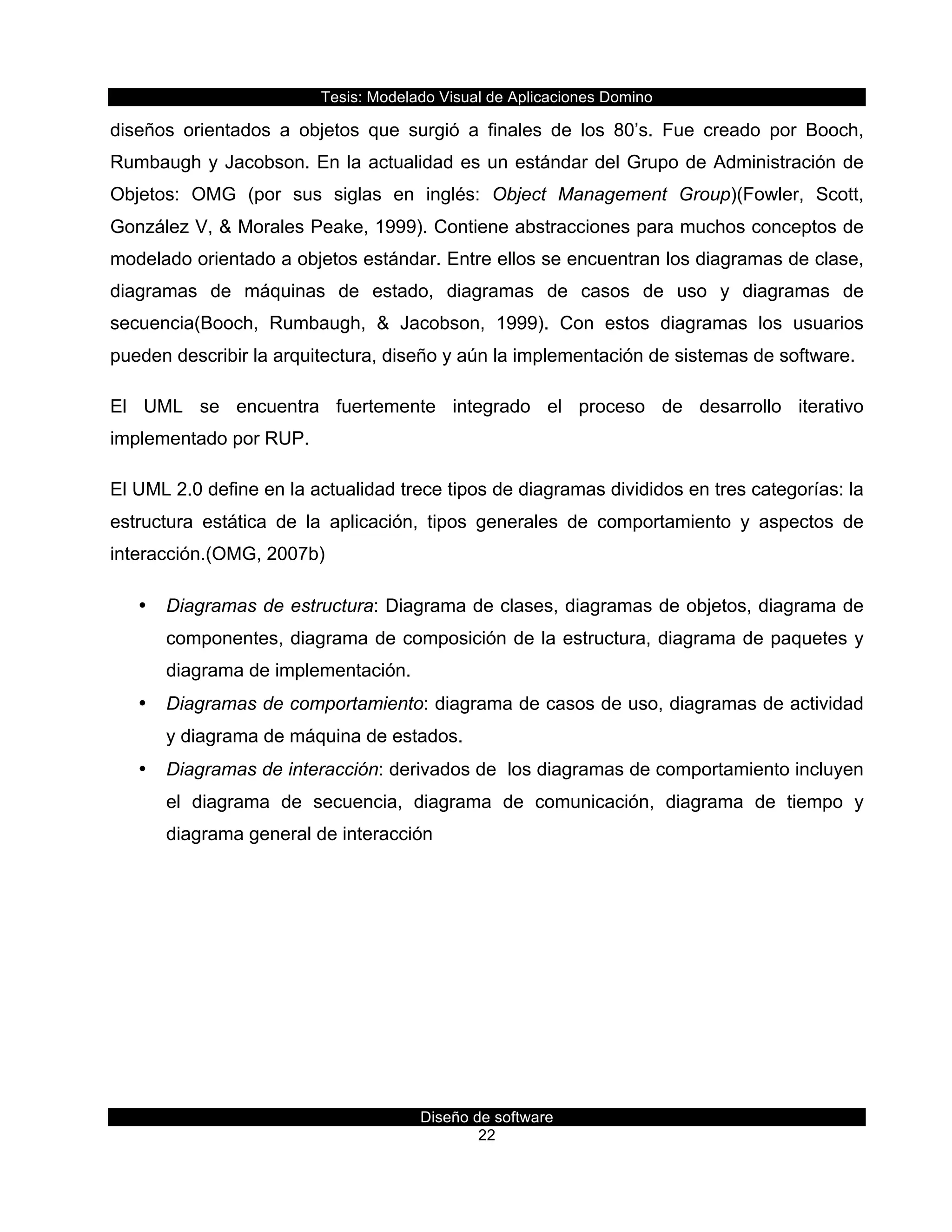 Tesis:  Modelado  Visual  de  Aplicaciones  Domino  
Diseño  de  software  
22    
diseños   orientados   a   objetos   que   surgió   a   finales   de   los   80’s.   Fue   creado   por   Booch,  
Rumbaugh  y  Jacobson.  En  la  actualidad  es  un  estándar  del  Grupo  de  Administración  de  
Objetos:   OMG   (por   sus   siglas   en   inglés:   Object   Management   Group)(Fowler,   Scott,  
González  V,  &  Morales  Peake,  1999).  Contiene  abstracciones  para  muchos  conceptos  de  
modelado  orientado  a  objetos  estándar.  Entre  ellos  se  encuentran  los  diagramas  de  clase,  
diagramas   de   máquinas   de   estado,   diagramas   de   casos   de   uso   y   diagramas   de  
secuencia(Booch,   Rumbaugh,   &   Jacobson,   1999).   Con   estos   diagramas   los   usuarios  
pueden  describir  la  arquitectura,  diseño  y  aún  la  implementación  de  sistemas  de  software.  
El   UML   se   encuentra   fuertemente   integrado   el   proceso   de   desarrollo   iterativo  
implementado  por  RUP.  
El  UML  2.0  define  en  la  actualidad  trece  tipos  de  diagramas  divididos  en  tres  categorías:  la  
estructura   estática   de   la   aplicación,   tipos   generales   de   comportamiento   y   aspectos   de  
interacción.(OMG,  2007b)  
•   Diagramas  de  estructura:  Diagrama  de  clases,  diagramas  de  objetos,  diagrama  de  
componentes,  diagrama  de  composición  de  la  estructura,  diagrama  de  paquetes  y  
diagrama  de  implementación.  
•   Diagramas  de  comportamiento:  diagrama  de  casos  de  uso,  diagramas  de  actividad  
y  diagrama  de  máquina  de  estados.  
•   Diagramas  de  interacción:  derivados  de    los  diagramas  de  comportamiento  incluyen  
el   diagrama   de   secuencia,   diagrama   de   comunicación,   diagrama   de   tiempo   y  
diagrama  general  de  interacción  
 