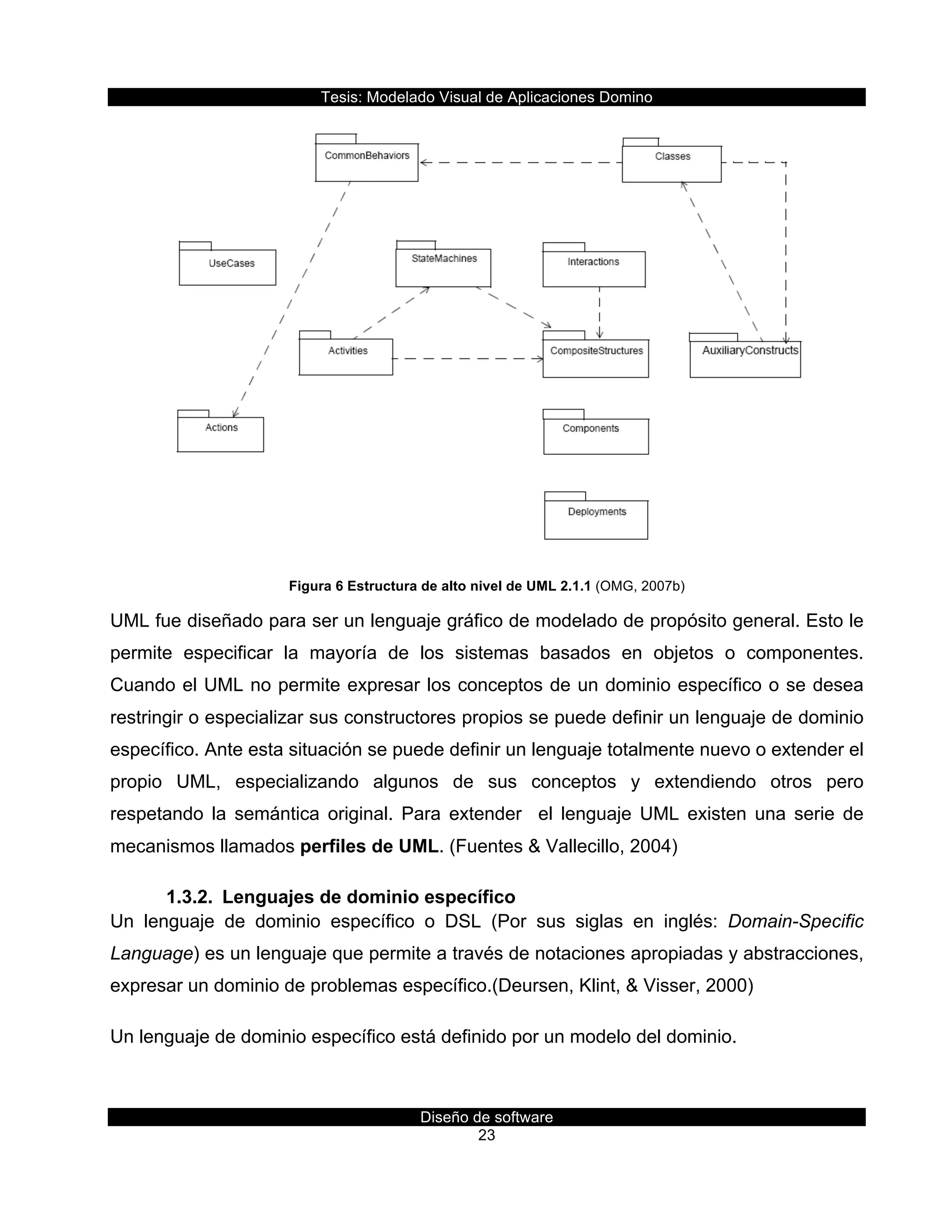 Tesis:  Modelado  Visual  de  Aplicaciones  Domino  
Diseño  de  software  
23    
  
Figura  6  Estructura  de  alto  nivel  de  UML  2.1.1  (OMG,  2007b)  
UML  fue  diseñado  para  ser  un  lenguaje  gráfico  de  modelado  de  propósito  general.  Esto  le  
permite   especificar   la   mayoría   de   los   sistemas   basados   en   objetos   o   componentes.  
Cuando  el  UML  no  permite  expresar  los  conceptos  de  un  dominio  específico  o  se  desea  
restringir  o  especializar  sus  constructores  propios  se  puede  definir  un  lenguaje  de  dominio  
específico.  Ante  esta  situación  se  puede  definir  un  lenguaje  totalmente  nuevo  o  extender  el  
propio   UML,   especializando   algunos   de   sus   conceptos   y   extendiendo   otros   pero  
respetando   la   semántica   original.   Para   extender      el   lenguaje   UML   existen   una   serie   de  
mecanismos  llamados  perfiles  de  UML.  (Fuentes  &  Vallecillo,  2004)  
1.3.2.   Lenguajes  de  dominio  específico  
Un   lenguaje   de   dominio   específico   o   DSL   (Por   sus   siglas   en   inglés:   Domain-­Specific  
Language)  es  un  lenguaje  que  permite  a  través  de  notaciones  apropiadas  y  abstracciones,  
expresar  un  dominio  de  problemas  específico.(Deursen,  Klint,  &  Visser,  2000)  
Un  lenguaje  de  dominio  específico  está  definido  por  un  modelo  del  dominio.  
  
 