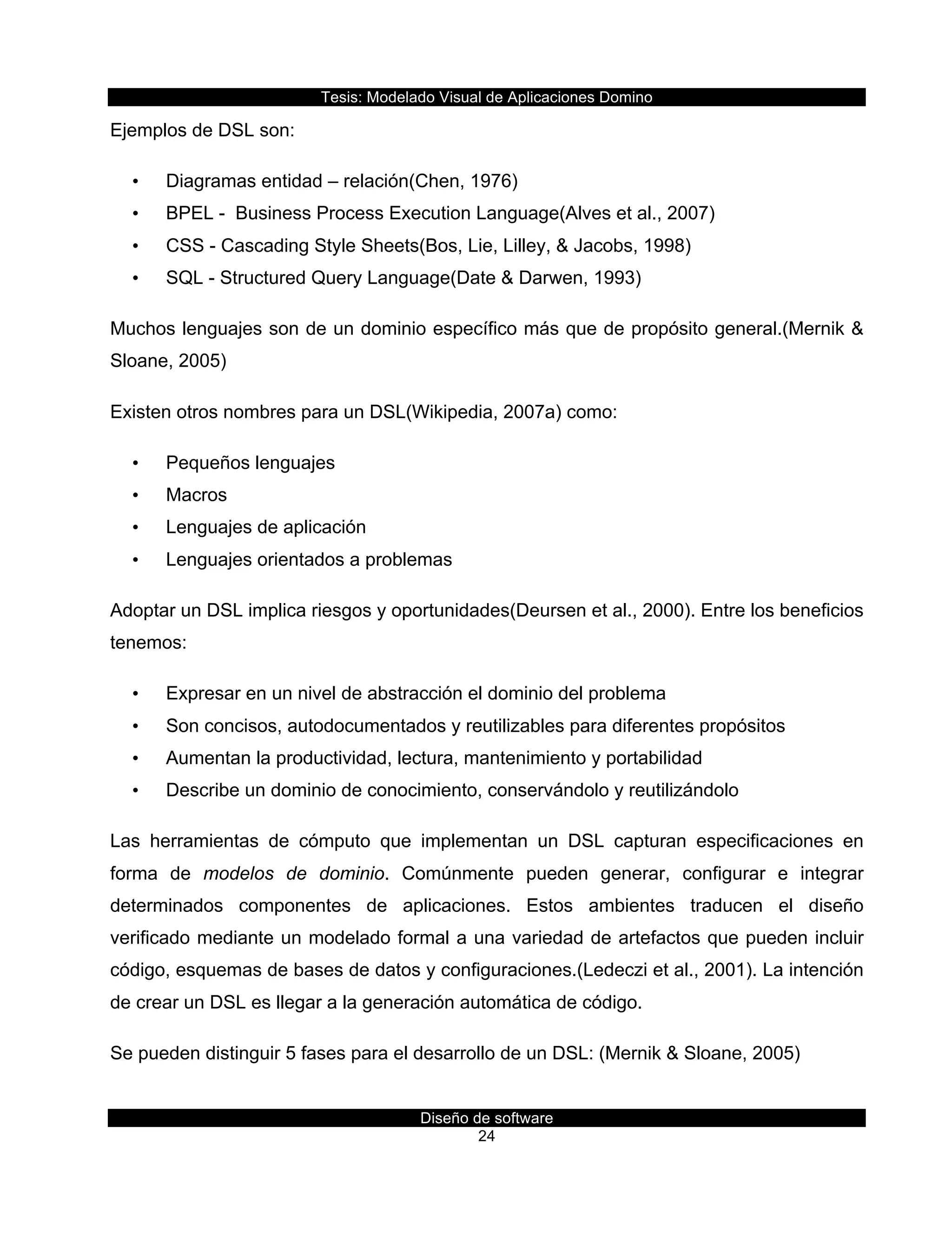 Tesis:  Modelado  Visual  de  Aplicaciones  Domino  
Diseño  de  software  
24    
Ejemplos  de  DSL  son:     
•   Diagramas  entidad  –  relación(Chen,  1976)  
•   BPEL  -­    Business  Process  Execution  Language(Alves  et  al.,  2007)  
•   CSS  -­  Cascading  Style  Sheets(Bos,  Lie,  Lilley,  &  Jacobs,  1998)  
•   SQL  -­  Structured  Query  Language(Date  &  Darwen,  1993)  
Muchos  lenguajes  son  de  un  dominio  específico  más  que  de  propósito  general.(Mernik  &  
Sloane,  2005)  
Existen  otros  nombres  para  un  DSL(Wikipedia,  2007a)  como:  
•   Pequeños  lenguajes  
•   Macros  
•   Lenguajes  de  aplicación  
•   Lenguajes  orientados  a  problemas  
Adoptar  un  DSL  implica  riesgos  y  oportunidades(Deursen  et  al.,  2000).  Entre  los  beneficios  
tenemos:  
•   Expresar  en  un  nivel  de  abstracción  el  dominio  del  problema  
•   Son  concisos,  autodocumentados  y  reutilizables  para  diferentes  propósitos  
•   Aumentan  la  productividad,  lectura,  mantenimiento  y  portabilidad  
•   Describe  un  dominio  de  conocimiento,  conservándolo  y  reutilizándolo  
Las   herramientas   de   cómputo   que   implementan   un   DSL   capturan   especificaciones   en  
forma   de   modelos   de   dominio.   Comúnmente   pueden   generar,   configurar   e   integrar  
determinados   componentes   de   aplicaciones.   Estos   ambientes   traducen   el   diseño  
verificado  mediante  un  modelado  formal  a  una  variedad  de  artefactos  que  pueden  incluir  
código,  esquemas  de  bases  de  datos  y  configuraciones.(Ledeczi  et  al.,  2001).  La  intención  
de  crear  un  DSL  es  llegar  a  la  generación  automática  de  código.  
Se  pueden  distinguir  5  fases  para  el  desarrollo  de  un  DSL:  (Mernik  &  Sloane,  2005)  
 