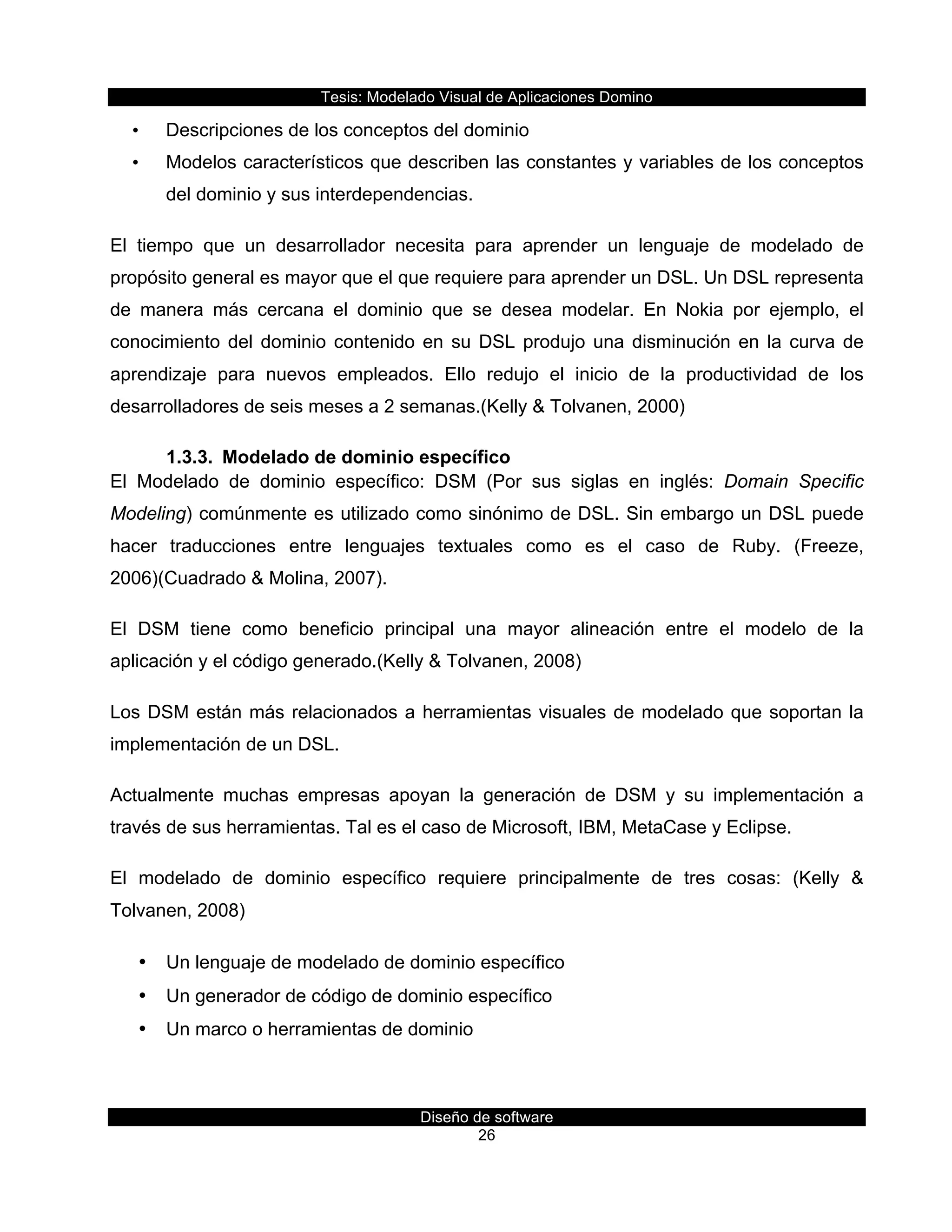 Tesis:  Modelado  Visual  de  Aplicaciones  Domino  
Diseño  de  software  
26    
•   Descripciones  de  los  conceptos  del  dominio  
•   Modelos  característicos  que  describen  las  constantes  y  variables  de  los  conceptos  
del  dominio  y  sus  interdependencias.  
El   tiempo   que   un   desarrollador   necesita   para   aprender   un   lenguaje   de   modelado   de  
propósito  general  es  mayor  que  el  que  requiere  para  aprender  un  DSL.  Un  DSL  representa  
de   manera   más   cercana   el   dominio   que   se   desea   modelar.   En   Nokia   por   ejemplo,   el  
conocimiento  del  dominio  contenido  en  su  DSL  produjo  una  disminución  en  la  curva  de  
aprendizaje   para   nuevos   empleados.   Ello   redujo   el   inicio   de   la   productividad   de   los  
desarrolladores  de  seis  meses  a  2  semanas.(Kelly  &  Tolvanen,  2000)  
1.3.3.   Modelado  de  dominio  específico  
El   Modelado   de   dominio   específico:   DSM   (Por   sus   siglas   en   inglés:   Domain   Specific  
Modeling)  comúnmente  es  utilizado  como  sinónimo  de  DSL.  Sin  embargo  un  DSL  puede  
hacer   traducciones   entre   lenguajes   textuales   como   es   el   caso   de   Ruby.   (Freeze,  
2006)(Cuadrado  &  Molina,  2007).    
El   DSM   tiene   como   beneficio   principal   una   mayor   alineación   entre   el   modelo   de   la  
aplicación  y  el  código  generado.(Kelly  &  Tolvanen,  2008)  
Los  DSM  están  más  relacionados  a  herramientas  visuales  de  modelado  que  soportan  la  
implementación  de  un  DSL.  
Actualmente   muchas   empresas   apoyan   la   generación   de   DSM   y   su   implementación   a  
través  de  sus  herramientas.  Tal  es  el  caso  de  Microsoft,  IBM,  MetaCase  y  Eclipse.  
El   modelado   de   dominio   específico   requiere   principalmente   de   tres   cosas:   (Kelly   &  
Tolvanen,  2008)  
•   Un  lenguaje  de  modelado  de  dominio  específico  
•   Un  generador  de  código  de  dominio  específico  
•   Un  marco  o  herramientas  de  dominio  
 