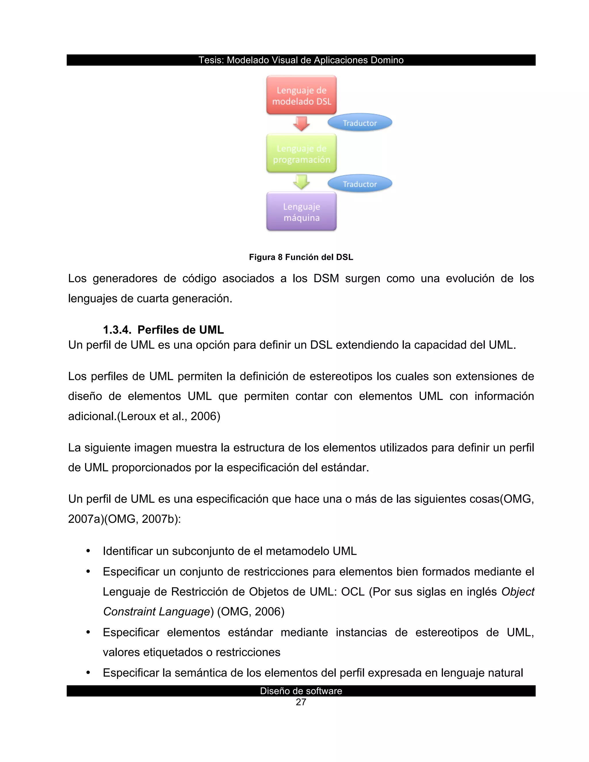 Tesis:  Modelado  Visual  de  Aplicaciones  Domino  
Diseño  de  software  
27    
  
Figura  8  Función  del  DSL  
Los   generadores   de   código   asociados   a   los   DSM   surgen   como   una   evolución   de   los    
lenguajes  de  cuarta  generación.  
1.3.4.   Perfiles  de  UML  
Un  perfil  de  UML  es  una  opción  para  definir  un  DSL  extendiendo  la  capacidad  del  UML.  
Los  perfiles  de  UML  permiten  la  definición  de  estereotipos  los  cuales  son  extensiones  de  
diseño   de   elementos   UML   que   permiten   contar   con   elementos   UML   con   información  
adicional.(Leroux  et  al.,  2006)  
La  siguiente  imagen  muestra  la  estructura  de  los  elementos  utilizados  para  definir  un  perfil  
de  UML  proporcionados  por  la  especificación  del  estándar.  
Un  perfil  de  UML  es  una  especificación  que  hace  una  o  más  de  las  siguientes  cosas(OMG,  
2007a)(OMG,  2007b):    
•   Identificar  un  subconjunto  de  el  metamodelo  UML  
•   Especificar  un  conjunto  de  restricciones  para  elementos  bien  formados  mediante  el  
Lenguaje  de  Restricción  de  Objetos  de  UML:  OCL  (Por  sus  siglas  en  inglés  Object  
Constraint  Language)  (OMG,  2006)  
•   Especificar   elementos   estándar   mediante   instancias   de   estereotipos   de   UML,  
valores  etiquetados  o  restricciones  
•   Especificar  la  semántica  de  los  elementos  del  perfil  expresada  en  lenguaje  natural  
 