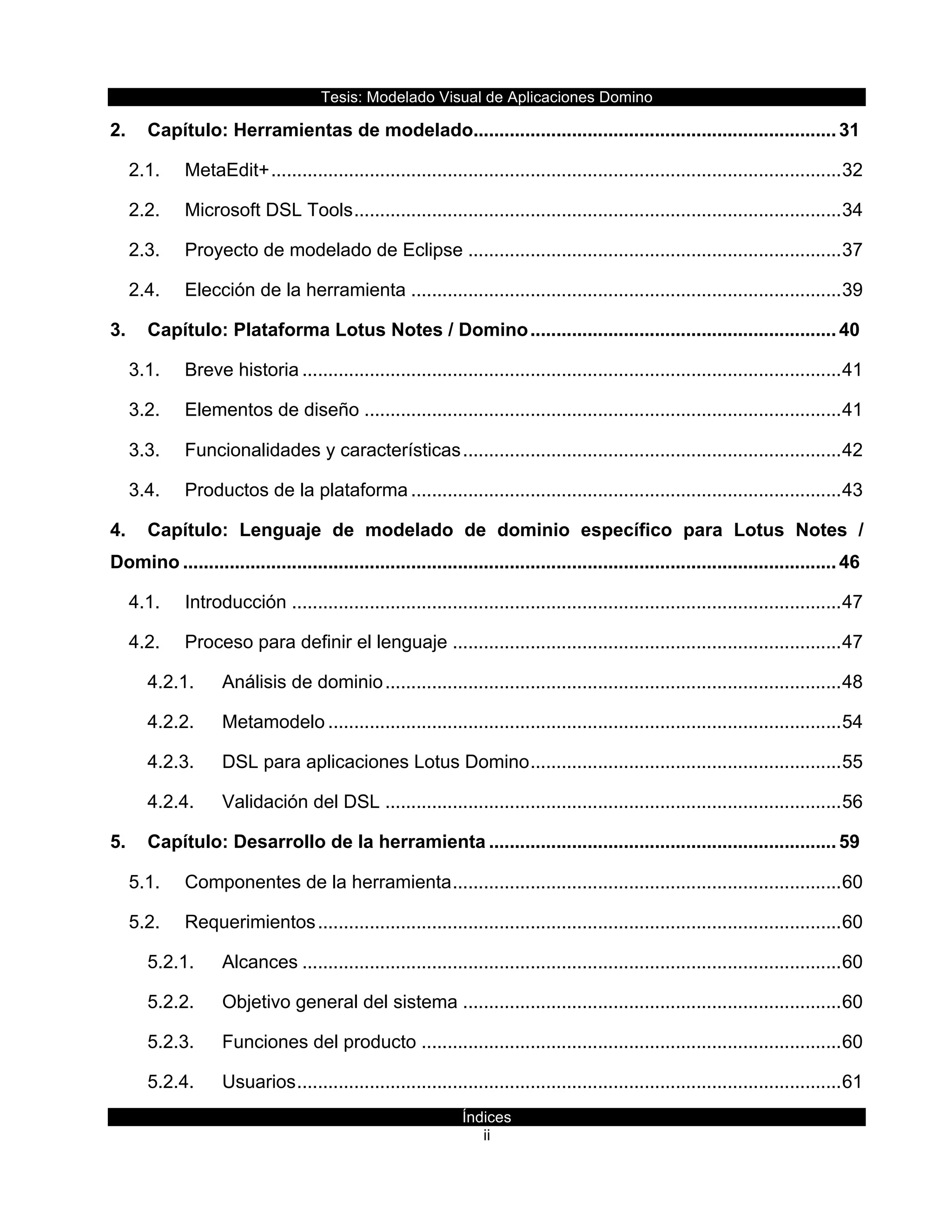 Tesis:  Modelado  Visual  de  Aplicaciones  Domino  
Índices  
ii    
2. Capítulo:  Herramientas  de  modelado  ......................................................................  31
2.1. MetaEdit+  ..............................................................................................................  32
2.2. Microsoft  DSL  Tools  ..............................................................................................  34
2.3. Proyecto  de  modelado  de  Eclipse  ........................................................................  37
2.4. Elección  de  la  herramienta  ...................................................................................  39
3. Capítulo:  Plataforma  Lotus  Notes  /  Domino  ...........................................................  40
3.1. Breve  historia  ........................................................................................................  41
3.2. Elementos  de  diseño  ............................................................................................  41
3.3. Funcionalidades  y  características  .........................................................................  42
3.4. Productos  de  la  plataforma  ...................................................................................  43
4. Capítulo:   Lenguaje   de   modelado   de   dominio   específico   para   Lotus   Notes   /  
Domino  ..............................................................................................................................  46
4.1. Introducción  ..........................................................................................................  47
4.2. Proceso  para  definir  el  lenguaje  ...........................................................................  47
4.2.1. Análisis  de  dominio  ........................................................................................  48
4.2.2. Metamodelo  ...................................................................................................  54
4.2.3. DSL  para  aplicaciones  Lotus  Domino  ............................................................  55
4.2.4. Validación  del  DSL  ........................................................................................  56
5. Capítulo:  Desarrollo  de  la  herramienta  ...................................................................  59
5.1. Componentes  de  la  herramienta  ...........................................................................  60
5.2. Requerimientos  .....................................................................................................  60
5.2.1. Alcances  ........................................................................................................  60
5.2.2. Objetivo  general  del  sistema  .........................................................................  60
5.2.3. Funciones  del  producto  .................................................................................  60
5.2.4. Usuarios  .........................................................................................................  61
 
