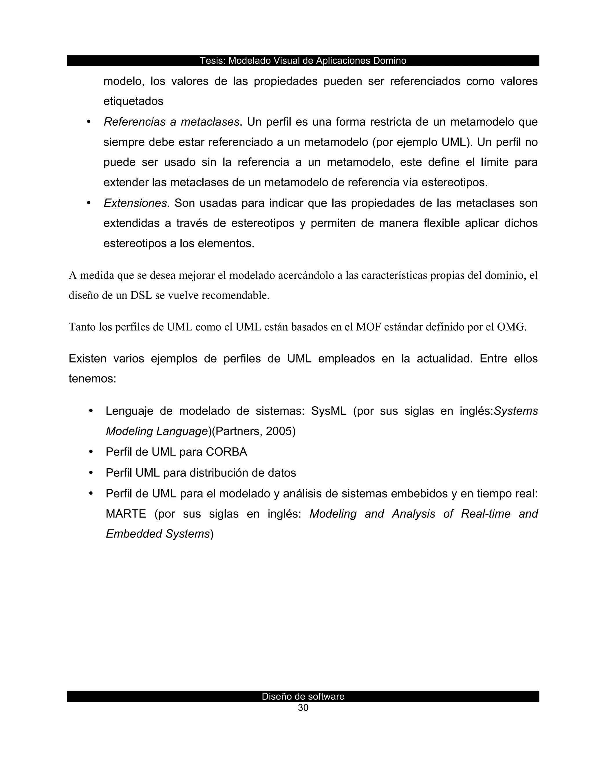 Tesis:  Modelado  Visual  de  Aplicaciones  Domino  
Diseño  de  software  
30    
modelo,   los   valores   de   las   propiedades   pueden   ser   referenciados   como   valores  
etiquetados  
•   Referencias  a  metaclases.  Un  perfil  es  una  forma  restricta  de  un  metamodelo  que  
siempre  debe  estar  referenciado  a  un  metamodelo  (por  ejemplo  UML).  Un  perfil  no  
puede   ser   usado   sin   la   referencia   a   un   metamodelo,   este   define   el   límite   para  
extender  las  metaclases  de  un  metamodelo  de  referencia  vía  estereotipos.  
•   Extensiones.  Son  usadas  para  indicar  que  las  propiedades  de  las  metaclases  son  
extendidas   a   través   de   estereotipos   y   permiten   de   manera   flexible   aplicar   dichos  
estereotipos  a  los  elementos.
A medida que se desea mejorar el modelado acercándolo a las características propias del dominio, el
diseño de un DSL se vuelve recomendable.
Tanto los perfiles de UML como el UML están basados en el MOF estándar definido por el OMG.
Existen   varios   ejemplos   de   perfiles   de   UML   empleados   en   la   actualidad.   Entre   ellos  
tenemos:  
•   Lenguaje   de   modelado   de   sistemas:   SysML   (por   sus   siglas   en   inglés:Systems  
Modeling  Language)(Partners,  2005)  
•   Perfil  de  UML  para  CORBA  
•   Perfil  UML  para  distribución  de  datos  
•   Perfil  de  UML  para  el  modelado  y  análisis  de  sistemas  embebidos  y  en  tiempo  real:  
MARTE   (por   sus   siglas   en   inglés:   Modeling   and   Analysis   of   Real-­time   and  
Embedded  Systems)  
  
 