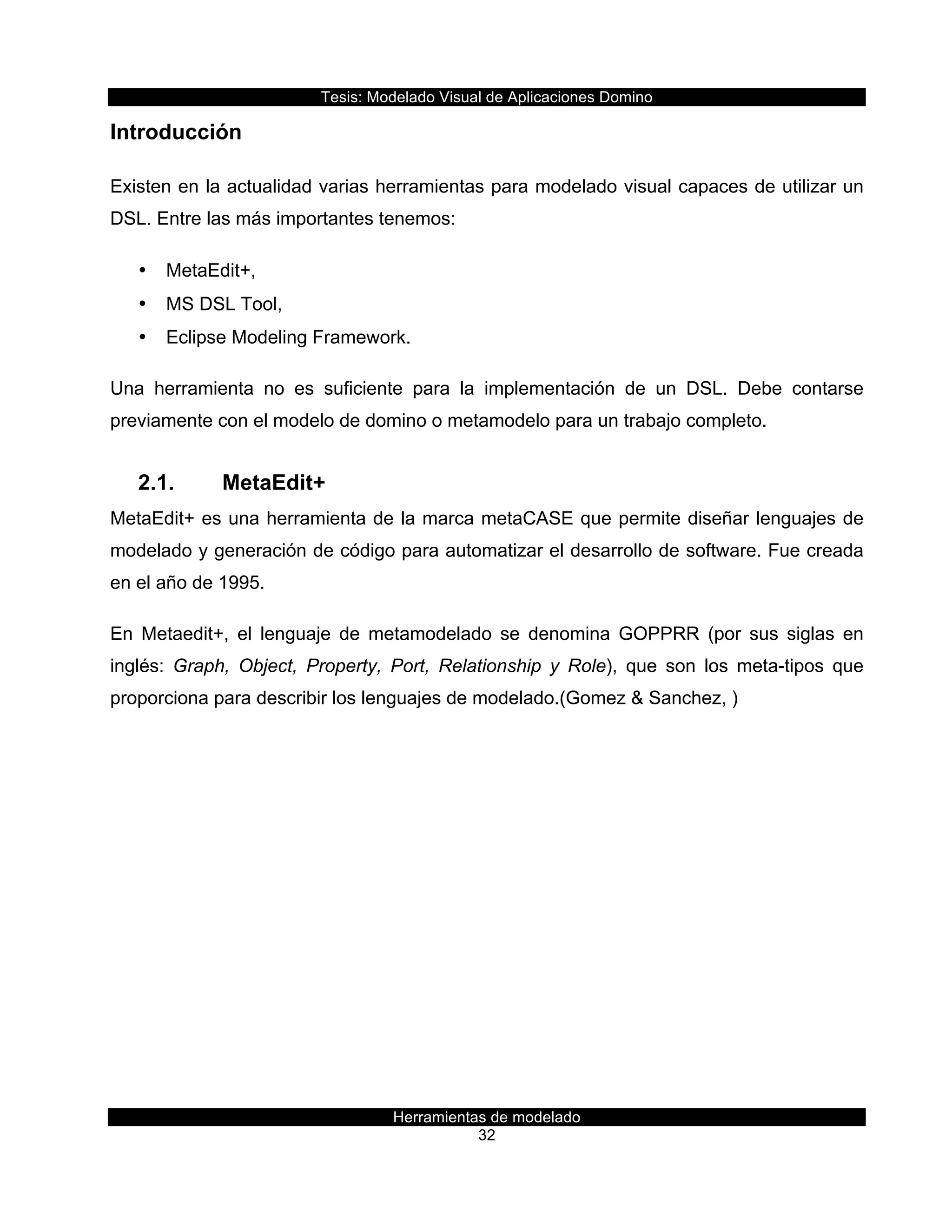 Tesis:  Modelado  Visual  de  Aplicaciones  Domino  
Herramientas  de  modelado  
32    
Introducción  
Existen  en  la  actualidad  varias  herramientas  para  modelado  visual  capaces  de  utilizar  un  
DSL.  Entre  las  más  importantes  tenemos:    
•   MetaEdit+,    
•   MS  DSL  Tool,    
•   Eclipse  Modeling  Framework.  
Una   herramienta   no   es   suficiente   para   la   implementación   de   un   DSL.   Debe   contarse  
previamente  con  el  modelo  de  domino  o  metamodelo  para  un  trabajo  completo.  
2.1.   MetaEdit+  
MetaEdit+  es  una  herramienta  de  la  marca  metaCASE  que  permite  diseñar  lenguajes  de  
modelado  y  generación  de  código  para  automatizar  el  desarrollo  de  software.  Fue  creada  
en  el  año  de  1995.  
En   Metaedit+,   el   lenguaje   de   metamodelado   se   denomina   GOPPRR   (por   sus   siglas   en  
inglés:   Graph,   Object,   Property,   Port,   Relationship   y   Role),   que   son   los   meta-­tipos   que  
proporciona  para  describir  los  lenguajes  de  modelado.(Gomez  &  Sanchez,  )  
 
