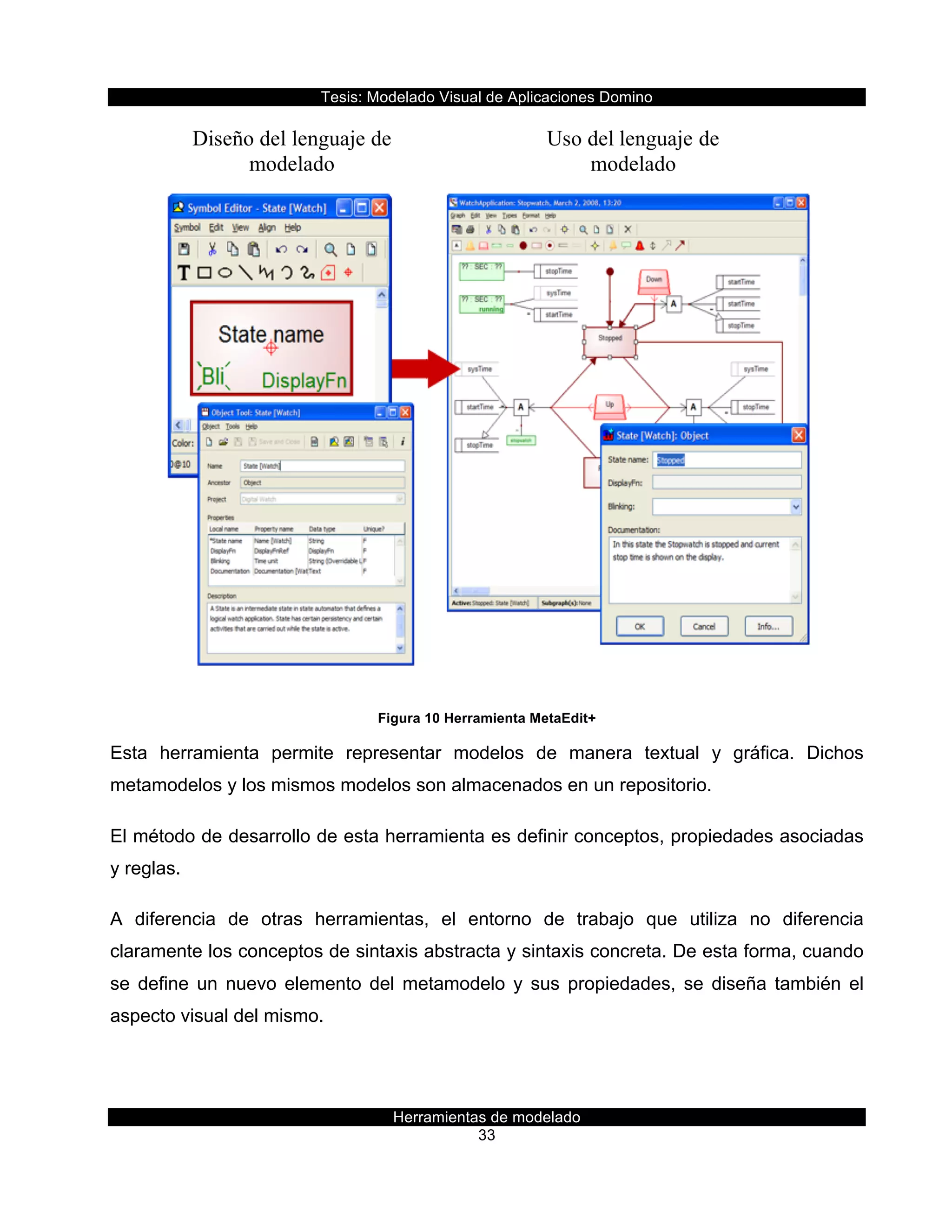 Tesis:  Modelado  Visual  de  Aplicaciones  Domino  
Herramientas  de  modelado  
33    
  
Figura  10  Herramienta  MetaEdit+  
Esta   herramienta   permite   representar   modelos   de   manera   textual   y   gráfica.   Dichos  
metamodelos  y  los  mismos  modelos  son  almacenados  en  un  repositorio.  
El  método  de  desarrollo  de  esta  herramienta  es  definir  conceptos,  propiedades  asociadas  
y  reglas.  
A   diferencia   de   otras   herramientas,   el   entorno   de   trabajo   que   utiliza   no   diferencia  
claramente  los  conceptos  de  sintaxis  abstracta  y  sintaxis  concreta.  De  esta  forma,  cuando  
se   define   un   nuevo   elemento   del   metamodelo   y   sus   propiedades,   se   diseña   también   el  
aspecto  visual  del  mismo.  
 