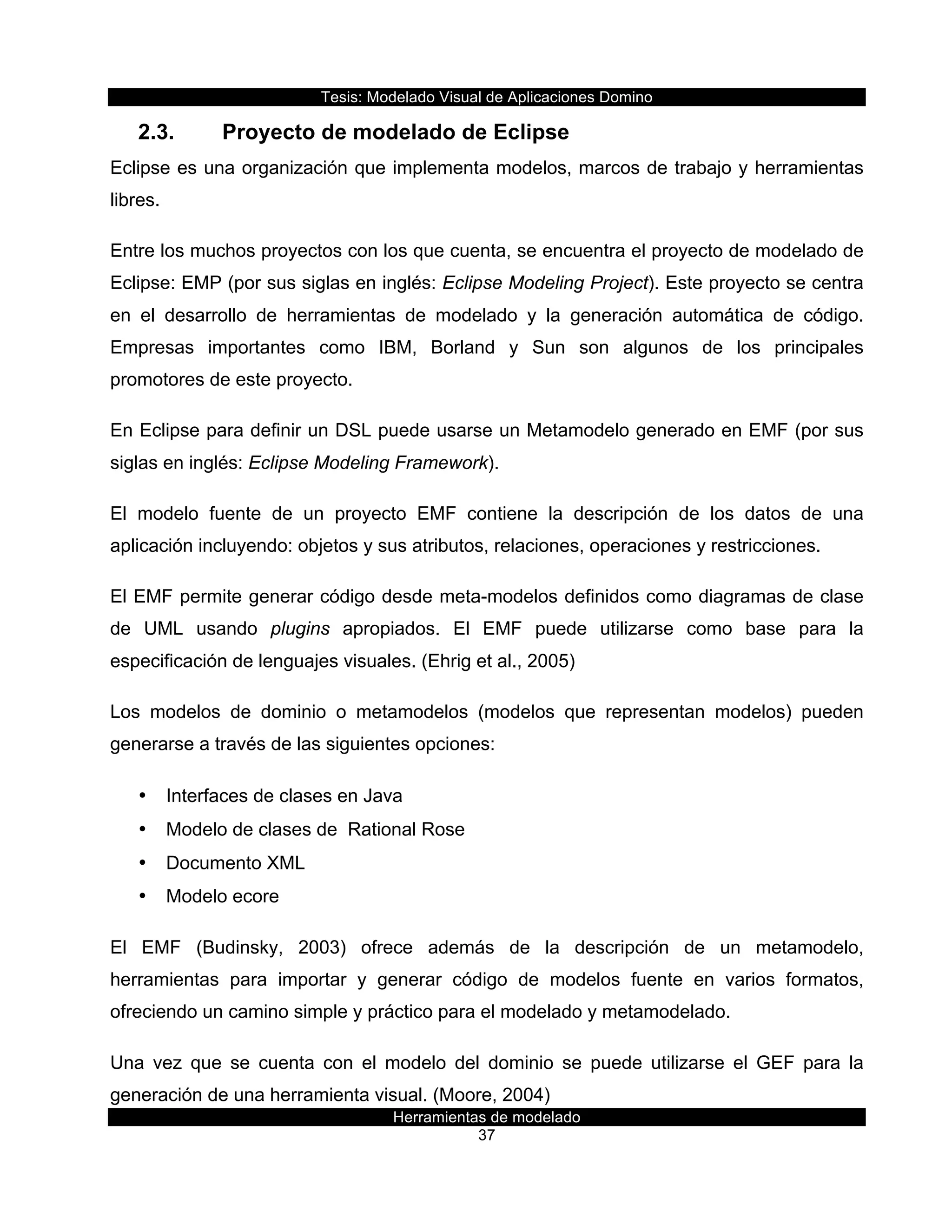 Tesis:  Modelado  Visual  de  Aplicaciones  Domino  
Herramientas  de  modelado  
37    
2.3.   Proyecto  de  modelado  de  Eclipse  
Eclipse  es  una  organización  que  implementa  modelos,  marcos  de  trabajo  y  herramientas  
libres.  
Entre  los  muchos  proyectos  con  los  que  cuenta,  se  encuentra  el  proyecto  de  modelado  de  
Eclipse:  EMP  (por  sus  siglas  en  inglés:  Eclipse  Modeling  Project).  Este  proyecto  se  centra  
en   el   desarrollo   de   herramientas   de   modelado   y   la   generación   automática   de   código.  
Empresas   importantes   como   IBM,   Borland   y   Sun   son   algunos   de   los   principales  
promotores  de  este  proyecto.  
En  Eclipse  para  definir  un  DSL  puede  usarse  un  Metamodelo  generado  en  EMF  (por  sus  
siglas  en  inglés:  Eclipse  Modeling  Framework).  
El   modelo   fuente   de   un   proyecto   EMF   contiene   la   descripción   de   los   datos   de   una  
aplicación  incluyendo:  objetos  y  sus  atributos,  relaciones,  operaciones  y  restricciones.  
El  EMF  permite  generar  código  desde  meta-­modelos  definidos  como  diagramas  de  clase  
de   UML   usando   plugins   apropiados.   El   EMF   puede   utilizarse   como   base   para   la  
especificación  de  lenguajes  visuales.  (Ehrig  et  al.,  2005)  
Los   modelos   de   dominio   o   metamodelos   (modelos   que   representan   modelos)   pueden  
generarse  a  través  de  las  siguientes  opciones:  
•   Interfaces  de  clases  en  Java  
•   Modelo  de  clases  de    Rational  Rose  
•   Documento  XML  
•   Modelo  ecore  
El   EMF   (Budinsky,   2003)   ofrece   además   de   la   descripción   de   un   metamodelo,  
herramientas   para   importar   y   generar   código   de   modelos   fuente   en   varios   formatos,  
ofreciendo  un  camino  simple  y  práctico  para  el  modelado  y  metamodelado.  
Una   vez   que   se   cuenta   con   el   modelo   del   dominio   se   puede   utilizarse   el   GEF   para   la  
generación  de  una  herramienta  visual.  (Moore,  2004)  
 