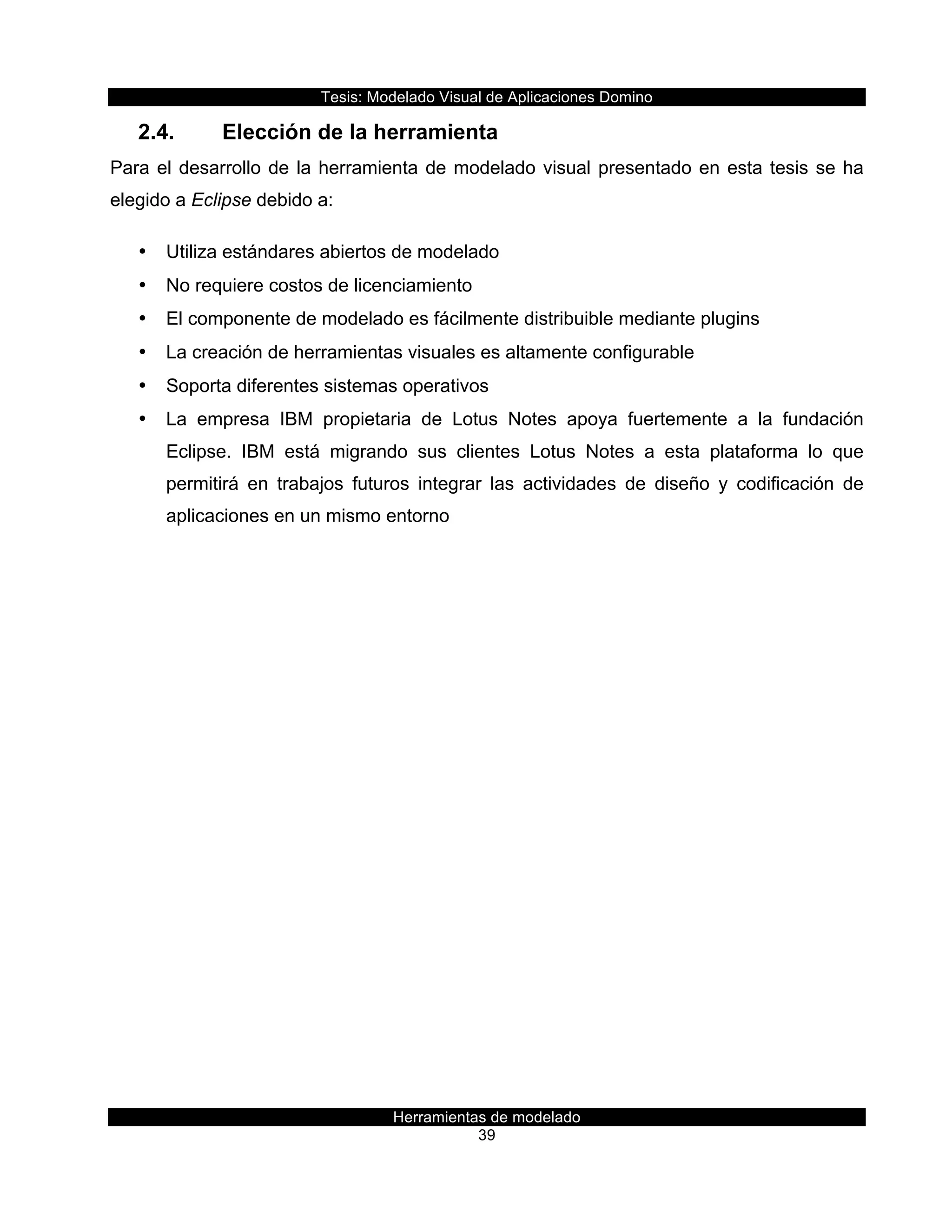 Tesis:  Modelado  Visual  de  Aplicaciones  Domino  
Herramientas  de  modelado  
39    
2.4.   Elección  de  la  herramienta  
Para  el  desarrollo  de  la  herramienta  de  modelado  visual  presentado  en  esta  tesis  se  ha  
elegido  a  Eclipse  debido  a:  
•   Utiliza  estándares  abiertos  de  modelado  
•   No  requiere  costos  de  licenciamiento  
•   El  componente  de  modelado  es  fácilmente  distribuible  mediante  plugins  
•   La  creación  de  herramientas  visuales  es  altamente  configurable  
•   Soporta  diferentes  sistemas  operativos  
•   La   empresa   IBM   propietaria   de   Lotus   Notes   apoya   fuertemente   a   la   fundación  
Eclipse.   IBM   está   migrando   sus   clientes   Lotus   Notes   a   esta   plataforma   lo   que  
permitirá   en   trabajos   futuros   integrar   las   actividades   de   diseño   y   codificación   de  
aplicaciones  en  un  mismo  entorno  
  
  
 