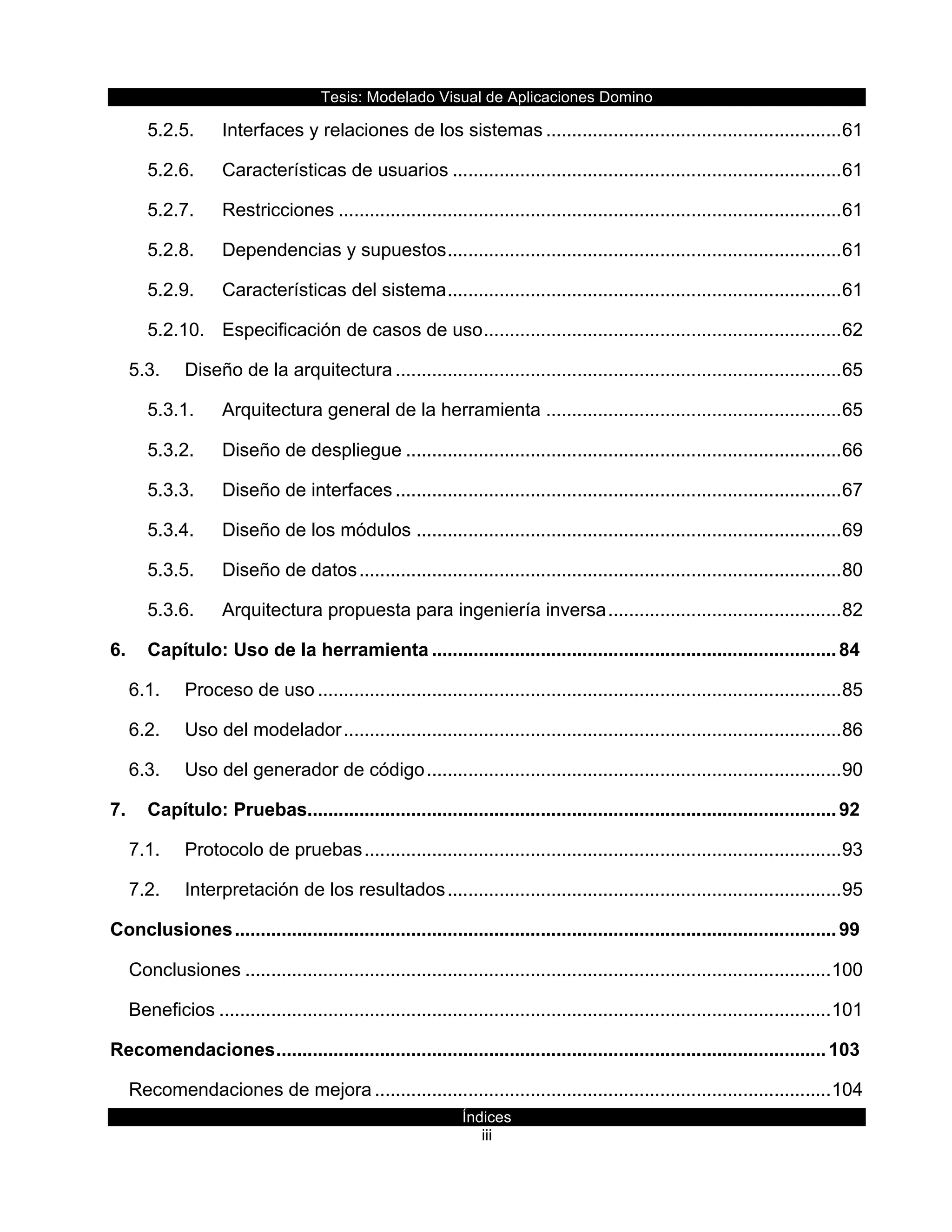 Tesis:  Modelado  Visual  de  Aplicaciones  Domino  
Índices  
iii    
5.2.5. Interfaces  y  relaciones  de  los  sistemas  .........................................................  61
5.2.6. Características  de  usuarios  ...........................................................................  61
5.2.7. Restricciones  .................................................................................................  61
5.2.8. Dependencias  y  supuestos  ............................................................................  61
5.2.9. Características  del  sistema  ............................................................................  61
5.2.10. Especificación  de  casos  de  uso  .....................................................................  62
5.3. Diseño  de  la  arquitectura  ......................................................................................  65
5.3.1. Arquitectura  general  de  la  herramienta  .........................................................  65
5.3.2. Diseño  de  despliegue  ....................................................................................  66
5.3.3. Diseño  de  interfaces  ......................................................................................  67
5.3.4. Diseño  de  los  módulos  ..................................................................................  69
5.3.5. Diseño  de  datos  .............................................................................................  80
5.3.6. Arquitectura  propuesta  para  ingeniería  inversa  .............................................  82
6. Capítulo:  Uso  de  la  herramienta  ..............................................................................  84
6.1. Proceso  de  uso  .....................................................................................................  85
6.2. Uso  del  modelador  ................................................................................................  86
6.3. Uso  del  generador  de  código  ................................................................................  90
7. Capítulo:  Pruebas  ......................................................................................................  92
7.1. Protocolo  de  pruebas  ............................................................................................  93
7.2. Interpretación  de  los  resultados  ............................................................................  95
Conclusiones  ....................................................................................................................  99
Conclusiones  .................................................................................................................  100
Beneficios  ......................................................................................................................  101
Recomendaciones  ..........................................................................................................  103
Recomendaciones  de  mejora  ........................................................................................  104
 