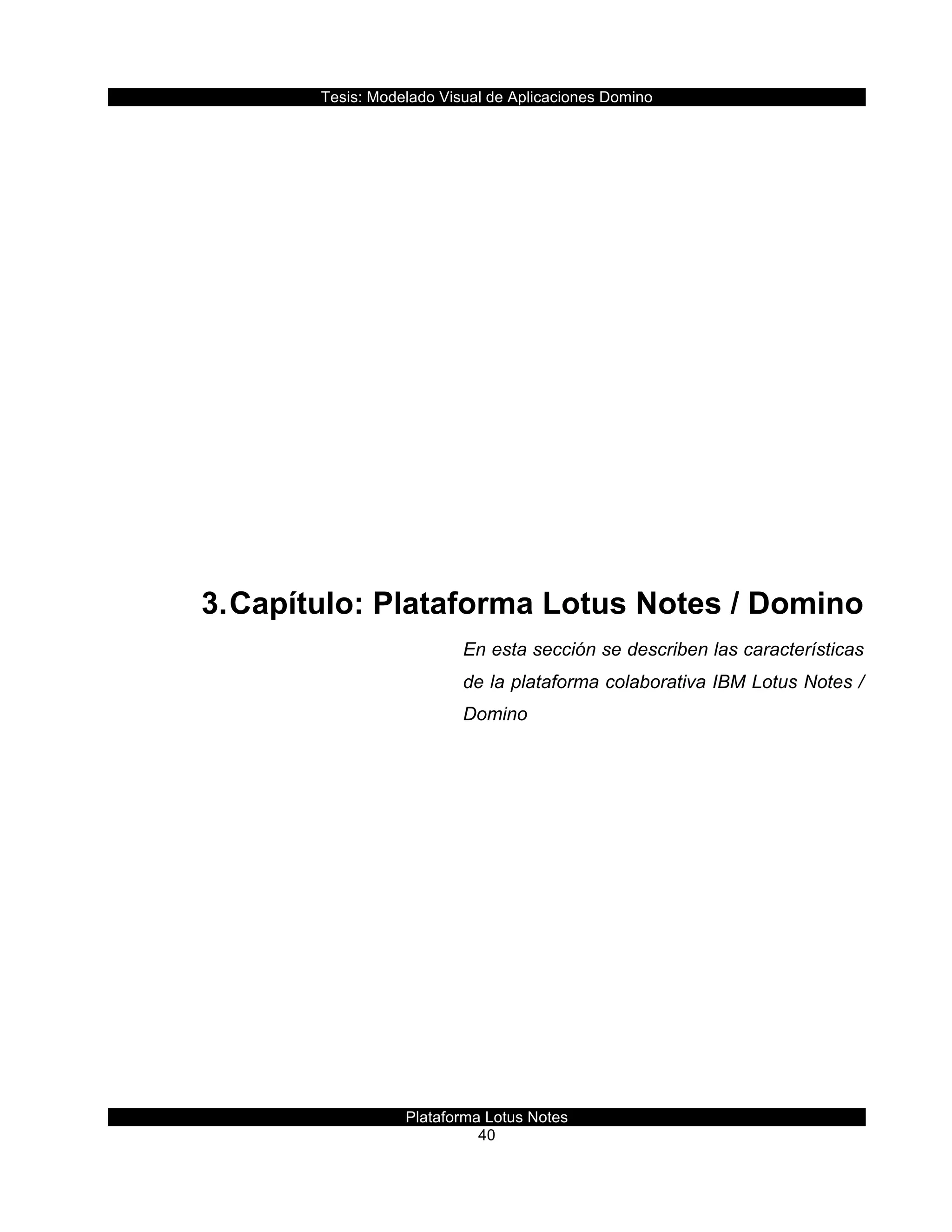 Tesis:  Modelado  Visual  de  Aplicaciones  Domino  
Plataforma  Lotus  Notes  
40    
  
  
  
  
  
  
  
  
  
3.  Capítulo:  Plataforma  Lotus  Notes  /  Domino  
En  esta  sección  se  describen  las  características  
de  la  plataforma  colaborativa  IBM  Lotus  Notes  /  
Domino  
     
 