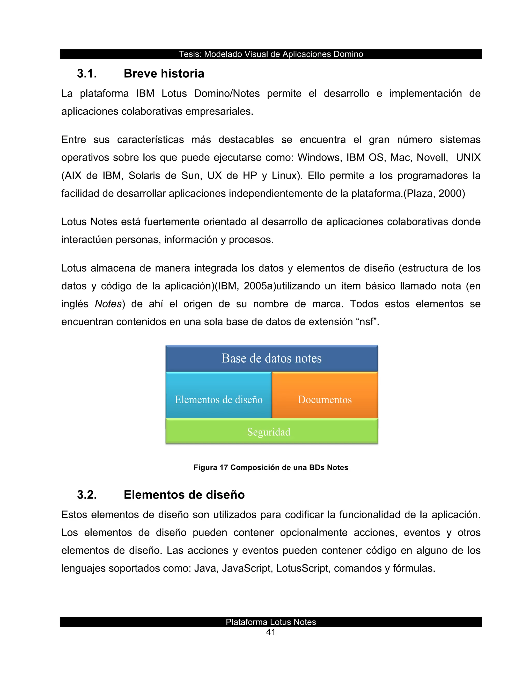 Tesis:  Modelado  Visual  de  Aplicaciones  Domino  
Plataforma  Lotus  Notes  
41    
3.1.   Breve  historia  
La   plataforma   IBM   Lotus   Domino/Notes   permite   el   desarrollo   e   implementación   de  
aplicaciones  colaborativas  empresariales.  
Entre   sus   características   más   destacables   se   encuentra   el   gran   número   sistemas  
operativos  sobre  los  que  puede  ejecutarse  como:  Windows,  IBM  OS,  Mac,  Novell,    UNIX  
(AIX   de   IBM,   Solaris   de   Sun,   UX   de   HP   y   Linux).   Ello   permite   a   los   programadores   la  
facilidad  de  desarrollar  aplicaciones  independientemente  de  la  plataforma.(Plaza,  2000)  
Lotus  Notes  está  fuertemente  orientado  al  desarrollo  de  aplicaciones  colaborativas  donde  
interactúen  personas,  información  y  procesos.  
Lotus  almacena  de  manera  integrada  los  datos  y  elementos  de  diseño  (estructura  de  los  
datos   y   código   de   la   aplicación)(IBM,   2005a)utilizando   un   ítem   básico   llamado   nota   (en  
inglés   Notes)   de   ahí   el   origen   de   su   nombre   de   marca.   Todos   estos   elementos   se  
encuentran  contenidos  en  una  sola  base  de  datos  de  extensión  “nsf”.    
  
Figura  17  Composición  de  una  BDs  Notes  
3.2.   Elementos  de  diseño  
Estos  elementos  de  diseño  son  utilizados  para  codificar  la  funcionalidad  de  la  aplicación.  
Los   elementos   de   diseño   pueden   contener   opcionalmente   acciones,   eventos   y   otros  
elementos  de  diseño.  Las  acciones  y  eventos  pueden  contener  código  en  alguno  de  los  
lenguajes  soportados  como:  Java,  JavaScript,  LotusScript,  comandos  y  fórmulas.  
 