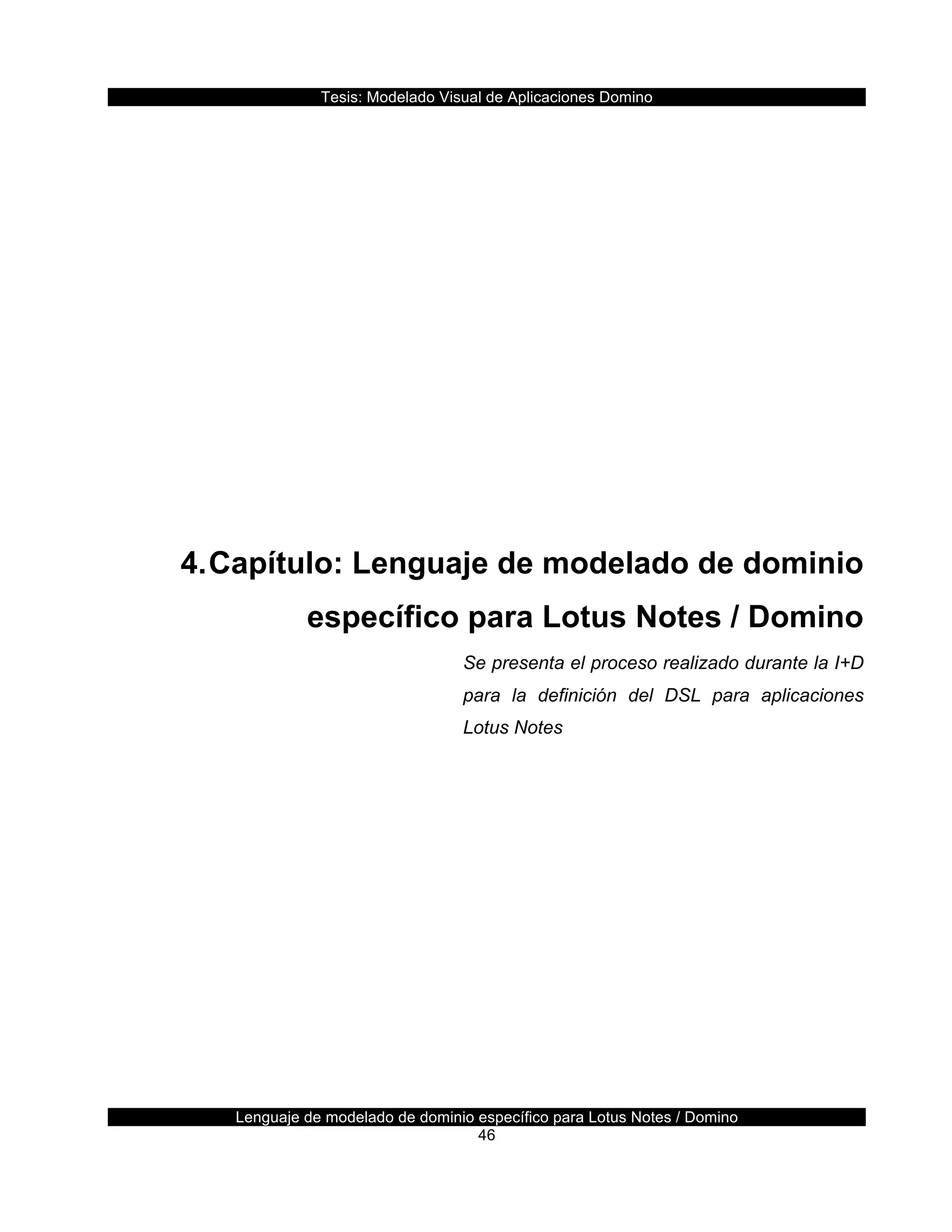 Tesis:  Modelado  Visual  de  Aplicaciones  Domino  
Lenguaje  de  modelado  de  dominio  específico  para  Lotus  Notes  /  Domino  
46  
  
  
  
  
  
  
  
  
4.  Capítulo:  Lenguaje  de  modelado  de  dominio  
específico  para  Lotus  Notes  /  Domino  
Se  presenta  el  proceso  realizado  durante  la  I+D  
para   la   definición   del   DSL   para   aplicaciones  
Lotus  Notes  
 