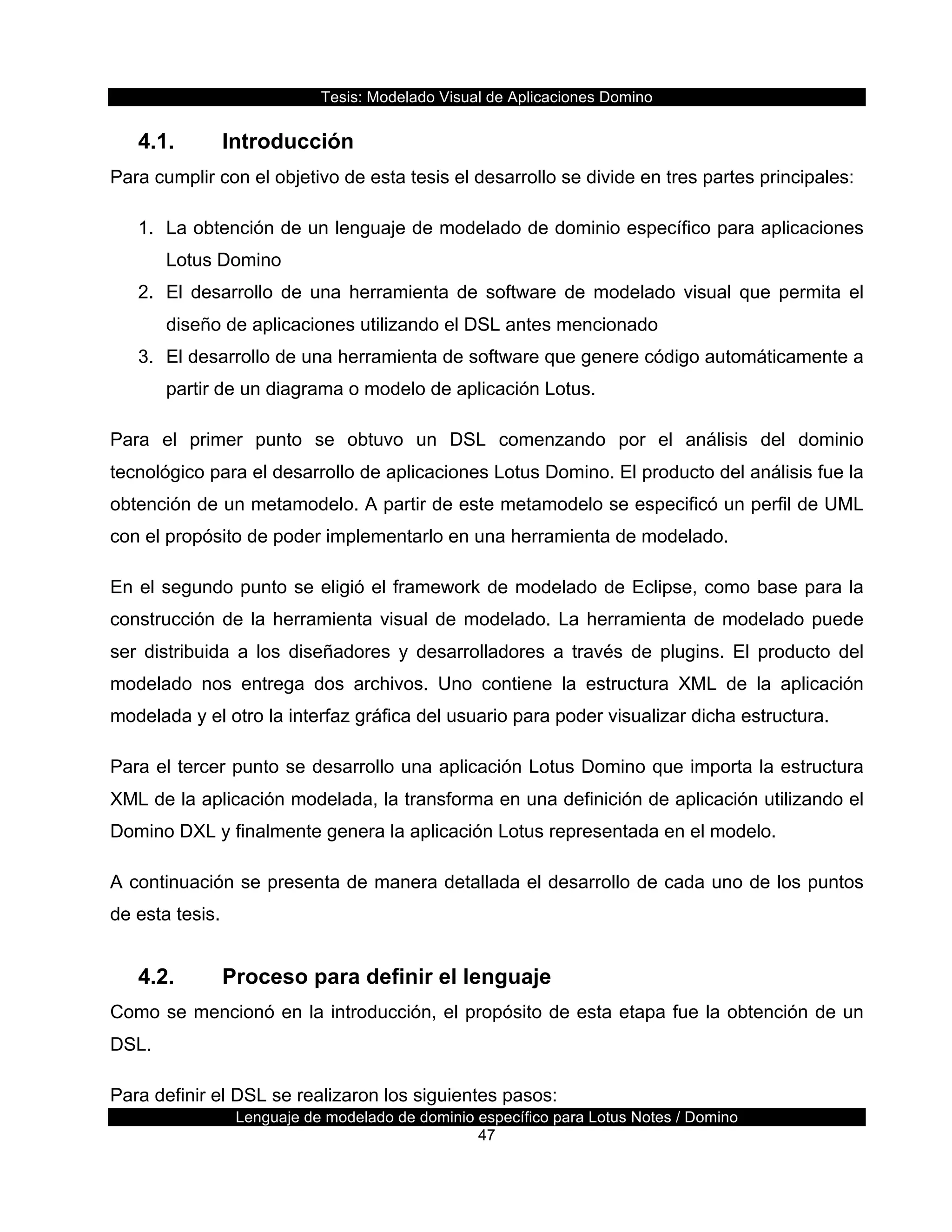 Tesis:  Modelado  Visual  de  Aplicaciones  Domino  
Lenguaje  de  modelado  de  dominio  específico  para  Lotus  Notes  /  Domino  
47  
4.1.   Introducción  
Para  cumplir  con  el  objetivo  de  esta  tesis  el  desarrollo  se  divide  en  tres  partes  principales:  
1.   La  obtención  de  un  lenguaje  de  modelado  de  dominio  específico  para  aplicaciones  
Lotus  Domino  
2.   El   desarrollo   de   una   herramienta   de   software   de   modelado   visual   que   permita   el  
diseño  de  aplicaciones  utilizando  el  DSL  antes  mencionado  
3.   El  desarrollo  de  una  herramienta  de  software  que  genere  código  automáticamente  a  
partir  de  un  diagrama  o  modelo  de  aplicación  Lotus.  
Para   el   primer   punto   se   obtuvo   un   DSL   comenzando   por   el   análisis   del   dominio  
tecnológico  para  el  desarrollo  de  aplicaciones  Lotus  Domino.  El  producto  del  análisis  fue  la  
obtención  de  un  metamodelo.  A  partir  de  este  metamodelo  se  especificó  un  perfil  de  UML  
con  el  propósito  de  poder  implementarlo  en  una  herramienta  de  modelado.  
En  el  segundo  punto  se  eligió  el  framework  de  modelado  de  Eclipse,  como  base  para  la  
construcción  de  la  herramienta  visual  de  modelado.  La  herramienta  de  modelado  puede  
ser   distribuida   a   los   diseñadores   y   desarrolladores   a   través   de   plugins.   El   producto   del  
modelado   nos   entrega   dos   archivos.   Uno   contiene   la   estructura   XML   de   la   aplicación  
modelada  y  el  otro  la  interfaz  gráfica  del  usuario  para  poder  visualizar  dicha  estructura.  
Para  el  tercer  punto  se  desarrollo  una  aplicación  Lotus  Domino  que  importa  la  estructura  
XML  de  la  aplicación  modelada,  la  transforma  en  una  definición  de  aplicación  utilizando  el  
Domino  DXL  y  finalmente  genera  la  aplicación  Lotus  representada  en  el  modelo.  
A  continuación  se  presenta  de  manera  detallada  el  desarrollo  de  cada  uno  de  los  puntos  
de  esta  tesis.  
4.2.   Proceso  para  definir  el  lenguaje  
Como  se  mencionó  en  la  introducción,  el  propósito  de  esta  etapa  fue  la  obtención  de  un  
DSL.    
Para  definir  el  DSL  se  realizaron  los  siguientes  pasos:  
 