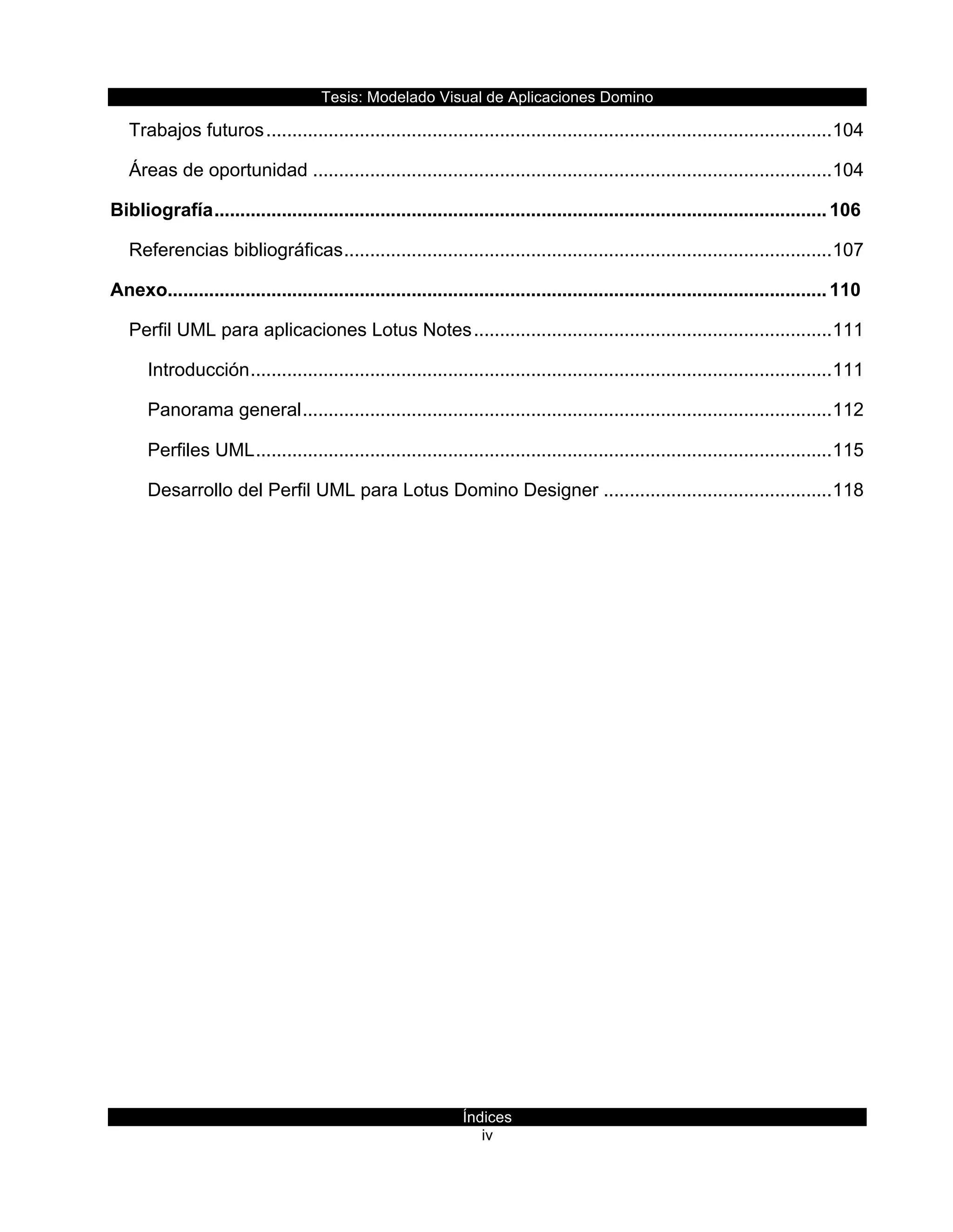 Tesis:  Modelado  Visual  de  Aplicaciones  Domino  
Índices  
iv    
Trabajos  futuros  .............................................................................................................  104
Áreas  de  oportunidad  ....................................................................................................  104
Bibliografía  ......................................................................................................................  106
Referencias  bibliográficas  ..............................................................................................  107
Anexo...............................................................................................................................  110
Perfil  UML  para  aplicaciones  Lotus  Notes  .....................................................................  111
Introducción  ................................................................................................................  111
Panorama  general  ......................................................................................................  112
Perfiles  UML  ...............................................................................................................  115
Desarrollo  del  Perfil  UML  para  Lotus  Domino  Designer  ............................................  118
  
  
     
 