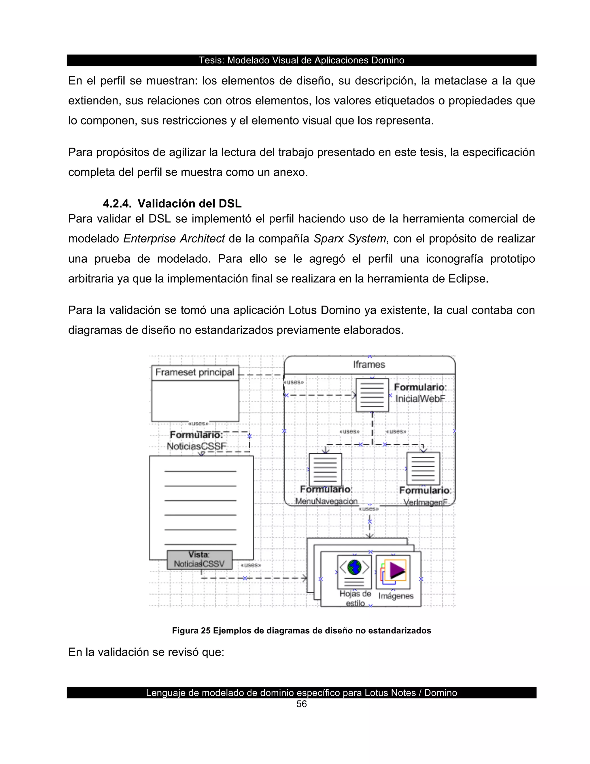 Tesis:  Modelado  Visual  de  Aplicaciones  Domino  
Lenguaje  de  modelado  de  dominio  específico  para  Lotus  Notes  /  Domino  
56  
En  el  perfil  se  muestran:  los  elementos  de  diseño,  su  descripción,  la  metaclase  a  la  que  
extienden,  sus  relaciones  con  otros  elementos,  los  valores  etiquetados  o  propiedades  que  
lo  componen,  sus  restricciones  y  el  elemento  visual  que  los  representa.  
Para  propósitos  de  agilizar  la  lectura  del  trabajo  presentado  en  este  tesis,  la  especificación  
completa  del  perfil  se  muestra  como  un  anexo.  
4.2.4.   Validación  del  DSL  
Para  validar  el  DSL  se  implementó  el  perfil  haciendo  uso  de  la  herramienta  comercial  de  
modelado  Enterprise  Architect  de  la  compañía  Sparx  System,  con  el  propósito  de  realizar  
una   prueba   de   modelado.   Para   ello   se   le   agregó   el   perfil   una   iconografía   prototipo  
arbitraria  ya  que  la  implementación  final  se  realizara  en  la  herramienta  de  Eclipse.  
Para  la  validación  se  tomó  una  aplicación  Lotus  Domino  ya  existente,  la  cual  contaba  con  
diagramas  de  diseño  no  estandarizados  previamente  elaborados.  
  
Figura  25  Ejemplos  de  diagramas  de  diseño  no  estandarizados  
En  la  validación  se  revisó  que:  
 