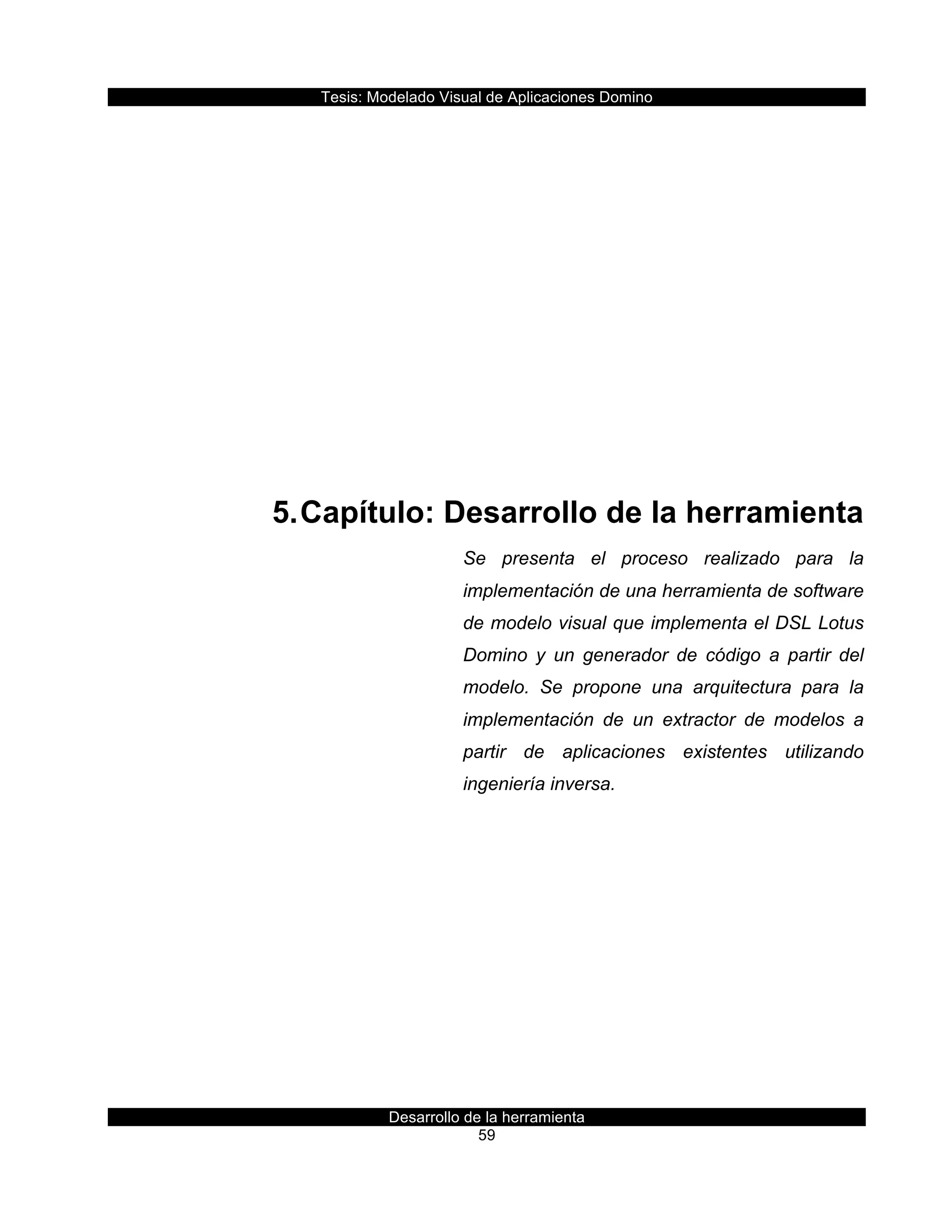 Tesis:  Modelado  Visual  de  Aplicaciones  Domino  
Desarrollo  de  la  herramienta  
59  
  
  
  
  
  
  
  
5.  Capítulo:  Desarrollo  de  la  herramienta  
Se   presenta   el   proceso   realizado   para   la  
implementación  de  una  herramienta  de  software  
de  modelo  visual  que  implementa  el  DSL  Lotus  
Domino   y   un   generador   de   código   a   partir   del  
modelo.   Se   propone   una   arquitectura   para   la  
implementación   de   un   extractor   de   modelos   a    
partir   de   aplicaciones   existentes   utilizando  
ingeniería  inversa.  
     
 